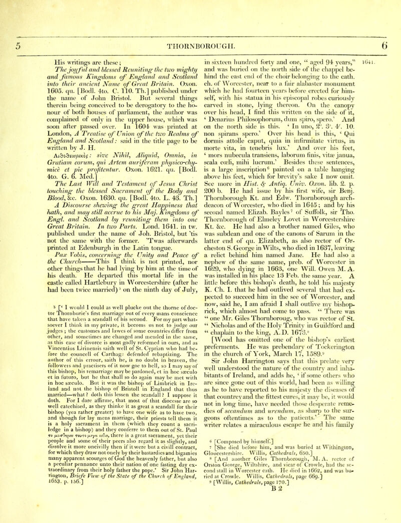 His writings are these; Tlie joyfid and blessed Reuniting the two mighty and J'amous Kingdoms of England and Scotland into their ancient Name of Great Britain. Oxon. 1C05. qu. [BtxU. 4t(). C. no. Th.] publislied under the name of Jolni Bristol. But several things therein being conceived to be derogatory to the ho- nour of both houses of parhanient, the author was complained of only in the upper house, which was soon after passed over. In 1604 was printed at London, A Treatise of Union of the tree Realms of England and Scotland: said in the title page to be written by J. H. Ai^oSfSMpixos: sive Nihil, Aliquid, Omnia, in Gratiam eorum, qui Artem aurferam pliysico-chy- mice et pie profitentur. Oxon. 1621. qu. [Bodl. 4to. G. 6. Med.] The Last Will and Testament of Jesus Christ tmichhig the blessed Sacrament of the Body and Blood, &c. Oxon. 1630. qu. [Bodl 4to. L. 43. Th.] A Discourse shewing the great Hapjnness that Jiath, and may still accrue to his Mcij. Kingdoms of Engl, and Scotland by reuniting them into one Great Britain. In tw'o Parts. Lond. 1641. in tw. published under the name of Joh. Bristol, but 'tis not the same with the former. 'Twas afterwards printed at Edenburgh in the Latin tongue. Pax Vobis, amcerning the Unity and Peace cf Hie Church This I think is not printed, nor other things tliat he had lying by him at the time of his death. He departed this mortal life in the castle called Hartlebury in Worcestershire (after he had been twice married) = on the ninth day of July, 5 [' 1 would 1 could as well plucke out the ihorne of doc- tor Thornburie's first marriage out of every mans conscience that have taljen a scandall of his second. For my part what- soever I think in my private, it becoms us not to judge our judges ; the customes and lawes of some countries differ from other, and sometimes are changed and mended in tlie same, as this case of divorce is most godly reformed in ours, and as Vincentius Lirinensis saith well of St. Cyprian who had be- fore the eouncell of CarthagJ defended rebaptizing. The author of this errour, saith he, is no doubt in heaven, the followers and praciisers of it now goe to hell, so I may say of this bishop, his remarriage maybe pardoned, et in hoc sfficulo <?t in futuro, but he that shall so do again may be met with in hoc saeculo. But it was the bishop of Limbrick in Ire- land and not the bishop of Bristoll in Enu;land that thus married—what ? doth tliis lessen the scandall ? I suppose it doth. For I dare affirme, that most of that dioccsse are so well catechised, as they thinke it as great a scandall for their bishop (yea rather greater) to have one wife as to have two, and though for lay mens marriage, their priests tell them it is a holy sacrament in them (which they count a sacri- ledge in a bishop) and they conferre to them out of St. Paul TO f^t/frliioiov TovTo fj.iyn, i(/liv, there is a great sacrament, yet tiieir people and some of their peers also resard it as slightly, and flissolve it more uncivilly then if it were but a civill contract, for which they draw not onely by their bastardies and bigamies many apparent scourges of God the heavenly father, but also a peculiar pennance unto their nation of one fasting day ex- traordinary from their holy father the pope.' Sir John Har- rington, Briefe f'lew of (he Slate of the Church of England, i653. p. 156.] in sixteen liundred forty and one,  aged 94 years, lO'-li. and was buried on the north side of the chappel be- hind the east end of tlie choir belonging to the oath, ch. of AVorcester, near to a fair alabaster monument which he had fourteen years before erected for hinri- self, with his statua in his episcopal robes curitjusly carved in stone, lying thereon. On the canopy over his head, I find this written on the side of it, ' Denarius Philosophorum, dum spiro, spero. And on the north side is this. ' In uno, 2. 3'. 4'. 10. non spirans spero. Over his head is this, ' Qui dermis attoUe caput, quia in infirmitate virtus, in morte vita, in tenebris lux.' And over his feet, ' mors nubecula transiens, laborum finis, vita? janua, scala coeli, mihi lucrum.' Besides these sentences, is a large inscription^ painted on a table hanging above his feet, which for brevity's sake I now omit. See more in Hist. 4 Antiq. Univ. Oxon. lib. 2. p. 200 b. He had issue by his first wife, sir Benj. Thornborough Kt. and Edw. Thornborough arch- deacon of Worcester, who died in 1645; and by his second named Elizab. Bayles'' of Suffolk, sir Tho. Thornborough of Ehneley Lovet in Worcestershire Kt. &c. He had also a brother named Giles, who was subdean and one of the canons of Sarum in the latter end of qu. Elizabeth, as also rector of Or- cheston S. George in Wilts, who died in 1637, leaving a relict behind him named Jane. He had also a nepheAv of the same name, preb. of Worcester in 1629, who dying in 1663, one Will. Owen M. A. was installed in his place 13 Feb. the same year. A little before this bishop's death, he told his majesty K. Ch. I. that he had outHved several that had ex- pected to succeed him in the see of Worcester, and now, said he, I am afraid I shall ovitlive my bishop- rick, which almost had come to pass.  There was  one Mr. Giles Thornboroug, who was rector of St.  Nicholas and of the Holy Trinity in Guildford and  chaplain to the king, A.D. 1673.« [Wood has omitted one of the bisliop's earliest preferments. He was prebendary of Tockerington in the church of York, March 17, 1589.9 Sir John Harrington says that this prelate very well understood the nature of the country and inJia^ bitants of Ireland, and adds he, ' if some others who are since gone out of this world, had been as willing as he to have reported to his majesty the diseases of that countrevand the fittest cures, it may be, it would not in long time, have needed those desperate reme- dies of sccandum and urendum, as shai-p to the sur- geons oftentimes as to the patients.' The same wi-iter relates a miraculous escape he and his family 6 [Composed by himself.]  [She died before him, and was buried at Withington, Gloucestershire. Willis, Cathedrals, 650.] 8 [And another Giles Thornborough, M. A. rector of Orston George, Wiltshire, and vicar of Crowle, had the se- cond stall in Worcester cath. He died in l6G2, and was bu» ried at Crowle. Willis, Cathedrals, page 669.} 9 [Willis, Cathedrals, ■^^'i 170.] B 2
