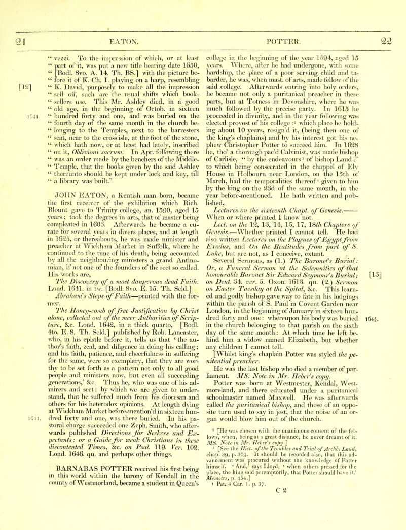  vezzi. To the impression of wliicli, or at least  part of it, was put a new title bearing date 1650,  [Bodl. 8vo. A. 14. Th. BS.] witli the picture be- lore it of K. Ch. I. playing on a harp, resembling [12]  K. David, purposely to make all the impression  sell off, such are the usual shifts which book-  sellers use. This Mr. Ashley died, in a good  old age, in the beginning of Octob. in sixteen I (i41.  liundred forty and one, and was buried on the  fourth day of the same month in the church be-  longing to the Temples, next to the barresters  seat, near to the cross isle, at the foot of the stone,  which hath now, or at least had lately, inscribed  on it, Oblivioni sacrum. In Apr. following there  was an order made by the benchers of the IMiddle-  Temple, that the books given by the said Ashley  thereunto should be kept under lock and key, till  a library was built. JOHN EATON, a Kentish man born, became the first receiver of the exhibition which Rich. Blount gave to Trinity college, an. 1590, aged 15 3'ears ; took tliC degrees in arts, that of master being compleated in 1603. Afterwards he became a cu- rate for several yeai's in divers places, and at length in 1625, or thereabouts, he was made minister and preacher at Wickham Market in Suffolk, where he continued to tlie time of his death, being accounted by all the neighbouring ministers a grand Antino- raian, if not one of the founders of the sect so called. His works are, The Discovery of a most dangerous dead Faith. Lond. 1641. in tw.' [Bodl. 8vo. E. 15. Th. Seld.] Ahraharas Steps (rf Faith—printed with the for- mer. The Honey-comh of free Justification by Christ alone, collected out of the meer Authorities ()f Scrip- ture, &c. Lond. 1642, in a thick quarto, [Bodl. 4to. E. 8. Th. Seld.] published by Rob. Lancaster, who, in his epistle before it, tells us that ' the au- thor's faith, zeal, and diligence in doing his calling; and his faith, patience, and cheerfulness in suffering for the same, were so exemplary, that they are woi- thy to be set forth as a pattern not only to all good people and ministers now, but even all succeeding generations,' &;c. Thus he, who was one of his ad- mirers and sect: by which we are given to under- stand, that he suflPered much from his diocesan and others for his heterodox opinions. At length dying at Wickham Market before-mention''d in sixteen hun- i6'H. dred forty and one, was there buried. In his pa- storal charge succeeded one Zeph. Smith, who after- wards published Directions for Seekers and Ex- pectants: or a Guide _ for zveak Christians in these discontented Times, &c. o?i Psal. 119. Ver. 102. Lond. 1646. qu. and perhaps other things. BARNABAS POTTER received his first being in this world within the barony of Kendall in the county of Westmorland, became a student in Queen's college in the beginning of the year 1594, aged L'j years. ^Vhere, after he had undergone, with scjiae hardship, the place of a poor serving child and ta- barder, he was, when mast, of arts, made fellow of the said college. Afterwards entring into holy orders, he became not only a puritanical ])reacher in these parts, but at Totness in Devonshire, where he was much followed by the precise party. In 1615 he proceeded in divinity, and in the year following was elected provost of his college which place he hold- ing about 10 years, reslgn'd it, (being then one of the king's chaplains) and by his interest got his ne- phew Christopher Potter to succeed him. In 1628 he, tho' a thorough pac'd Calvinist, was made bisho]) of Carhsle,  by the endeavours ^ of bishop Laud ; to which being consecrated in the chapjiel of Elv House in Hoibourn near London, on tlie 15th of March, had the temporalities thereof + given to him by the king on the 23d of the same month, in the year before-mentioned. He hath written and pub- lished, Lectures on the sixteenth Chapt. of Genesis. When or where printed I know not. Led. on the 12, 13, 14, 15, 17, 18^7i Chapters of Genesis.—Whether printed I cannot tell. Pie had also written Lectures o?i the Plagues of Egypt from Exodus, and On the Beatitudes from part of S. Luke, hut are not, as I conceive, extant. Several Sermons, as (1.) The Baronefs Burial: Or, a Funeral Sermon at the Solemnities of that honourable Baronet Sir Edivard Seymour's Burial; [13] on Deut. 34. ver. 5. Oxon. 1613. qu. (2.) Sermon on Easter Tuesday at the Spital, &,c. This leara- ed and godly bishop gave way to fate in his lodgings within the parish of S. Paul in Covent Garden near London, in the beginning of January in sixteen hun- dred forty and one : whereupon his body was buried 1G45. in the church belonging to that parish on the sixth day of the same month: At which time he left be- hind him a widow named Elizabeth, but Avhether any children I cannot tell. [Whilst king's chaplain Potter was styled the pe^ nitential reach er. He was the last bishop who died a member of par- liament. 3fS. Note in Mr. Heber''s copy. Potter was born at Westmester, Kendal, West- moreland, and there educated under a puritanical schoolmaster named Max\vell. He was afterwards called the puritanical bishop, and those of an oppo- site turn used to say in jest, that the noise of an or- gan would hlow him out of the churcli. - [He was chosen with the unanimous consent of the fel- lows, when, being at a great distance, he never dreamt of it. MS- Nutein Mr. Heher's copy.'] 3 [See the Hist, of the Troubles and Trial of Archl. Laud, chap. 39, p. 369. It should be recorded also, that this ad- vancement was procured without the knowledge of Potter himself. 'And,' says Lloyd, ' when others pressed for the place, the king said peremptorily, that Potter should have it.' Memoirs, p. 154.] 4 Pat. 4 Car. 1. p. 37. C 2