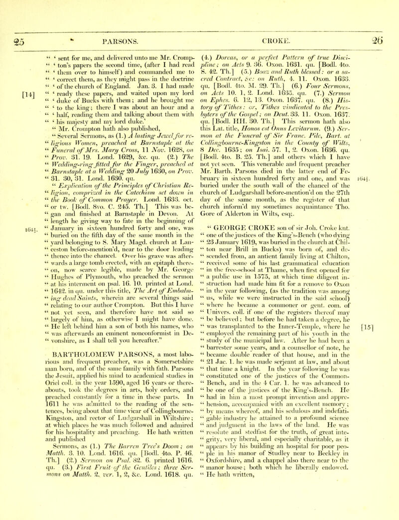  ' sent for me, and delivered unto me Mr. Cromp-  ' ton's papers the second time, (after I had read  ' tliem over to himself) and connnanded me to  ' correct them, as they miij,ht pass in the doctrine  ' of the church of England. Jan. 3. I had made  ' ready these papers, and waited upon my lord  ' duke of Bucks with them; and he brought me  ' to the king; there I was about an hour and a  ' half, reading them and talking about them with  ' his majesty and my lord duke.''  Mr. Crompton hath also published,  Several Sermons, as (1.) A lasting' Jcxcdjhr rc-  I'tg-'ious Women, preached at Barnstaple at the  Funeral ()/'Mrs. Mary Cross, 11 Nov. 1628, on  Prov. 31. 19. Lond. 1629, &c. qu. (2.) The  Wcddinir-ring fitted Jbr the Fingrr, preached at  Barnstaple at a Wedding- 20 Jul/j 1630, on Prov.  31. 30, 31. Lond. 1630. qu.  E.rplieation of the Principles of Cli ristian Re-  Hg-io?i, comprirjcd in the Catechism set down in  the Bool- of Commion Prayer. Lond. 1633. oct.  or tw. [I3odl. 8vo. C. 245. Th.] This was be-  gan and finished at Barnstaple in Devon. At  length he giving way to fate in the beginning ol  January in sixteen hundred forty and one, was  bviried on the fifth day of the same month in the  yard belonging to S. Mary Magd. church at Lan-  ceston before-mention'd, near to the door leading  thence into the chancel. Over his grave was after- ^vards a large tomb erected, \vith an epita])h there-  on, now scarce legible, made by Mr. George  Hughes of Plymouth, Avho preached the sermon  at his interment on psal. 16. 10. printed at Lond.  1642. in iju. under this title. The Art of Kmhalm- tng dead Sahits, wherein are several things said  relating to our author Crompton. But this I have  not yet seen, and therefore ha\ e not said so  largely of him, as otherwise I might have done.  He left behind him a son of both his names, who  was afterwards an eminent nonconformist in De-  vonshire, as I shall tell you hereafter. BARTHOLOMEW PARSONS, a most labo- rious and frequent preacher, was a Somersetshire man born, and of the same family with fath. Parsons the Jesuit, applied his mind to academical studies in Oriel coll. in the year 1590, aged 16 yeai's or there- abouts, took the degrees in arts, holy orders, and preached constantly for a time in these parts. In 1611 he was admitted to the reading of the sen- tences, being about that time vicar of Collingbourne- Kingston, and rector of Luclgarshall in Wiltshire; at w-laich places he was much followed and admired for his hospitality and preaching. He hath written and pubUshed Sermons, as (1.) The Barren Tree''s Doom ; on Matth. 3. 10. Lond. 1616. qu. [Bodl. 4to. P. 46. Th.] (2.) Sermon on P.ml. 82. 6. printed 1616. qu. (3.) First Fruit of the Gentiles; three Ser- mons on Matth. 2. ver. 1, 2, &:c. Lond. 1618. qu. (4.) Dorcas, or a perfect Pattern of true Disci- pline; on Acts 9. 36. Oxon. 1631. (|u. [Bodl. 4to. S. 42. Th.] (5.) Bna:: (Did Ruth bles.ml: or a sa- cred Contract, iSr; 0)i Ruth, 4. 11. Oxon. 1633. qu. [Bodl. 4to. M. 29. Th.] (6.) Four Sermons, on Acts 10. 1, 2. Lond. 1635. qu. (7.) Sermon on Ephes. 6. 12, 13. Oxon. 1637. (pi. (8.) His- tory of Tithes: or. Tithes vindicated to the Pres- byters of the Gospel; on Deut.iV.i. 11. Oxon. 1637. (pi. [Bodl. IIU. 30. Th.] This sermon hath also this Lat. title, Honos est Onus Levitarum. (9.) Ser- mon at the Funered r)f Sir Franc. Pile, Bart, at CoUingl)our)ie-King'ston in the Countij of Wilts, 8 Dec. 1635; on Isai. 57. 1, 2. Oxon. 1636. qu. [Bodl. 4to. B. 25. Th.] and others wliich I have not yet seen. This venerable and frequent pi-eacher Mr. Barth. Parsons (Hed in the latter end of Fe- bruary in sixteen hundred forty and one, and was buried under the south wall (jf the chancel of the church of Ludgarshall before-mention\l on the 27th day of the same month, as the register of that church infornfd my sometimes acquaintance Tho. Gf^re of AlderUm in Wilts, esq;.  GEORGE CROKE sonof sir Joh. Croke knt.  (me of the justices of the King's-Bench (who dying  23 January 1619, was buried in the church at Chil- ton near Brill in Bucks) was born of, and de-  scended from, an antient family living at Chilton,  received some of his last graunnatical education  in tlic frcf-school at Thame, when first opened for  a ))ublic use in 1575, at which time cUligent in-  structiou had made him fit for a remove to Oxon  in the year following, (as the tradition was among  us, while we were instructed in the said school)  where he became a commoner or gent. com. of  LTnivers. coll. if one of the registers thereof may  be believed; but before he had taken a degree, he  was transplanted to the Inner-Temple, where he  employed the remaining part of his youth in the  study of the municipal law. After lie had been a  barrester some years, and a counsellor of note, he  became double reader of that house, and in the  21 Jac. 1. he was made serjeant at law, and about  that time a knight. In the year follo\\ ing he was  constituted one of the justices of the Common-  Bench, and in the 4 Car. 1. he was advanced to  be one of the justices of the King's-Bench. He  had in him a most prompt invention and ap})re-  hension, accomj>anicd with an excellent memory;  by means whereof, and his sedulous and indefati-  gable industry he attained to a profound science  and judgment in the laws of the land. He was  resolute and stedfast for the truth, of great inte-  grity, very liberal, and especially charitable, as it  appears bv his building an hospital for poor peo-  pie in his manor of Studley near to Beckley in  Oxfordshire, and a chappel also there near to the  manor h(mse; both which he liberally endowed.  He hath written,