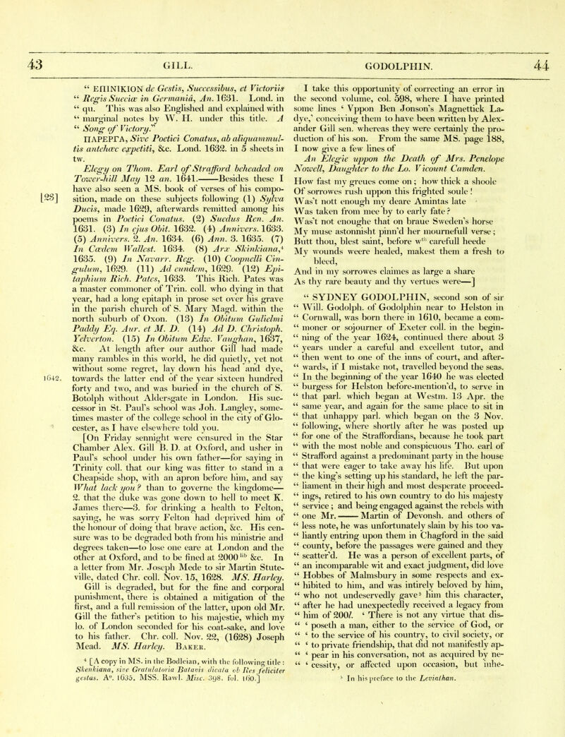  EIIINIKION de Gestis, Successihus, et Victorns  Regis SuecicK in Germanid, An. 1631. Lond. in  qii. This was also Englished and explained with  marginal notes by W. H. under this title. A  Song- of' Victor!/.'''' IIAPEPrA, Sive Poetici Conatus, ab aliquammul- tis antehaec expetiti, &c. Lond. 1632. in 5 sheets in tw. Elegy on Thorn. Earl of Strafford beheaded on Toxver-h 'dl May 19 an. 1641. Besides these I have also seen a MS. book of verses of his compo- L^S] sition, made on these subjects foUoAving (1) Sylva Ducis, made 1629, afterwards remitted among his poems in Poetici Conatus. (2) Suedus Ren. An. 1631. (3) In ejus Obit. 1632. (4) Annivers. 1633. (5) Annivers. 2. Afi. 1634. (6) Ann. 3. 1635. (7) hi Cccdem Wcdlest. 1634. (8) Arx SkinJdana,* 1635. (9) In Navarr. Reg. (10) Coopnelli Cin- gtilum, 1629. (11) Ad cimdem, 1629. (12) Epi- taphium Rich. Pates, 1633. This Rich. Pates was a master commoner of Trin. coll. who dying in that year, had a long epitaph in prose set over his grave in the parish church of S. Mary Magd. within the north suburb of Oxon. (13) In Obitum Gidielmi Paddy Eq. Aiir. et M. D. (14) Ad D. Christoph. Yelverton. (15) In Obitum Edw. Vavghan, 1637, &c. At length after our author Gill had made many rambles in this world, he did quietly, yet not without some regret, lay down his head and dye, iG42. towards the latter end of the year sixteen hundred forty and two, and was buried in the church of S. Botolph without Aldersgate in London. His suc- cessor in St. Paufs school was Joh. Langley, some- times master of the college school in the city of Glo- cester, as I have elsewhere told you. [On Friday sennight were censured in the Star Chamber Alex. Gill B. D. at Oxford, and usher in Paul's school under his own father—for saying in Trinity coll. that oiu' king was fitter to stand in a Cheapside sliop, with an apron before him, and say What lack you ? than to governe the kingdome— 2. that the duke was gone down to hell to meet K. James tliere—3. for drinking a health to Felton, saying, he was sorry P'elton had deprived him of the honovir of doing that brave action, &c. His cen- sure was to be degraded both from his ministrie and degi'ees taken—to lose one eare at London and the other at Oxford, and to be fined at 2000 '^ &c. In a letter from Mr. Joseph Mede to sir Martin Stute- ville, dated Chr. coll. Nov. 15, 1628. MS. Harley. Gill is degraded, but for the fine and corporal punishment, there is obtained a mitigation of the first, and a full remission of the latter, upon old Mr. Gill the fathers petition to his majestie, which my lo. of London seconded for his coat-sake, and love to his father. Chr. coll. Nov. 22, (1628) Joseph Mead. MS. Harley. Bakeii. ■* [A copy in MS. in the Bodleian, with the following title : Shenkiana, sine Gratuliilnria Bafavis dica/a oh I\es feliciler gestas. A. 1G35, MSS. Rawl. Misc. 3y8. ful. ifiO.'] I take this opportunity of correcting an error in the second vohime, col. 598, where I have printed some lines ' Vppon Ben Jonson's Magnettick La- dye,' conceiving them to have been written by Alex- ander Gill sen. whereas they were certainly the pro- duction of his son. From the same MS. page 188, I now ffive a few lines of An Eleg'ie uppon the Death of Mrs. Penelope Noivell, Daughter to the Lo. Vicount Camden. How fast my greues come on ; how thick a shoole Of sorrowes rush uppon this frighted soule I Was't nott enough my deare Amintas late • Was taken from mee by to early fate Was't not enoughe that on braue Sweden's horse My muse astonnisht pinn'd her moumefull verse; Butt thou, blest saint, before w' careful! heede My wounds weere healed, makest them a fresh to bleed, And in my sorrowes claimes as large a share As thy rare beauty and thy vertues were—]  SYDNEY GODOLPHIN, second son of sir  Will. Godolph. of Godolphin near to Helston in  Cornwall, was born there in 1610, became a com-  moner or sojourner of Exeter coll. in the begin-  ning of the year 1624, continued there about 3  years under a careful and excellent tutor, and  then went to one of the inns of covirt, and after-  wards, if I mistake not, travelled beyond the seas.  In the beginning of the year 1640 he was elected  burgess for Helston before-mention'd, to serve in  that pari, which began at Westm. 13 Apr. the  same year, and again for the same place to sit in  that unhappy pari, which began on the 3 Nov.  following, where shortly after he was posted up  for one of the Straffordians, because he took part  with the most noble and conspicuous Tho. earl of  Strafford against a predominant party in the house  that were eager to take away his life. But upon  the king's setting up his standard, he left the par-  liament in their high and most desperate proceed-  ings, retired to his own countiy to do his majesty  service ; and being engaged against the rebels with  one Mr. Martin of Devonsh. and others of  less note, he was unfortunately slain by his too va-  liantly entring upon them in Chagford in the said  county, before the passages were gained and they  scatter'd. He was a person of excellent parts, of  an incomparable wit and exact judgment, did love  Hobbes of Mahnsbury in some respects and ex-  hibited to him, and was intirely beloved by him,  who not undeservedly gave* him this character,  after he had unexpectedly received a legacy from  him of 200/. ' There is not any virtue that dis-  ' poseth a man, either to the service of God, or  ' to the service of his country, to civil society, or  'to private friendship, that did not manifestly ap-  ' pear in his conversation, not as acquired by ne-  ' cessity, or affected upon occasion, but inhe- ' In his preface to the Levinlhan.