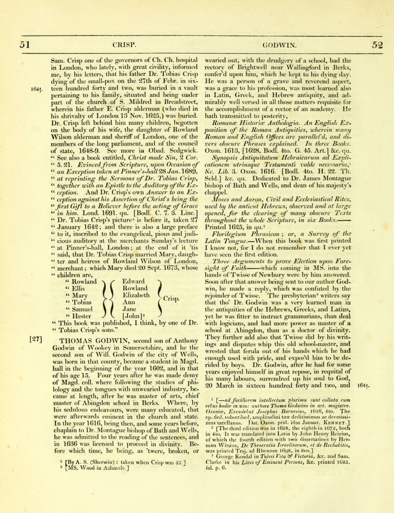Sam. Crisp one of the governors of Ch. Ch. hospital in London, who lately, with great civUity, informed me, by his letters, that his father Dr. Tobias Crisp dying of the small-pox on the 27th of Febr. in six- l64f. teen hundred forty and two, was buried in a vault pertaining to his family, situated and being under part of the church of S. Mildred in Breadstreet, wherein his father E. Crisp alderman (who died in his shrivalty of London 13 Nov. 1625,) was buried. Dr. Crisp left behind him many children, begotten on the body of his wife, the daughter of Rowland Wilson alderman and sheriff of London, one of the members of the long parliament, and of the council of state, 1648-9- See more iu Obad. Sedgwick.  See also a book entitled, Christ made Sin, 2 Cor.  5. 21. Evincedfrom Scrijiture, upon Occasion of  an Exception taken at Pinner''s-hall^S Jan. 1689,  at reprinting the Sermons of Dr. Tobias Crisp,  together with an Epistle to the Auditory of the Ex- *' ceptioti. And Dr. Crisp's own Answer to an Ex-  ception against his Assertion of Chrisfs being the ^'Jirst Gift to a Believer before the acting cf Grace f in him. Lond. 1691. qu, [Bodl. C. 7. 3. Line]  Dr. Tobias Crisp's picture ^ is before it, taken 27  January 1642; and there is also a large preface  to it, inscribed to the evangelical, pious and judi-  cious auditory at the merchants Sunday's lecture  at Pinner's-hall, London; at the end of it 'tis  said, that Dr. Tobias Crisp married Mary, daugh-  ter and heiress of Rowland Wilson of I^ondon,  merchant; which Mary died 20 Sept. 1673, whose  children are,  Rowland \ /* Edward  EUis I \ Rowland  Mary ( ) Elizabeth  Tobias t \ Ann  Samuel 1 / Jane  Hester J V. [John]^  This book was published, I think, by one of Dr.  Tobias Crisp's sons. [27] THOMAS GODWIN, second son of Anthony Godwin of Wookey in Somersetshire, and he the second son of Will. Godwin of the city of Wells, was born in that county, became a student in Magd. hall in the beginning of the year 1602, and in that of his age 15. Four years after he was made demy of Magd. coll. where following the studies of phi- lology and the tongues with unwearied industry, be- came at length, after he was master of arts, chief master of Abingdon school in Berks. Where, by his sedulous endeavours, were many educated, that were afterwards eminent in the church and state. In the year 1616, being then, and some years before, chaplain to Dr. Montague bishop of Bath and Wells, he was admitted to the reading of the sentences, and in 1636 was licensed to proceed in divinity. Be- fore which time, he being, as 'twere, broKen, or [By A. S. (Sherwin') : taken when Crisp was 42.1 9 [MS. Wood in Ashmole.] Crisp. wearied out, with the drudgery of a school, had the rectory of Brightwell near Wallingford in Berks, confer'd upon him, which he kept to his dying day. He was a person of a gi'ave and reverend aspect, was a gi'ace to his profession, was most learned also in Latin, Greek, and Hebrew antiquity, and ad- mirably well versed in aU those matters requisite for the accomplishment of a rector of an academy. He hath transmitted to posterity, Romance Historian Anthologia. An English Ex^ position of the Roman Antiquities, wherein many Roman and English Offices are parallefd, and di~ vers obscure Phrases explained. In three Books. Oxon. 1613, [1628, Bodl. 4to. G. 45. Art.] &c. qu. Synopsis Antiquitatum Hebraicarum ad Expli- cationem iitriusque Testamenti valde necessaria,'- &(c. Lib. 3. Oxon. 1616. [Bodl. 4to. H. 22. Th. Seld.] &c. qu. Dedicated to Dr. James Montague bishop of Bath and WeUs, and dean of his majesty's chappel. Moses and Aaron, Civil and Ecclesiastical Rites, used by the antient Hebrews, observed and at large opened, for the clearing of many obscure Texts ihrcmghout the whole Scripture, in six Books. Printed 1625, in qu.- Florilegium Phrasicon ; or, a Survey of the Latin Tongue.—When this book Avas first printed I know not, for I do not remember that I ever yet have seen the first ecUtion. Three Arguments to prove Election \tpon Fore~ sight of Faith which coming in MS. into tlie hands of Twisse of Newbury were by him answered. Soon after tliat answer being sent to our author God- win, he made a reply, which was confuted by the rejoinder of Twisse. The presbyterian^ writers say that tho' Dr. Godwin was a very learned man in the antiquities of the Hebrews, Greeks, and Latins, yet he was fitter to instruct grammarians, than deal with logicians, and had more power as master of a school at Abingdon, than as a doctor of divinity.. They further add also that Twisse did by his writ- ings and disputes whip this old school-master, and Avrested that ferula out of his hands which he had enough used with pride, and exposed him to be de- rided by boys. Dr. Godwin, after he had for some years enjoyed himself in great repose, in requital of his many labours, surrendred up his soul to God, 20 March in sixteen hundred forty and two, and iC-tj.. 1 [—ad Jaciliorem intelleclum plurima sunt coUata cum rebus hodie in usu: aulhore Thoma Godwino in art. magislro. Oxonicp, E.vcudehal Josephus Barnesius, l6lfi, 4to. The ep. (led. subscribed, amplitudini tuoe deditissimus ac devolissi- miis sacellanus. Dat. Oxon. prid. idus Januar. Kennet.T 2 [The third edition was in l628, the eighth in \Q7-2, both in 4to. It was translated into Latin by John Henry Reizius^ of which the fourth edition with two dissertations by Her- man Witsius, De Theocratia Israeliturum, el de Rechabilis, was printed Traj. ad Rhenum l6y8, in 8vo.] ' George Kendal in Tuissi Vita isf Victoria, &c. and Sam. Clarke in his Lives of Eminent Persons, &c. printed lG83. foL p. 6.