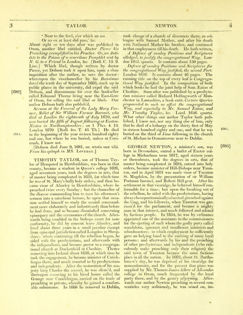 ' Near to the ford, o'er which an ass Or an ox at least did pass,' &c. About eight or ten days after was pubUshed in Oxon, another Ubel entitled, Doctor Pierce his Preaching exemplified in his Practice. Or, an Anti- dote to the Poison of a scurrilous Pamphlet sent by N. G. to a Friend in London, &c. [Bodl. C. 13. 9. Line] Which libel, though written by doctor Pierce, yet Dobson took it upon him, upon a close inquisition after the author, to save the doctor: whereupon the vicecliancellor by his Bannimus dated the tenth day of September 1663, stuck vip in public places in the university, did expel the said [G82] l^obson, and discommune for ever the bookseller called Edmund Thorne living near the East-Gate of Oxon, for selling the said libel or libels. Our author Dobson hath also published. Sermon at the Funcrcd of' the Lady Mary Far- mor. Relict of Sir William Farmor Baronet, rt'ho died at London the eighteenth of July 1670, and was buried the fifth of August following at Easto7i- Neston in Northamptonshire; on 1 Thes. 4. 13. London 1670. [Bodl. 4to. T. 43. Th.] He died l68l. in the beginning of the year sixteen hundred eighty and one, but where he was buried, vmless at Cors- comb, I know not. [Dobson died June 9, 1681, an. agtatis suae xliii. From his epitaph in MS. Loveday.] TIMOTHY TAYLOR, son of Thomas Tay- lor of Hempsted in Hertfordshire, was born in that county, became a student in Queen's college 1626, aged seventeen years, took the degrees in arts, that of master being compleated in 1634, (at whicli time he was of St. Mary's hall) holy orders, and then be- came vicar of Almeley in Herefordshire, where he preached twice every Sunday ; but the chancellor of the diocese commanding him to turn his afternoon's sermon into a catechism lecture, he upon that occa- sion settled himself to study the second coraniand- ment more elaborately and industriously than before he had done, and so became dissatisfied concerning episcopacy and the ceremonies of the church. After- wards being troubled in the bishops court for non- conformity, he did by consent leave Almeley, and lived about three years in a small peculiar exempt from episcopal j urisdiction called Longdon in Shrop- shire ; where continuing till the rebellion began, he sided with the presbyterians, and afterwards with the independents, and became pastor to a congrega- tional church at Duckenfield in Cheshire. Thence removing into Ireland about 1650, at which time he took the engagement, he became minister of Carick- fergus there, and much resorted to by presbyterians and independents. After the restoration of his ma- jesty king Charles the second, he was silenc'd, and thereupon removing to his hired house called the Grange near Carickfergus, carried on the trade of preaching in private, whereby he gained a comfort- able subsistence. In 1668 he removed to Dubhn, took charge of a church of dissenters there, as col- league with Samuel Mather, and after his death with Nathaniel Mather his brother, and continued in that employment till his death. He hath written, A Defence of sundry Positions and Scriptures alledged, to justify the congregational Way. Lon- don 1645. quarto. It contains about 130 pages. Defence of sundry Positio^is and Scriptures for the congregational Way Justified, the second Part. London 1646. It contains about 46 pages. The running title on the top of every leaf is Congrega- tional Way Justified. In the composition of both which books he had the joint help of Sam. Eaton of Cheshire. Soon after was published by a presbyte- rian minister called Richard Hollingworth of Man- chester in Lancashire, a book entit. Certain Queries propounded to such, as affect the congi'egational Way, and especially to Mr. Samuel Eaton, and Mr. Timothy Taylor, &c. Lond. 1646. quarto. What other things our author Taylor hath pub- lished, I know not, nor any thing else of him, only that he died of a lethargy on the thirty first of May in sixteen hundred eighty and one, and that he was lf>8l. buried on the third of June following in the church of St. Michan in Oxmantowne near to Dublin, GEORGE NEWTON, a minister's son, was [683] born in Devonshire, entred a batler.of Exeter col- lege in Michaelmas term 1617, aged sixteen years or thereabouts, took the degrees in arts, that of master being compleated in l624, entred into holy orders, became minister of Hill-Bishops near Taun- ton, and in April 1631 was made vicar of Taunton St. Magdalen, by the presentation of sir William Portman baronet, and Robert Hill gent. After his settlement in that vicaridge, he behaved himself con- formable for a time; but upon the breaking out of the rebellion, he sided with the presbyterians, having always been puritannically ed iicated, preached against the Iving, and his followers, when Taunton was gar^ rison'd for the parliament, and became a mighty man in that interest, and much followed and adored by factious people. In 1654, he was by ordinance appointed one of the assistants to the commissioners for the ejecting of such whom the godly party called scandalous, ignorant and insufficient ministers and schoolmasters ; in which employment he sufficiently gave an helping hand to the undoing of many loyal persons; and afterwards by his and the preaching of other presbyterians and independents (who ridi- culously make preaching only their religion) the said town of Taunton became the most factious place in all the nation. In 1662, about St. Bartho- lomew's day, he was deprived of his vicaridge for nonconformity, and for the present that place was supplied by Mr. Thomas James fellow of All-soules college in Oxon, much frequented by the loyal party there, and by the gentry adjoyning. After- wards our author Newton preaching in several con- venticles vei'y seditiously, he was seised on, im-
