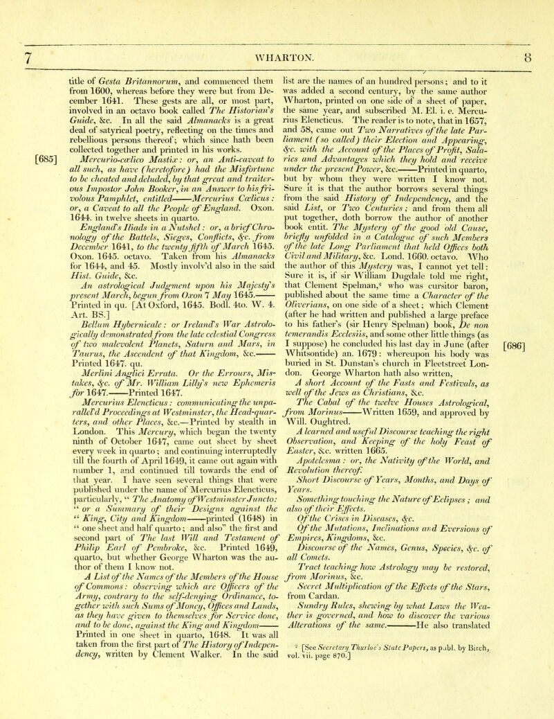 title of Gesta Britannorum, and commenced them from 1600, whereas before they were but from De- cember 1641. These gests are all, or most part, involved in an octavo book called The Historimi's Gicide, &c. In all the said Almanacks is a great deal of satyrical poetry, reflecting on the times and rebellious persons thereof; which since hath been collected together and printed in his works. [685] Mercurio-ccelico Mastix: or, an Anti-caveat to all such, as have (heretofore) had the Misfortune to be cheated and deluded, by that great and traiter- ous Impostor John Booker, in an Answer to hisfri- volous Pamphlet, entitled- Mercurius Ccelicus : or, a Caveat to all the People of England. Oxon. 1644. in twelve sheets in quarto. Eng-land's Iliads in a Nutshel: or, a brief Chro- nology of the Battels, Sieges, Conflicts, S^c. from December 1641, to the twenty Jifth of March 1645. Oxon. 1645. octavo. Taken from his Almanacks for 1644, and 45. Mostly involved also in the said Hist. Guide, &c. An astrological Judgment upon his Mqjesty''s present March, begun from Oxon 7 May 1645. Printed in qu. [At Oxford, 1645. Bod'l. 4to. W. 4. Art. BS.] Belliim Hybernicale: or Ireland's War Astrolo- gically demonstratedfrom the late celestial Congress of two malevolent Planets, Saturn and Mars, in Taurus, the Ascendent of that Kingdom, &c. Printed 1647. qu. Merlini Anglici Errata. Or the Errours, Mis- takes, Sfc. of Mr. William Lilhjs nezo Ephemeris far 1647. Printed 1647. Mercurius Elencticus: communicating the unpa- ralleVd Proceedifig-s at Westminster, the Head-quar- ters, and other Places, &c.—Printed by stealth in London. This Mercury, which began the twenty ninth of October 1647, came out sheet by sheet every Vv'eek in quarto ; and continuing interruptedly till the fourth of April 1649, it came out again with number 1, and continued till towards the end of that year. I have seen several things that were published under the name of Mercurius Elencticus, particularly,  Tlie Anatomy qfWestminsterJuncto: or a Summary of their Designs against the  King, City and Kingdom ^printed (1648) in  one sheet and half quarto; and also the first and second part of The last Will and Testament of Philip Earl of Pembroke, &c. Printed 1649, quarto, but whether George Wharton was the au- thor of them I know not. A List of the Names of the Members of the House of Commons: observing ivhich are Officers of the Army, contrary to the self-denying Ordinance, to- gether imth such Simns of Money, Offices and Lands, as they have given to themselves for Service done, and to be done, against the King and Kingdom Printed in one sheet in quarto, 1648. ^It was all taken from the first part of The History of Indepen- dency^ written by Clement Walker. In the said list are the names of an hundred persons; and to it was added a second century, by the same author Wharton, printed on one side of a sheet of paper, the same year, and subscribed M. El. i. e. Mercu- rius Elencticus. The reader is to note, that in 1657, and 58, came out Two Narrat\ves of the late Par- liament (so called) their Election and Appearing, ^c. zdtli the Account of the Places of Profit, Sala- ries and Advantages which they hold and receive under the present Power, &c. Printed in quarto, but by whom they were written I know not. Sure it is that the author borrows several things from the said History of Independency, and the said List, or Tioo Centuries; and from them all put together, doth borrow the author of another book entit. The Mystery of the good old Cause, briefly unfolded in a Catctlogue of such Members of the late Long Parliament that held Offices both Civil and Military, he. Lond. 1660. octavo. Who the autlior of this Mystery was, I cannot yet tell: Sure it is, if sir William Dugdale told me right, that Clement Spelman,* who was cursitor baron, published about the same time a Character of the Oliverians, on one side of a sheet; which Clement (after he had written and published a large preface to his father's (sir Henry Spelman) book, De non temerandis Ecclesiis, and some other little things (as I suppose) he concluded his last day in June (after [686] Whitsontide) an. 1679 : whereupon his body was buried in St. Dunstan's church in Fleetstreet Lon- don. George Wharton hath also written, A short Account of the Easts and Festivals, as well of the Jews as Christians, &c. The Cabal of the twelve Houses Astrological, from Morinus Written 1659, and approved by Will. Oughtred. A learned and usef ul Discourse teaching the right Observation, and Keeping of the holy Feast of Easter, Sec. written 1665. Apotelesma : or, the Nativity of the World, and Revolution thereof. Short Discomse of Years, Montfis, and Days of Years. Something touching the Nature of Eclipses ; and also qftJieir Effects. Of the Crises in Diseases, Sfc. Of the Mutations, Inclinations and Eversions of Empires, Ki?igdo7ns, &c. Discomse of the Names, Genus, Species, S^c. of all Comets. Tract teaching how Astrology may be restored, from Morinus, he. Secret Multiplication of the Effects of the Stars, from Cardan. Sundry Rules, shewing by what Laws the Wea- ther is govei-ned, and how to discover the various Alterations of the same. He also translated ^ [See Secretary Thurloe's State Papers, as p.ibl. by Birch, vol. vii. page 870.]