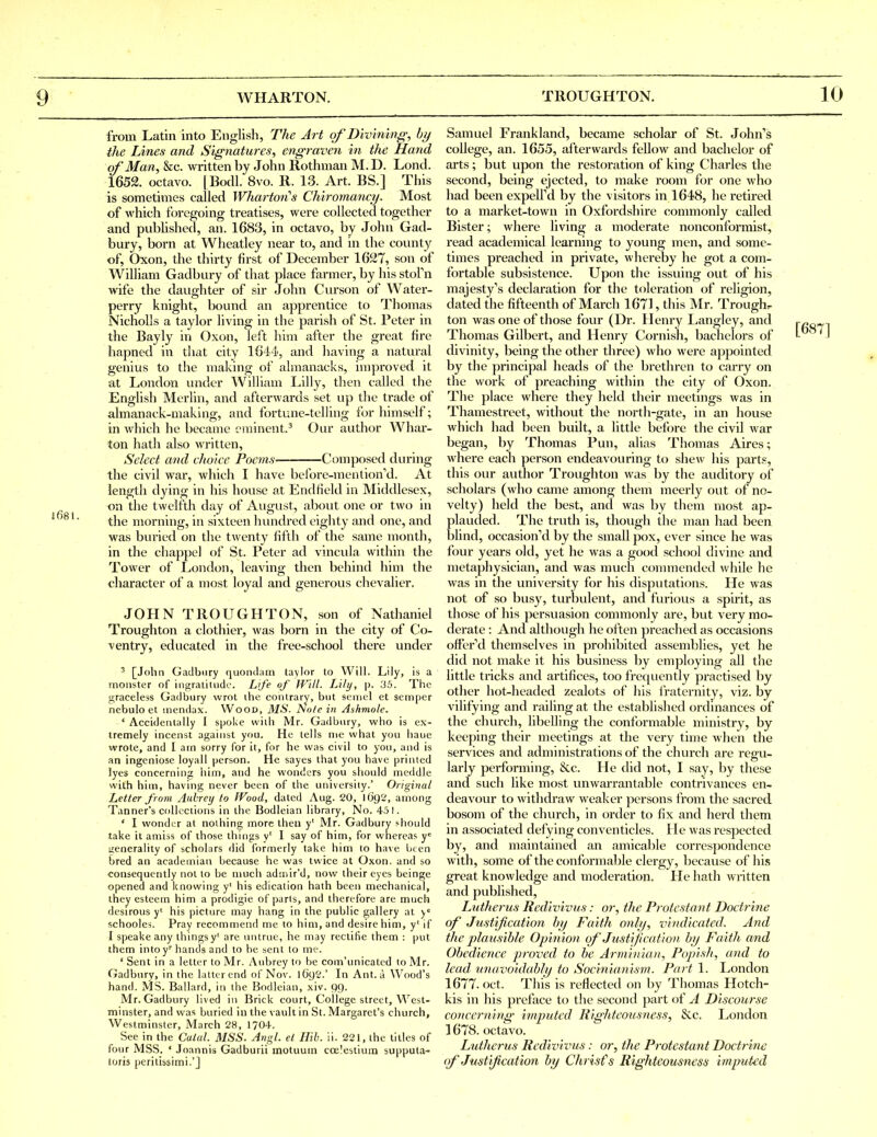 from Latin into English, The Art of'Divining, by the Lines and Signatures, engraven in the Hand of'Man, kc. written by John Rothman M.D. Lond. 1652. octavo. | Bodl. 8vo. R. 13. Art. BS.] This is sometimes called Wharton's Chiromancy. Most of which foregoing treatises, were collected together and published, an. 1683, in octavo, by John Gad- bury, born at Wheatley near to, and in the county of, Oxon, the thirty first of December 1627, son of William Gadbury of that place farmer, by his stofn wife the daughter of sir John Cm-son of Water- perry knight, bound an apprentice to Thomas NichoUs a taylor living in the parish of St. Peter in the Bayly in Oxon, left him after the great fire hapned in that city 1644, and having a natui-al genius to the making of almanacks, improved it at London under William Lilly, then called the English Merlin, and afterwards set up the trade of almanack-making, and fortune-telling for himself; in which he became eminent.^ Our author Whar- ton hath also written. Select and choice Poems— Composed during the civil war, which I have before-mention''d. At length dying in his house at Endtield in Middlesex, on the twelfth day of August, abovit one or two in the morning, in sixteen hundred eighty and one, and was buried on the twenty fifth of the same month, in the chappel of St. Peter ad vincula within the Tower of London, leaving then behind him the character of a most loyal and generous chevalier, JOHN TROUGHTON, son of Nathaniel Troughton a clothier, was born in the city of Co- ventry, educated in the free-school there under ' [John Gadbnry quondam taylor to Will. Lily, is a monster of ingratitude. Life of Will. Lily, p. 35. Tile graceless Gadbury wrot the contrary, but senicl et semper nebulo et mendax. Wood, MS. Note in Ashmole. ' Accidentally I spoke vviili Mr. Gadbury, who is ex- tremely incenst against you. He tells nie what you haue wrote, and I atn sorry for it, for he was civil to you, and is an ingeniose loyall person. He sayes that you have printed lyes concerning liim, and he wonders you slionid meddle with him, having never been of the university.' Original Letter from Aubrey to Wood, dated Aug. 20, 1692, among Tanner's collections in the Bodleian library, No. 451. ' I wonder at noihing more then y' Mr. Gadbury should take it amiss of those things y* I say of him, for whereas y'= tienerality of scholars did formerly take him to have been bred an acadeuiian because he was twice at Oxon. and so consequently not to be much admir'd, now their eyes beinge opened and knowing y' his edication hath been mechanical, they esteem him a prodigie of parts, and therefore are much desirous y' his picture may hang in the public gallery at y schooled. Pray recommend me to him, and desire him, y' if I speake any thingsy' are untrue, he may rectifie them : put them intoy' hands and to he sent to me. ' Sent in a letter to Mr. Aubrey to be com'unicated to Mr. CJadbnry, in the latter end of Nov. 1O9I'.' In Ant. a Wood's hand. MS. Ballard, in the Bodleian, xiv. 99. Mr. Gadbury lived in Brick court. College street, West- minster, and was buried in the vault in St. Margaret's church, Westminster, March 28, 1704. See in the Calal. MSS. Angl. el Hib. ii. 221, the titles of four MSS. ' Joannis Gadburii motuuin ccelestium supputa- toris peritibsimi.'J Samuel Frankland, became scholar of St. John's college, an. 1655, afterwards fellow and bachelor of arts; but upon the restoration of king Charles the second, being ejected, to make room for one who had been expelfd by the visitors in 1648, he retired to a market-town in Oxfordshire commonly called Bister; where living a moderate nonconformist, read academical learning to young men, and some- times preached in private, whereby he got a com- fortable subsistence. Upon the issuing out of his majesty's declaration for the toleration of religion, dated the fifteenth of March 1671, this Mr. Troughr ton was one of those four (Dr. Henry Langley, and Thomas Gilbert, and Henry Cornish, bachelors of divinity, being the other three) who were appointed by the principal heads of the brethren to carry on the work of preaching within the city of Oxon. The place where they held their meetings was in Thamestreet, without the nortii-gate, in an house which had been built, a little befijre the civil war began, by Thomas Pun, alias Thomas Aires; where each person endeavouring to shew his parts, this our author Troughton was by the auditory of scholars (who came among them meerly out of no- velty) held the best, and was by them most ap- plauded. The truth is, though the man had been blind, occasioned by the small pox, ever since he was four years old, yet he was a good school divine and metaphysician, and was much commended while he was in the vmiversity for his disputations. He was not of so busy, turbulent, and furious a spirit, as those of his persuasion commonly are, but very mo- derate : And although he often preached as occasions offered themselves in prohibited assemblies, yet he did not make it his business by employing all the little tricks and artifices, too frequently practised by other hot-headed zealots of his I'raternity, viz. by vilifying and railing at the established ordinances of the church, libelling the conformable ministry, by keeping their meetings at the very time when the services and administrations of the church are regu- larly performing. See. He did not, I say, by these and such like most unwarrantable contrivances en- deavour to withdraw weaker persons from the sacred bosom of the church, in order to fix and herd them in associated defying conventicles. He was respected by, and maintained an amicable correspondence with, some of the conformable clergy, because of his great knowledge and moderation. He hath written and published, Lutherus Rediv'ivus: or, the Protestant Doctrine of Justijicat'ion by Faith only, vind'icatcd. And the plausible Op'mion of Justification by Faith and Obedience proved to be Arminiau, Popish, and to lead miuvoidably to Soc'inianism. Part 1. London 1677. Oct. This is reflected on by Thomas Hotch- kis in his preface to the second part of A Discou?'se concerning- imputed Righteousness, &c. London 1678. octavo. Lutherus Rcd'ivivus: or, the Protestant Doctrine ()f'Ju-st'ificat'ion by Christ''s Righteousness imputed