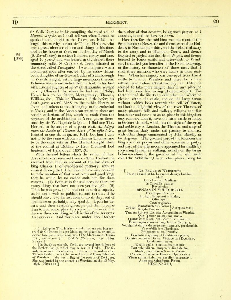 [693] sir Will. Dugdale in his compiling the third vol. of Monast. Anglic, as I shall tell you when I come to speak of that knight in the Fasti, an. 1642. At length this worthy person sir Thom. Herhert, who was a great observer of men and things in his time, died in his house at York on the first day of March (S. David's day) in sixteen hundred eighty and one, aged 76 years,* and was buried in the church there commonly called S. Crux or S. Cross, situated in the street called Fossegate.^ Over his grave was a monument soon after erected, by his widow Eliza^ beth, daughter of sir Gervas Cutler of Stainborough in Yorksh. knight, with a large inscription thereon. Wherein we are instructed that he took to his first wife, Lucia daughter of sir Walt. Alexander servant to king Charles I. by whom he liad issue Philip, Henry heir to his father, Montgomery, Thomas, William, &c. This sir Thomas a little before his death gave several MSS. to the public library at Oxon, and others to that belonging to the cathedral at York; and in the Ashmolean musaeum there are certain collections of his, which he made from the registers of the ai-chbishops of York, given there- unto by sir W. Dugdale knight. I find one Tho. Herbert to be author of a poem entit. An Elegy upon the Death of Thomas Eai-l of' Straj^ord, &c. Printed in one sh. in qu. an. 1641. but him I take not to be the same with our author sir Thomas, nor to be the same with sir Tho. Herbert knight, clerk of the council at Dublin, to Hen. Cromwell lord lieutenant of Ireland, an. 1657, 58. With the said letters which the author of these Athene Oxon. received from sir Tho. Herbert, he received from him an account of the last days of king Charles I. of ever-blessed memory, with an earnest desire, that if he should have any occasion to make mention of that most pious and good king, that he would by no means omit him for these reasons. (1) Because in the said account there are many things that have not been yet divulg''d. (2) That he was grown old, and not in such a capacity as he could wish to publish it, and (3) that if he should leave it to his relations to do it, they, out of ignorance or partiality, may spoil it. Upon his de- sire, and these reasons given, he did then promise him to find some place to receive it in a work that he was then consulting, which is this of the Athen^e OxoNiENSES. And this place, under Tho. Herbert ^ [—Reliquia3 Tho. Herbert e nobili el antiqua Herbert- orum de Colebrook in agro Monuniethensi familia oriundi— ex hac luce pieiitissime emigravit 1 DieMartii anno Domini l681, setatis suae 76. Drake's Eloracum, page I98-9. Baker.] 3 [In St. Crux church, York, are several inscriptions of the Herbert family, which may be read in Drake. The fa- mily soon sunk into obscurity. Elizabeth, the widow of sir ThomasHerbert, took to her second husband Henry Edmunds of Worsbro' in the west riding of the county of York, esq. She was buried in the church at Wursbro' on the 16 May, 1696. HUNTUR.] the author of that account, being most proper, as I conceive., it shall be here set down. How therefore the said king was taken out of the Scots hands at Newcastle and thence carried to Hol- denby in Northamptonshire, and thence hurried away to the army and to Hampton Court, and thence frighted or jugled into the isle of Wight, and thence hurried to Hurst cJistle and afterwards to Wind- sor, I shall tell you hereafter in the Fasti following, in the history or characters of those men, that I shall there mention, who were actors in those mat- ters. AVhen his majesty was conveyed from Hurst castle to that of Wiiidsor and there for a time settled, just before Christmas day, an. 1648, he seemed to take more delight than in any place he had been since his leaving Hampton-Court: For there he had the liberty to walk when and where he pleased within the castle, and on the large tarras without, which looks towards the coll. of Eaton, and hath a delightful view of the river Thames, of many pleasant hills and valleys, villages and fair houses far and near: so as no place in this kingdom may compare with it, save the little castle or lodge in Greenwich park, which has the sight of the great and noble city of London, tlie Thames, and ships of great burden daily under sail passing to and fro, with other things enumerated by John Barclay in his Argenis. The greatest part of the forenoon the king spent in prayer and other exercises of piety; and part of the afternoon he appointed for health by recreating himself in walking, usually on the tarras before-mentioned, the governor of the said castle coll. Chr. Whitchcotj* as in other places, being for 4 [ Dr. Benjamin Whichcote In the church of St. Lawrence Jewry, London. M. S. Infra Insulani Mediam In Cancellis situs est Reverend us BENJAMIN WHITCHCOTE Ex antiqua Prosapia In Agro Salopiensi oriundus, Olim apud Cantabrigienses -. Emnianuelensis Socius ? . . . CoUegi. j^^g^ji^ Propositus \ Acceptissimus; Tandem hujusce Ecclesiae Acceptissimus Vicarius. Quae (praeter csetera) sua munia Quanta cum laude, quali cum fructu prastitit, Fama magni nominis longe lateque divulgata, Vocalius et diutius durantissimo marmore, proclamabit. Venerabilis iste Theologus, Pro spectatissima Probitate, Prudentia singulari, et Eruditione optima, Doctrina perquam Divina, Vitaque pari Doctrinar, Laude omni major. (Qualis qualis, quantus quantus fuit) Post valetudinem prosperam diu habitam, Morbo, potius quam Senecta, fractus (Annonum tamen ac Famas et Opum satur) Vitam minus vitalem cum meliori comniutavit Anno post Salutiferum Partum MDCLXXXIII,