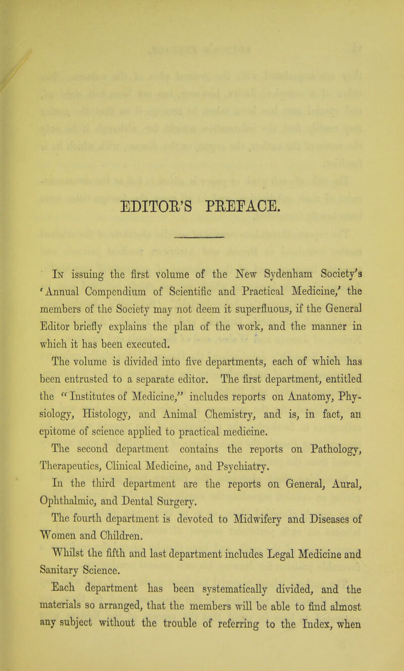 EDITOR'S PREEACE. In issuing the first volume of tlie New Sydenham Society's 'Annual Compendium of Scientific and Practical Medicine/ the members of the Society may not deem it superfluous, if the General Editor briefly explains the plan of the work, and the manner in which it has been executed. The volume is divided into five departments, each of which has been entrusted to a separate editor. The first department, entitled the  Institutes of Medicine, includes reports on Anatomy, Phy- siology, Histology, and Animal Chemistry, and is, in fact, an epitome of science applied to practical medicine. The second department contains the reports on Pathology, Therapeutics, Clinical Medicine, and Psycliiatry. In the third department are the reports on General, Aural, Ophthalmic, and Dental Surgery. Tlie fourth department is devoted to Midwifery and Diseases of Women and Children. Whilst the fifth and last department includes Legal Medicine and Sanitary Science. Each department has been systematically divided, and the materials so arranged, that the members will be able to find almost any subject without the trouble of referring to the Index, when
