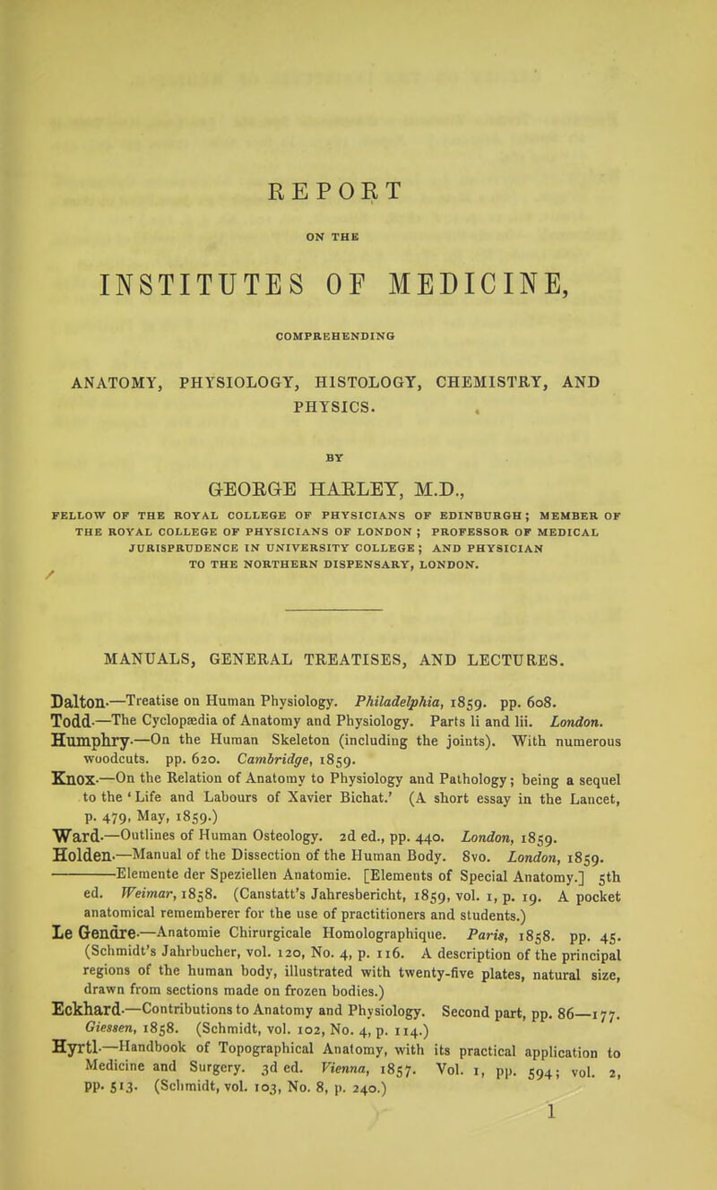 REPORT ON THE INSTITUTES OP MEDICINE, COMPREHENDING ANATOMY, PHYSIOLOGY, HISTOLOGY, CHEMISTRY, AND PHYSICS. BY GEORGE HAELET, M.D., FELLOW OF THE ROYAL COLLEGE OF PHYSICIANS OF EDINBURGH J MEMBER OF THE ROYAL COLLEGE OF PHYSICIANS OF LONDON ; PROFESSOR OF MEDICAL JURISPRUDENCE IN UNIVERSITY COLLEGE; AND PHYSICIAN TO THE NORTHERN DISPENSARY, LONDON. MANUALS, GENERAL TREATISES, AND LECTURES. Salton-—Treatise on Human Physiology. Philadelphia, 1859. PP- Todd-—The Cyclopaedia of Anatomy and Physiology. Parts li and Hi. London. Humphry-—On the Human Skeleton (including the joints). With numerous woodcuts, pp. 620. Cambridge, 1859. Knox-—On the Relation of Anatomy to Physiology and Pathology; being a sequel to the'Life and Labours of Xavier Bichat.' (A short essay in the Lancet, p. 479, May, 1859.) Ward-—Outlines of Human Osteology. 2d ed., pp. 440. London, 1859. Holden-—Manual of the Dissection of the Human Body. 8vo. London, 1859. Elemente der Speziellen Anatomic. [Elements of Special Anatomy.] 5th ed. ^eiwar, 1858. (Canstatt's Jahresbericht, 1859, vol. i, p. 19. A pocket anatomical rememberer for the use of practitioners and students.) Le Gendre-—Anatomic Chirurgicale Homolographique. Paris, 1858. pp. 45. (Schmidt's Jahrbucher, vol. 120, No. 4, p. ii6. A description of the principal regions of the human body, illustrated with twenty-five plates, natural size, drawn from sections made on frozen bodies.) Eckhard-—Contributions to Anatomy and Physiology. Second part, pp. 86 177. Giessen, 1858. (Schmidt, vol. 102, No. 4, p. 114.) Hyrtl-—Handbook of Topographical Anatomy, with its practical application to Medicine and Surgery. 3d ed. Vienna, 1857. Vol. i, pp. 594; vol. 2, PP- S'3- (Schmidt, vol. 103, No. 8, p. 240.)