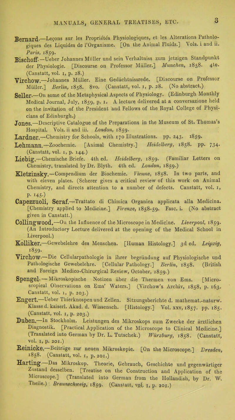 Bernard-—Lemons sur lea Proprietes Physiologiques, et les Alterations Patholo- giques des Liquides de I'Organisme. [On the Animal Fluids.] Vols, i and ii. Paris, 1859. Bischoff—Ueber Johannes Miiller und sein Verhaltniss zum jetzigen Standpunkt der Physiologie. [Discourse ou Professor Miiller.] Munchen, 1858. 4to. (Canstatt, vol. i, p. 28.) Virchow.—Johannes Miiller. Eine Gedachtnissrede. [Discourse on Professor Miiller.] Berlin, 1858. 8vo. (Canstatt, vol. i, p. 28. (No abstract.) Seller-—On ^ome of the Metaphysical Aspects of Physiology. (Edinburgh Monthly Medical Journal, July, 1859, p. i. A lectuie delivered at a conversazione held on the invitation of the President and Fellows of the Royal College of Physi- cians of Edinburgh.) Jones.—Descriptive Catalogue of the Preparations in the Museum of St. Thomas's Hospital. Vols, ii and iii. London, 18^g. Lardner.—Chemistry for Schools, with 170 Illustrations, pp. 343. 1859. Lehmann.—Zoochemie. [Animal Chemistry.] Heidelberg, 1858. pp. 734. (Canstatt, vol. 1, p. 144.) Liebig.—Chemische Briefe. 4th ed. Heidelberg, 1859. (Familiar Letters on Chemistry, translated by Dr. Blyth. 4th ed. ionrfora, 1859.) Kletzinsky.—Compendium der Biochemie. Vienna, 1858. In two parts, and with eleven plates. (Scherer gives a critical review of this work on Animal Chemistry, and directs attention to a number of defects. Canstatt, vol. i, P- I45-) CapezZUOli, Seraf.—Trattato di Chimica Organica applicata alia Medicina. [Chemistry applied to Medicine.] Firenze, 1858-59. Fasc. i. (No abstract given in Canstatt.) Colling'WOOd,—Ou the Influence of the Microscope in Medicine. Liverpool, 1859. (An Introductory Lecture delivered at the opening of the Medical School in Liverpool.) Kolliker.—Gewebelehre des Measchen. [Human Histology.] 3d ed. Leipzig, 1859. Virchow-—Die Cellularpathologie in ihrer begriindung auf Physiologische und Pathologische Gewebelehre. [Cellular Pathology.] Berlin, 1858. (British and Foreign Medico-Chirurgical Review, October, 1859.) Spengel- — Mikroskopische Notizeu iiber die Thermen von Ems. [Micro- scopical Observations on Ems' Waters.] (Virchow's Archiv, 1858, p. 163. Canstatt, vol. 1, p. 203.) Engert.—Ueber Tliierknospenund Zellen. Sitzungsberichte d. mathemat.-naturw. Klassed. kaiserl. Akad. d. Wissensch. [Histology.] Vol. xxv, 1857. pp.185. (Canstatt, vol. i, p. 203.) Daben.—In Stockholm. Leistungen des Mikroskops zum Zwecke der arztlichen Diagnostik. [Practical Application of the Microscope to Clinical Medicine.] (Translated into German by Dr. L. Tutschek.) Wiirzburg, 1858. (Canstatt, vol. I, p. 201.) Eeinicke.—Beitrage zuj- neuen Mikroskopie. [On the Microscope.] Dresden, 1858. (Canstatt, vol. i, p. 201.) Harting —Das Mikroskop. Theorie, Gebrauch, Geschichte und gegenwiirtiger Zustand desselben. [Treatise on the Construction and Application of the Microscope.] (Translated into German from the Ilollaudish, by Dr. W. Theile.) Braunschweig, 1859. (Canstatt, vpX i, p. 201.)