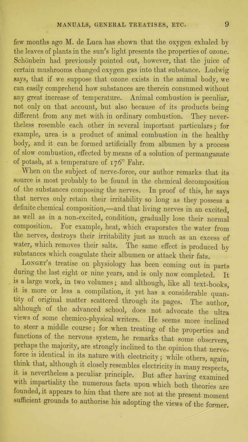 few months ago M. de Luca has shown that the oxygen exhaled by the leaves of plants in the sun's light presents the properties of ozone. Schonbein had previously pointed out, however, that the juice of certain muslirooms changed oxygen gas into that substance. Ludwig says, that if we suppose that ozone exists in the animal body, we can easily comprehend how substances are therein consumed without any great increase of temperature. Animal combustion is peculiar, not only on that account, but also because of its products being different from any met with in ordinary combustion. They never- theless resemble eacli other in several important particulars; for example, urea is a product of animal combustion in the healthy body, and it can be formed artificially from albumen by a process of slow combustion, effected by means of a solution of permanganate of potash, at a temperature of 176° Tahr. When on the subject of nerve-force, our author remarks that its source is most probably to be found in the chemical decomposition of the substances composing the nerves. In proof of this, he says that nerves only retain their irritability so long as they possess a definite chemical composition,—and that living nerves in an excited, as well as in a non-excited, condition, gradually lose their normal composition. Por example, heat, which evaporates the water from the nerves, destroys their irritability just as much as an excess of water, which removes their salts. The same effect is produced by substances which coagulate their albumen or attack their fats. LoNGE'r's treatise on physiology has been coming out in parts during the last eight or nine years, and is only now completed. It is a large work, in two volumes; and although, like all text-books, it is more or less a compilation, it yet has a considerable quan- tity of original matter scattered through its pages. The author although of the advanced school, does not advocate the ultra views of some chemico-physical writers. He seems more inclined to steer a middle course; for when treating of the properties and functions of the nervous system, he remarks that some observers perhaps the majority, are strongly inclined to the opinion that nerve- force IS identical in its nature with electricity; while others, ao-ain think that, although it closely resembles electricity in many resp^'ects' It IS nevertheless a peculiar principle. But after having examined with impartiality the numerous facts upon which both theories are founded. It appears to him that there are not at the present moment sufficient grounds to authorise his adopting the views of the former