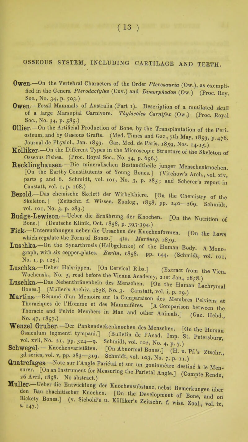 OSSEOUS SYSTEM, INCLUDING CARTILAGE AND TEETH. Owen.—On the Vertebral Characters of the Order Pterosauria (Ow.), as exempli, fied in the Genera Pterodactylms (Cuv.) and Dimorphodon (Ow.) (Proc. Roy. Soc, No. 34, p. 703.) Owen-—Fossil Mammals of Australia (Part i). Description of a mutilated skull of a large Marsupial Carnivore. Thylacoleo Carnifex (Ow.) (Proc. Royal Soc, No. 34, p. 585.) Oilier-—On the Artificial Production of Bone, by the Transplantation of the Peri- osteum, and by Osseous Grafts. (Med. Times and Gaz., 7th May, 1859, P-476. Journal de Physiol., Jan. 1859. Gaz. Med. de Paris, 1859, Nos. 14-15.) Kolliker-—On the Different Types in the Microscopic Structure of the Skeleton of Osseous Fishes. (Proc. Koyal Soc, No. 34, p. 656.) Hecklinghausen-—Die mineralischen Bestandtheile junger Menschenknochen [On the Earthy Constitutents of Young Bones.] (Virchow's Arch., vol xiv' parts s and 6. Schmidt, vol. loi, No. 3, p. 285; and Scherer's report in Canstatt, vol. i, p. 168.) BeZOld-—Das chemische Skelett der Wirbelthiere. [On the Chemistry of the Skeleton.] (Zeitschr. f. Wissen. Zoolog, 1858, pp. 240-269. Schmidt vol. loi. No. 3, p. 283.) ' Budge-Lewison-—Ueber die Emahrung der Knochen. [On the Nutrition of Bone.] (Deutsche Klinik, Oct. 1858, p. 393-394.) Fiek-—Untersuchungen ueber die Ursachen der Knochenformen. [On the Laws which regulate the Form of Bones.] 410. Marburff, i8^g. Lusihka.—On the Synarthrosis (Halbgelenke) of the Human Body A Mono graph, with six copper-plates. Berlin, 1858. pp. ,44. (Schmidt, vol loi' No. I, p. 125.) ' Luscllka.-Ueber Halsrippen. [On Cervical Ribs.] (Extract from the Vien Wochensk., No. 5, read before the Vienna Academy, 21st Jan 1858 ) Luschka.-Das Nebenthranenhein des Menschen. [On the Human Lachrvmal Bones.] (MuUer's Archiv, 1858, No. 3. Canstatt, vol. i, p. 19 ) Martins.—Resume d'un Memoire sur la Comparaison des Membres Pelviens et Thoraciques de I'Homme et des Maramiferes. [A Comparison between the Thoracic and Pelvic Members in Man and other Animals.] fGaz HfhH No. 47, 1857.) ^ rteoa., Wenzel Gniber.-Der Pankendeckenknochen des Menschen. [On the Hum-i Ossiculum tegmenti tympani.] (Bulletin de I'Acad. Imp. St Petersburg vol. xvii. No. 21, pp. 324—9. Schmidt, vol. 102, No. 4, p. 7.) Schwegel. — Knochenvarietaten. [On Abnormal Bones.] ' (H u Pf's Ztscb 3dserie3,vol. V, pp. 283—319. Schmidt, vol. 103, No 7 p 11) ' auatrefages.-Note sur I'Angle Parietal et sur un goniomet'redestine k le Men TaU ;8:L'r Sactr^^^ ^-^'^-^ (^-P^^ Re„du; Muller.-Ueber die Entwicklung der Knochensubstanz, nebst Bemerkuneen iih.r den Bau rhachitischer Knochen. [On the Development of Bon. ^ Kicket Bones.] (v. Siebold's u. K511iker-s ZeitschT? w^sl zr/., vot