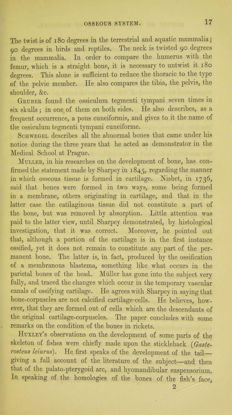 The twist is of i8o degrees in tlie terrestrial and aquatic mammalia; 90 degrees in birds and reptiles. The neck is tmsted 90 degrees in the mammalia. In order to compare the humerus with the femur, which is a straight bone, it is necessary to untwist it 180 degrees. This alone is sufficient to reduce the thoracic to the type of the pelvic member. He also compares the tibia, the pelvis, the shoulder, &c. Gktjber found the ossiculum tegmenti tympani seven times in six skulls ; in one of them on both sides. He also describes, as a frequent occurrence, a pons cuneiformis, and gives to it the name of the ossiculum tegmenti tympani cuneiforme. ScHWEGEL describes all the abnormal bones that came under liis notice during the three years that he acted as demonstrator in the Medical School at Prague. MuLLEB, in his researches on the development of bone, has con- firmed the statement made by Sharpey in 1845, regarding the manner in which osseous tissue is formed in cartilage. Nisbet, in 1736, said that bones were formed in two ways, some being formed in a membrane, others originating in cartilage, and that in the latter case the catilaginous tissue did not constitute a part of the bone, but was removed by absorption. Little attention was paid to the latter view, until Sharpey demonstrated, by histological investigation, that it was correct. Moreover, he pointed out that, although a portion of the cartilage is in the first instance ossifi.ed, yet it does not remain to constitute any part of the per- manent bone. The latter is, in fact, produced by the ossification of a membranous blastema, something like what occurs in the parietal bones of the head. Miiller has gone into the subject very fully, and traced the changes which occur in the temporary vascular canals of ossifying cartilage. He agrees with Sharpey in saying that bone-corpuscles are not calcified cartilage-cells. He believes, how- ever, that they are formed out of cells wliich are the descendants of the original cartilage-corpuscles. The paper concludes with some remarks on the condition of the bones in rickets. HuxLEY^s observations on the development of some parts of the skeleton of fishes were cliiefly made upon the stickleback {Gaste- rosteus leiurus). He first speaks of the development of the tail— giving a full account of the literature of the subject—and then that of the palato-pterygoid arc, and hyomandibular suspensorium, In speaking of the homologies of the bones of the fish's face, 2