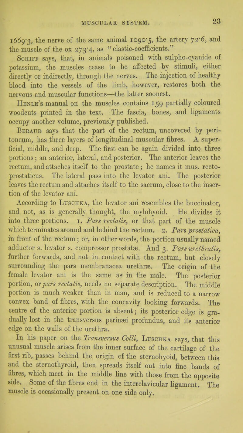 1669-3, the nerve of the same animal 1090-5, the artery 72-6, and the muscle of the ox 273-4, as elastic-coefficients. ScHiFF says, that, in animals poisoned with sulpho-cyanide of potassium, the muscles cease to be affected by stimuli, either directly or indirectly, through the nerves. The injection of healthy blood into the vessels of tlie limb, however, restores both the nervous and muscular functions—the latter soonest. Henle's manual on the muscles contains 159 partially coloured woodcuts printed in the text. The fascia, bones, and ligaments occupy another volume, previously published. Beratjd says that the part of the rectum, uncovered by peri- toneum, has three layers of longitudinal muscular fibres. A super- ficial, middle, and deep. The first can be again divided into three portions; an anterior, lateral, and posterior. The anterior leaves the rectum, and attaches itself to the prostate; he names it mus. recto- prostaticus. The lateral pass into the levator ani. The posterior leaves the rectum and attaches itseK to the sacrum, close to the inser- tion of the levator ani. According to Luschka, the levator ani resembles the buccinator, and not, as is generally thought, the mylohyoid. He divides it into three portions, i. Pars rectalis, or that part of the muscle which terminates around and behind the rectum. 2. Pars prostatica, in front of the rectum; or, in other words, the portion usually named adductor s. levator s. compressor prostatse. And 3. Parsurethralis, further forwards, and not in contact M'ith the rectum, but closely surrounding the pars membranacea urethrse. The origin of the female levator ani is the same as in the male. The posterior portion, ox pars rectalis, needs no separate description. The middle portion is much weaker than in man, and is reduced to a narrow convex band of fibres, with the concavity looking forwards. The centre of the anterior portion is absent; its posterior edge is gra- dually lost in the transversus perinsei profundus, and its anterior edge on the walls of the urethra. In his paper on the Transversus Colli, Luschka says, that this unusual muscle arises from the inner surface of the cartilage of the first rib, passes behind the origin of the sternohyoid, between tliis and the sternothyroid, then spreads itseK out into fine bands of fibres, which meet in the middle line with those from the opposite side. Some of the fibres end in the interclavicular ligament. The muscle is occasionally present on one side only.