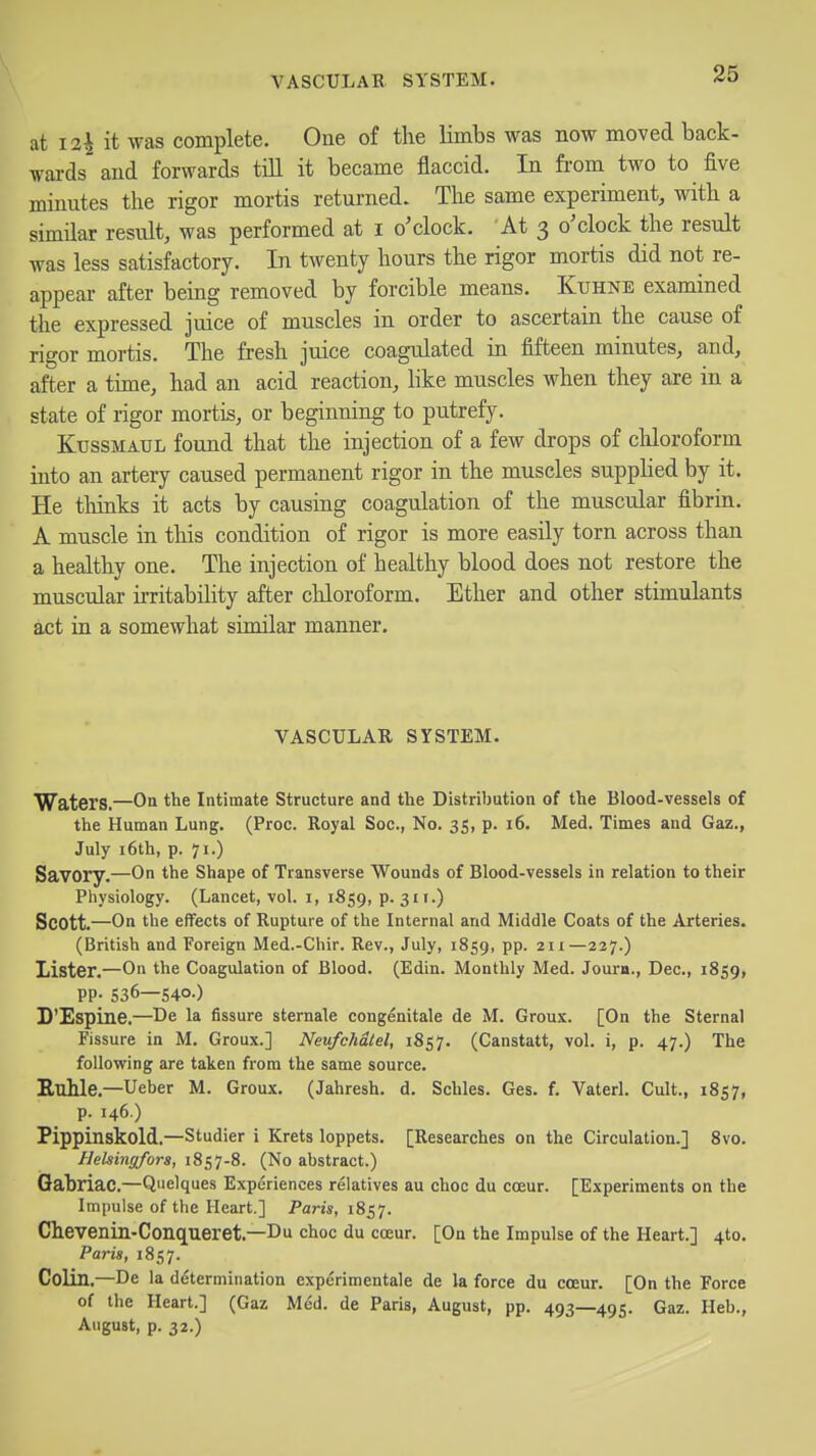 at 12^ it was complete. One of the limbs was now moved back- Tv-ards and forwards till it became flaccid. In from two to five minutes the rigor mortis returned. The same experiment, with a similar result, was performed at i o'clock. At 3 o'clock the result was less satisfactory. In twenty hours the rigor mortis did not re- appear after being removed by forcible means. Kuhne examined the expressed juice of muscles in order to ascertain the cause of rigor mortis. The fresh juice coagulated in fifteen minutes, and, after a time, had an acid reaction, hke muscles when they are in a state of rigor mortis, or beginning to putrefy. KtJSSMAUL found that the injection of a few drops of cliloroform into an artery caused permanent rigor in the muscles supplied by it. He thinks it acts by causing coagulation of the muscular fibrin. A muscle in this condition of rigor is more easily torn across than a healthy one. The injection of healthy blood does not restore the muscular irritability after chloroform. Ether and other stimulants act in a somewhat similar manner. VASCULAR SYSTEM. Waters,—On the Intimate Structure and the Distribution of the Blood-vessels of the Human Lung, (Proc. Royal Soc, No. 35, p. 16. Med. Times and Gaz,, July i6th, p. 71.) Savory.—On the Shape of Transverse Wounds of Blood-vessels in relation to their Physiology. (Lancet, vol. i, 1859, p. 311.) Scott.—On the effects of Rupture of the Internal and Middle Coats of the Arteries. (British and Foreign Med.-Chir. Rev., July, 1859, pp. 211—237.) Lister.—On the Coagulation of Blood. (Edin. Monthly Med. Joura., Dec, 1859, PP- 536—540-) D'Espine,—De la fissure sternale congenitale de M. Groux. [On the Sternal Fissure in M. Groux.] Neufchdtel, 1857. (Canstatt, vol. i, p. 47.) The following are taken from the same source. Euhle.—Ueber M. Groux. (Jahresh. d. Schles. Ges. f. Vaterl. Cult., 1857, p. 146.) Pippinskold.—Studier i Krets loppets. [Researches on the Circulation.] Svo. Hehinfifors, 1857-8. (No abstract.) Gabriac,—Quelques Experiences relatives au choc du coeur. [Experiments on the Impulse of the Heart.] Paris, 1857. Chevenin-Conqueret,—Du choc du coeur. [On the Impulse of the Heart.] 4to, Paris, 1857. Colin.—De la determination exp^rimentale de la force du coeur. [On the Force of the Heart.] (Gaz U&A. de Paris, August, pp. 493—495. Gaz. Heb., August, p. 32.)