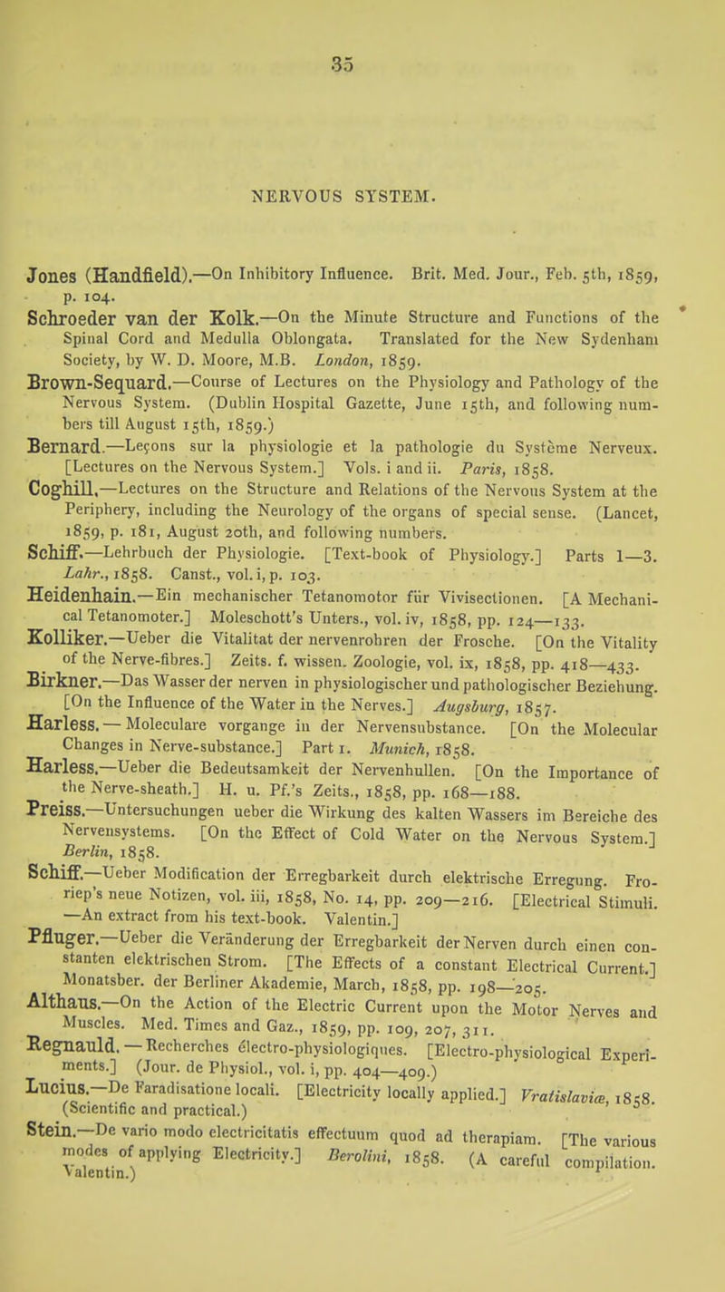 NERVOUS SYSTEM. Jones (Handfield).—On inhibitory Influence. Brit. Med, Jour., Feb. gth, 1859, p. 104. Schroeder van der Kolk.—On the Minute Structure and Functions of the Spinal Cord and Medulla Oblongata. Translated for the New Sydenham Society, by W. D. Moore, M.B. London, 1859. BrOwn-SeC[liard.—Course of Lectures on the Physiology and Pathology of the Nervous System. (Dublin Hospital Gazette, June 15th, and following num- bers till August isth, 1859.) Bernard.—Le9ons sur la physiologic et la pathologic du Systerae Nerveux. [Lectures on the Nervous System.] Vols, i and ii. Paris, 1858. Coghill,—Lectures on the Structure and Relations of the Nervous System at the Periphery, including the Neurology of the organs of special sense. (Lancet, 1859, P- 181, August 20th, and following numbers. Schiff.—Lehrbuch der Physiologic. [Text-book of Physiology.] Parts 1—3. Za^r., 1858. Canst., vol. i, p. 103. Heidenhain.—Ein mechanischer Tetanomotor fiir Vivisectionen. [A Mechani- cal Tetanomoter.] Moleschott's Unters., vol.iv, 1858, pp. 124—133. Kolliker.—Ueber die Vitalitat der nervenrohren der Frosche. [On the Vitality of the Nerve-flbres.] Zeits. f. wissen. Zoologie, vol. ix, 1858, pp. 418—433. Birkner.—Das Wasser der nerven in physiologischer und pathologischer Beziehung. [On the Influence of the Water in the Nerves.] Augsburg, 1857. Harless. — Moleculare vorgange in der Nervensubstance. [On the Molecular Changes in Nerve-substance.] Part i. Munich, 1858. Harless.—Ueber die Bedeutsamkeit der NervenhuUen. [On the Importance of the Nerve-sheath.] H. u. Pf.'s Zeits., 1858, pp. 168—188. Preiss.—Untersuchungen ueber die Wirkung des kalten Wassers ini Bereiche des Nervensystems. [On the Effect of Cold Water on the Nervous System 1 Berlin, 1858. Sclliff.—Ueber Modification der Erregbarkeit durch elektrische Erregung. Fro- riep's neue Notizen, vol. iii, 1858, No. 14, pp. 209-216. [Electrical StimulL —An extract from his text-book. Valentin.] Pfluger.—Ueber die Veranderung der Erregbarkeit der Nerven durch einen con- stanten elektrischen Strom. [The Effects of a constant Electrical Current.] Monatsber. der Berliner Akademie, March, 1858, pp. 198—205. Althaus.—On the Action of the Electric Current upon the Motor Nerves and Muscles. Med. Times and Gaz., 1859, pp. 109, 207, 311. Ileg:nailld.—Recherches electro-physiologiques. [Electro-physiological Experi- ments.] (Jour, de Physiol., vol. i, pp. 404—409.) Lucm8.-De Faradisatione locali. [Electricity locally applied.] Vratislavim i8s8 (Scientific and practical.) ' Stein.—De vario modo electricitatis eiTectuum quod ad therapiam. [The various modes of applying Electricity.] Berolini, .858. (A careful compilation, valentm.) '
