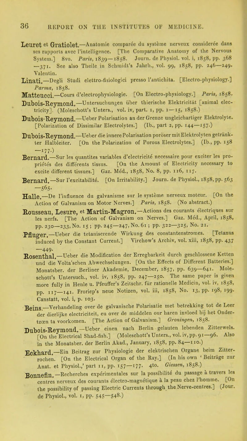 Leuret et Gratiolet.—Anatomic compar^e du sysleme iierveux consideree dans ses rupports avec rintelligpnce. [The Comparative Anatomy of the Nervous System.] 8vo. PaWs, 1839—1858. Journ. de Physiol, vol. i, 1858, pp. 368 —371. See also Tlieile in Schmidt's Jahrb., vol. 99, 1858, pp. 246—249. Valentin. Linati.—Degli Studi elettro-fisiologici presso I'antichita. [Electro-physiology.] Parma, 1858. MatteUCci.—Cours d'electrophysiologie. [On Electro-physiology.] Pari», 1858. Dubois-Reymond.—Untersuchungen iiber thierische Elektricitiit [animal elec- tricity]. (Moleschott's Unters., vol. iv, part, i, pp. 1—15, 1858.) Dubois-Ueymond.—Ueber Polarisation an derGrenze ungleichartiger Elektrolyle. [Polarization of Dissimilar Electrolytes.] (lb., part 2, pp. 144—157-) Dubois-Eeymond.—Ueber die innerePolarisation poroser mitEIektrolyten getrank- ter Halbleiter. [On the Polarization of Porous Electrolytes.] (lb., pp. 158 —177-) Bernard.—Sur les quantites variables d'electricit^ necessaire ponr exciter les pro- prietes des difFerents tissus. [On the Amount of Electricity necessary to excite different tissues.] Gaz. Med., 1858, No. 8, pp. 116, 117. Bernard.—Sur I'excitabilite. [On Irritability.] Journ. de Physiol., 1858,pp. 563 -565. Halle.—De I'influence du galvanisme snr le systeme nerveux moteur. [On the Action of Galvanism on Motor Nerves.] Paris, 1858. (No abstract.) Rousseau, Lesure, et Martin-Magron,—Actions des courants electriques sur les nerfs. [The Action of Galvanism on Nerves.] Gaz. Med., April, 1858, pp. 230—233, No. IS ; pp. 245—247, No. 61 ; pp. 322—325, No. 21. Pfluger.—Ueber die telaniserende Wirkung des constantenstromes. [Tetanus induced by the Constant Current.] Virchow's Archiv, vol. xiii, 1858, pp. 437 —449. Kosenthal.—Ueber die Modification der Erregbarkeit durch geschlossene Ketten und die Volta'schen Abwechselungen. [On the Effects of Different Batteries.] Monatsber. der Berliner Akademie, December, 1857, pp. 639—641. Mole- schott's Untersuch., vol. iv, 1858, pp. 247—250. The same paper is given more fully in Henle u. Pfeuffer's Zeitschr. fur rationelle Medicin, vol. iv, 1858, pp. 117—141. Froriep's neue Notizen, vol. iii, 1858, No. 13, pp. 198, 199. Canstatt, vol. i, p. 103. jgjjjg Verhandeling over de galvanische Polarisatie met betrekking tot de Leer der dierlijke electriciteit, eu over de middelen our haren invloed bij het Onder- tzoen ta voorkomen. [The Action of Galvanism.] Groningen, 1858. Dubois-Reymond.—Ueber einen nach Berlin gelauten lebenden Zitterwels. [On the Electrical Shad-fish.] (Moleschott's Unters., vol. iv,pp. 91—96. Also in the Monatsber. der Berlin Akad., January, 1858, pp. 84—110.) Eckhard.—Ein Beitrag zur Physiologic der elektrischen Organe beim Zitter- rochen. [On the Electrical Organ of the Ray.] (In his own ' Beitrage zur Anat. et Physiol.,' part 11, pp. 157-177- A^°- Giessen, 1858.) Bonnefln. —Recherches experimentales sur la possibilite du passage a travers les centres nerveux des courants ^lectro-magnetique a la peau cbcz I'homme. [On the possibility of passing Electric Currents through the Nerve-centres.] (Jour, de Physiol., vol. 1, pp. 545—548-)