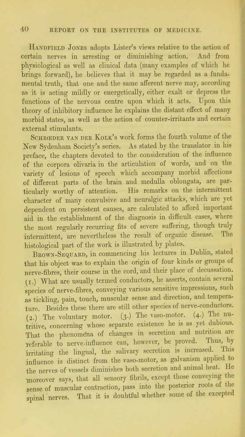 Handfield Jones adopts Lislei-'s views relative to the action of certain nerves in arresting or diminishing action. And from physiological as well as clinical data (many examples of which he brings forward), he believes that it may be regarded as a funda- mental truth, that one and the same afferent nerve may, according as it is acting mildly or energetically, either exalt or depress the functions of the nervous centre upon which it acts. Upon this theory of inhibitory influence he explains the distant effect of many morbid states, as well as the action of counter-irritants and certain external stimulants. ScHRCEDER VAN DER Kolk's M'ork forms the fourth volume of the New Sydenham Society's series. As stated by the translator in his preface, the chapters devoted to the consideration of the influence of the corpora olivaria in the articulation of words, and on the variety of lesions of speech which accompany morbid affections of different parts of the brain and medulla oblongata, are par- ticularly worthy of attention. His remarks on the intermittent character of many convulsive and neuralgic attacks, wliich are yet dependent on persistent causes, are calculated to afford important aid in the establishment of the diagnosis m difBcult cases, where the most regularly recurring fits of severe suffering, though truly intermittent, are nevertheless the result of organic disease. The histological part of the work is illustrated by plates. Brown-Sequard, in commencing his lectures in Dublin, stated ' that his object was to explain the origin of four kinds or groups of nerve-fibres, theii' course in the cord, and their place of decussation. (I.) What are usually termed conductors, he asserts, contain several species of nerve-fibres, conveying various sensitive impressions, such as tickling, pain, touch, muscular sense and direction, and tempera- ture. Besides these there are still other species of nerve-conductors. (2.) The voluntary motor. (3.) The vaso-motor. (4.) The nu- tritive, concerning whose separate existence he is as yet dubious. That the phenomena of changes in secretion and nutrition are Teferable to nerve-influence can, however, be proved. Thus, by irritating the Hngual, the salivary secretion is increased. This influence is distinct from the vaso-motor, as galvanism appUed to the nerves of vessels diminishes both secretion and animal heat. He •moreover says, that all sensory fibrils, except those conveying the sense of muscular contraction, pass into the posterior roots of the spinar nerves. That it is doubtful whether some of the excepted