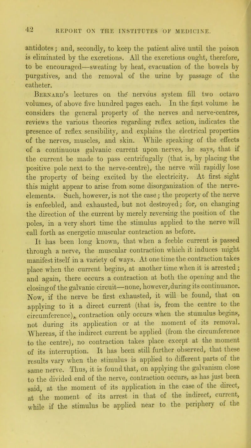 antidotes; and, secondly, to keep the patient alive until the poison is eliminated by the excretions. All the excretions ought, therefore, to be encouraged—sweating by heat, evacuation of the bowels by purgatives, and the removal of the urine by passage of the catheter. Bern^uid's lectures on the' nervous system fill two octavo volumes, of above five hundi'ed pages each. In the first volume he considers the general property of the nerves and nerve-centres, reviews the various theories regarding reflex action, indicates the presence of reflex sensibility, and explains the electrical properties of the nerves, muscles, and skin. While speaking of the effects of a continuous galvanic current upon nerves, he says, that if the current be made to pass centrifugally (that is, by placing the positive pole next to the nerve-centre), the nerve Avill rapidly lose the property of being excited by the electricity. At first sight this might appear to arise from some disorganization of the nerve- elements. Such, however, is not the case; the property of the nerve is enfeebled, and exhausted, but not destroyed; for, on changing the direction of the current by merely reversing the position of the poles, in a very short time the stimulus applied to the nerve will call forth as energetic muscular contraction as before. It has been long known, that when a feeble current is passed through a nerve, the muscular contraction which it induces might manifest itseK in a variety of ways. At one time the contraction takes place when the current begins, at another time when it is arrested; and again, there occurs a contraction at both the opening and the closing of the galvanic circuit—none, however, during its continuance. Now, if the nerve be first exhausted, it will be found, that on applying to it a direct current (that is, from the centre to the circumference),, contraction only occm-s when the stumulus begins, not during its apphcation or at the moment of its removal. Whereas, if the indirect current be applied (from the circumference to the centre), no contraction takes place except at the moment of its interruption. It has been still fui-ther observed, that these results vary when the stimulus is applied to difterent parts of the same nerve. Thus, it is found tliat, on applying the galvanism close to the divided end of the nerve, contraction occurs, as has just been said, at the moment of its application in the case of the direct, at the moment of its arrest in that of the indirect, current, while if the stimulus be applied near to the periphery of the