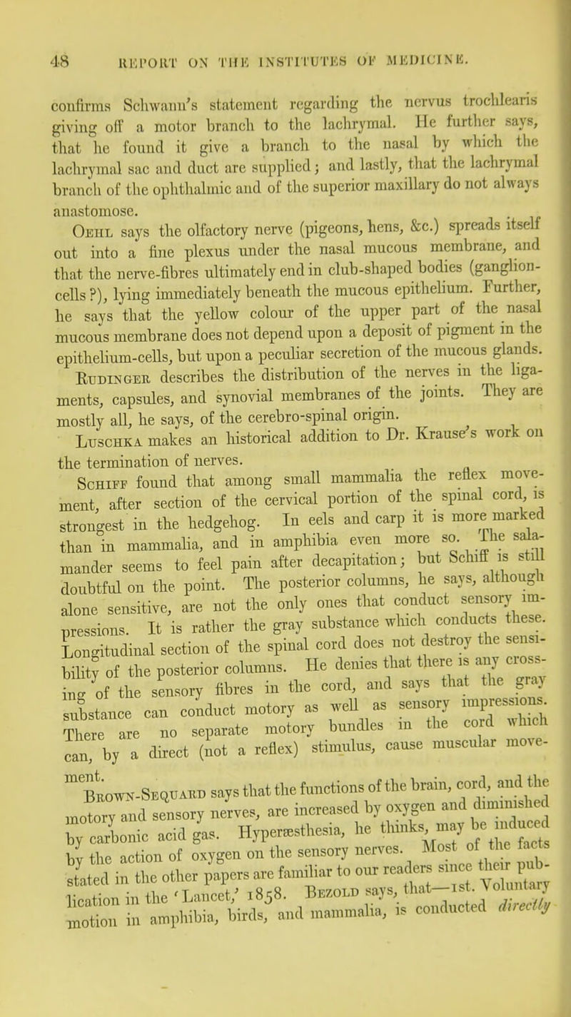 confirms Schwann's statement regarding the iiervus troclilearis giving off a motor branch to the lachrymal. He further says, that he found it give a branch to the nasal by wliich the lachrymal sac and duct are supplied; and lastly, that the lachrymal branch of the ophthalmic and of the superior maxillary do not always anastomose. Oehl says the olfactory nerve (pigeons, hens, &c.) spreads itself out into a fine plexus under the nasal mucous membrane, and that the nerve-fibres ultimately end in club-shaped bodies (ganghon- cells ?), lying immediately beneath the mucous epitheUum. Further, he says that the yellow colour- of the upper part of the nasal mucous membrane does not depend upon a deposit of pigment m the epithehum-cells, but upon a peculiar secretion of the mucous glands. RuDiNGEU describes the distribution of the nerves m the liga- ments, capsules, and synovial membranes of the joints. They axe mostly all, he says, of the cerebro-spinal origin. Ltjschka makes an historical addition to Dr. Krause s work on the termination of nerves. ScHiFF found that among small mammalia the reflex move- ment, after section of the cervical portion of the spmal cord is strongest in the hedgehog. In eels and carp it is more marked than in mammaha, and in amphibia even more so. Ihe sala- mander seems to feel pain after decapitation; but Schiff is stiU doubtful on the point. The posterior columns, he says, although alone sensitive, are not the only ones that conduct sensory im- Tiressions. It is rather the gray substance wluch conducts these. Longitudinal section of the spinal cord does not destroy the sensi- bilit? of the posterior columns. He denies that there is any cross- ing of the sensory fibres in the cord, and says that the gray istance can conduct motory as weU as sensory impres.on. There are no separate motory bundles m the cord which can, by a dkect (iot a reflex) stimulus, cause muscular move- bLw^-Sequaub saysthatthefunctionsof the brain, cord, and the JoryTnd sensory nerves, are increased by oxygen and diminished bytarlonic acid g'as. Hyperesthesia, he ^ bv the action of oxygen on the sensory nerves. Most ot the lacts I'd i^lhe other p'fpers are familiar to our rea ers since their pub- lication in the ' Lancet,' 1858. Bezold says, that-ist. Joluntary motii in amphibia, birds, and mammalia, is conducted d.ecUy