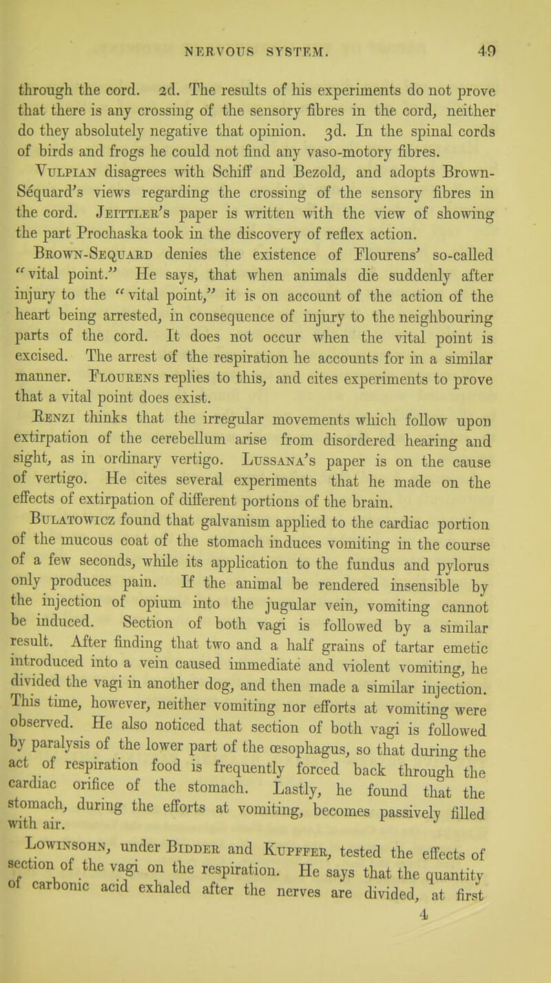 through the cord. 2d. The results of his experiments do not prove that there is any crossing of the sensory fibres in the cord, neither do they absolutely negative that opinion. 3d. In the spinal cords of birds and frogs he could not find any vaso-motory fibres. Vtjlpian disagrees with SchifP and Bezold, and adopts Brown- Sequard's views regarding the crossing of the sensory fibres in the cord. Jeittleu's paper is written with the view of showing the part Prochaska took in the discovery of reflex action. Brown-Sequard denies the existence of Flourens' so-caUed vital point. He says, that when animals die suddenly after injury to the  vital point, it is on account of the action of the heart being arrested, in consequence of injury to the neighbouring parts of the cord. It does not occur when the vital point is excised. The arrest of the respiration he accounts for in a similar manner. Plotjrens replies to this, and cites experiments to prove that a vital point does exist. Eenzi thinks that the irregular movements which foUow upon extirpation of the cerebellum arise from disordered hearing and sight, as in ordinary vertigo. Lussana's paper is on the cause of vertigo. He cites several experiments that he made on the effects of extirpation of different portions of the brain. BuLATOwicz found that galvanism applied to the cardiac portion of the mucous coat of the stomach induces vomiting in the course of a few seconds, while its application to the fundus and pylorus only produces pain. If the animal be rendered insensible by the injection of opium into the jugular vein, vomiting cannot be induced. Section of both vagi is followed by a similar result. After finding that two and a half grains of tartar emetic mtroduced into a vein caused immediate and violent vomiting, he divided the vagi in another dog, and then made a similar injection. This time, however, neither vomiting nor efforts at vomiting were observed. He also noticed that section of both vagi is foUowed by paralysis of the lower part of the oesophagus, so that during the act of respiration food is frequently forced back tlirough the cardiac orifice of the stomach. Lastly, he found that the stomach, durmg the efforts at vomiting, becomes passivelv fiUed with air. LowiNsoHN, under Bidder and Kupffer, tested the effects of section of the vagi on the respiration. He says that the quantity of carbomc acid exhaled after the nerves are divided, at first 4