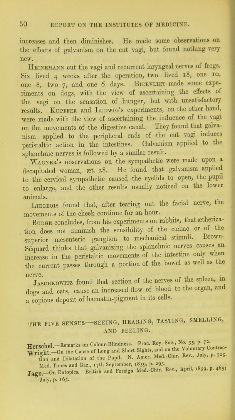 increases and then diminishes. He made some observations on the effects of galvanism on the cut vagi, but found nothing very new Heinemann cut tlie vagi and recurrent laryngeal nerves of frogs. Six lived 4 weeks after the operation, two lived 18, one 10, one 8, two 7, and one 6 days. Biekvliet made some expe- riments on dogs, with the view of ascertaining the effects of the vagi on the sensation of hunger, but with unsatisfactory results. KuPFFER and Ludwig's experiments, on the other hand, were made with the view of ascertaining the influence of the vagi on the movements of the digestive canal. They found that galva- nism applied to the peripheral ends of the cut vagi induces peristaltic action in the intestines. Galvanism apphed to the splanchnic nerves is followed by a similar result. Wagner's observations on the sympathetic were made upon a decapitated woman, ^t. 2S. He found that galvanism applied to the cervical sympathetic caused the eyeUds to open, the pupil to enlarge, and the other results usually noticed on the lower animals. Liegeois found that, after tearing out the facial nerve, the movements of the cheek continue for an hour. Budge concludes, from his experiments on rabbits, that sethenza- tion does not diminish the sensibihty of the ccehac or of the superior mesenteric ganglion to mechanical stimuli. Brown- Sequard thinks that galvanizing the splanchnic nerves causes an increase in the peristaltic movements of the intestine only when the current passes through a portion of the bowel as weU as the nerve. , Jaschkowitz found that section of the nerves of the spleen, in dogs and cats, cause an increased flow of blood to the organ, and a copious deposit of h^matin-pigment in its ceUs. THE FIVE SENSES—SEEING, HEARING, TASTING, SMELLING, AND FEELING. Tlprschel -Remarks on Colour-Blindness. Proc. Roy. Soc, No 35, p. 72- WrS-Ou the Cause of Long and Short Sights, and on the Voluntary Contrac- ^ tion and Dilatation of the Pupil. N. Amer. Med.-Chir. Rev., July. p. 705- Med. Times and Gaz., 17th Septeinher, 1859. P- ^9i- . JagO.-On Entopics. British and Foreign Med.-Chir. Rev., April, 1859. P- 4«>S, July, p. 165.