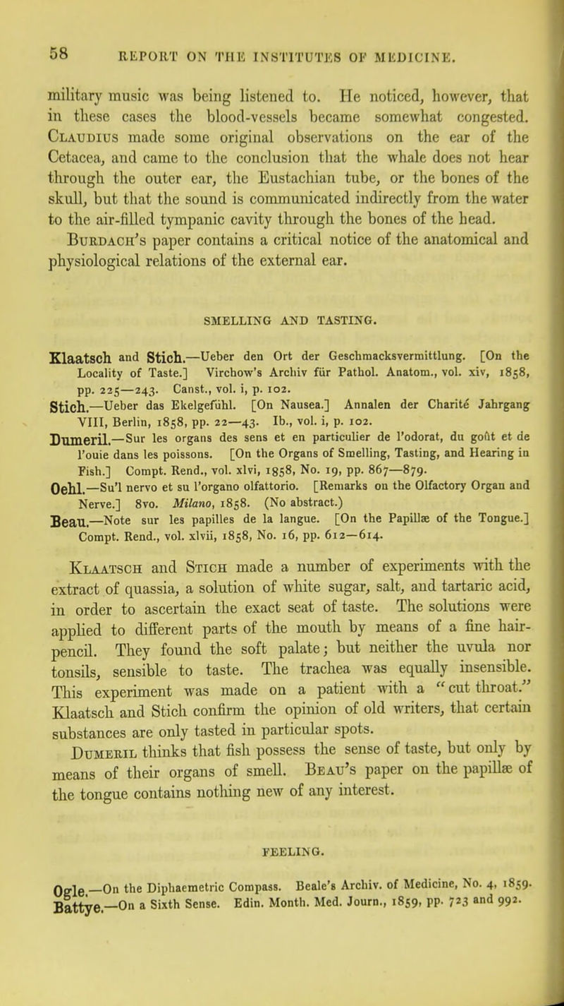 military music was being listened to. He noticed, however, that in these cases the blood-vessels became somewhat congested. Claudius made some original observations on the ear of the Cetacea, and came to the conclusion that the whale does not hear through the outer ear, the Eustachian tube, or the bones of the skull, but that the sound is communicated indirectly from the water to the air-filled tympanic cavity through the bones of the head. BuRDACii's paper contains a critical notice of the anatomical and physiological relations of the external ear. SMELLING AND TASTING. Klaatsch and Stich.—Ueber den Ort der GeschraacksTermittlung. [On the Locality of Taste.] Virchow's Arcliiv fiir PathoL Anatom., vol. xiv, 1858, pp. 225—243. Canst., vol. i, p. 102. Stich.—Ueber das Ekelgefiihl. [On Nausea.] Annalen der Charite Jahrgang VIII, Berlin, 1858, pp. 22—43. lb., vol. i, p. 102. Suineril.—Sur les organs des sens et en particulier de I'odorat, du goftt et de I'ouie dans les poissons. [On the Organs of Smelling, Tasting, and Hearing in Fish.] Compt. Rend., vol. xlvi, igsS, No. 19, pp. 867—879. Oehl.—Su'l nervo et su I'organo olfattorio. [Remarks on the Olfactory Organ and Nerve.] 8vo. Milano, 1858. (No abstract.) Beau.—Note sur les papilles de la langue. [On the Papillae of the Tongue.] Compt. Rend., voL xlvii, 1858, No. 16, pp. 612—614. Klaatsch and Stich made a number of experiments with the extract of quassia, a solution of white sugar, salt, and tartaric acid, in order to ascertain the exact seat of taste. The solutions were applied to different parts of the mouth by means of a fine hair- pencil. They found the soft palate; but neither the uvula nor tonsils, sensible to taste. The trachea was equally insensible. This experiment was made on a patient with a  cut throat. Klaatsch and Stich confirm the opinion of old writers, that certain substances are only tasted in particular spots. DuMERiL thinks that fish possess the sense of taste, but only by means of their organs of smell. Beau's paper on the papillae of the tongue contains notliing new of any interest. FEELING. Oele —On Diphaemetric Compass. Beale's Archiv. of Medicine, No. 4, 1859. Battye.—On a Sixth Sense. Edin. Month. Med. Journ., 1859, pp. 7^3 and 992.