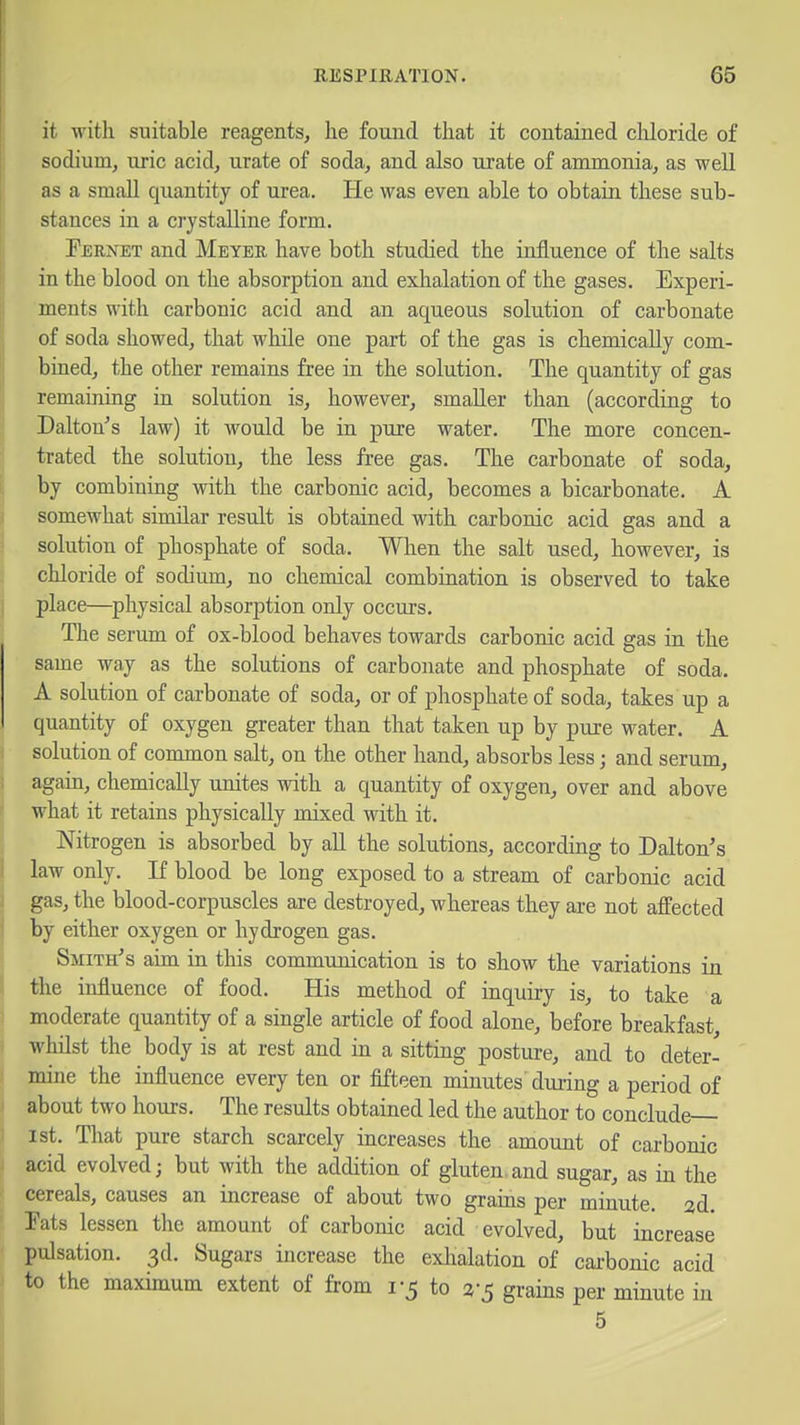it with suitable reagents, he found that it contained cliloride of sodium, uric acid, urate of soda, and also urate of ammonia, as well as a small quantity of urea. He was even able to obtain these sub- stances in a crystalline form. Eernet and Meyee have both studied the influence of the salts in the blood on the absorption and exhalation of the gases. Experi- ments with carbonic acid and an aqueous solution of carbonate of soda showed, that while one part of the gas is chemically com- bined, the other remains free in the solution. The quantity of gas remaining in solution is, however, smaller than (according to Dalton's law) it would be in pure water. The more concen- trated the solution, the less free gas. The carbonate of soda, by combining with the carbonic acid, becomes a bicarbonate. A somewhat similar result is obtained with carbonic acid gas and a solution of phosphate of soda. When the salt used, however, is chloride of sodium, no chemical combination is observed to take place—^physical absorption only occurs. The serum of ox-blood behaves towards carbonic acid gas in the same way as the solutions of carbonate and phosphate of soda. A solution of carbonate of soda, or of phosphate of soda, takes up a quantity of oxygen greater than that taken up by pure water. A solution of common salt, on the other hand, absorbs less; and serum, again, chemically unites with a quantity of oxygen, over and above what it retains physically mixed with it. Nitrogen is absorbed by all the solutions, according to Dalton's law only. If blood be long exposed to a stream of carbonic acid gas, the blood-corpuscles are destroyed, whereas they are not affected by either oxygen or hydrogen gas. Smith's aim in this communication is to show the variations in the influence of food. His method of inquiry is, to take a moderate quantity of a single article of food alone, before breakfast, whilst the body is at rest and in a sitting postui-e, and to deter- mine the influence every ten or fifteen minutes during a period of about two hours. The results obtained led the author to conclude 1st. Tliat pure starch scarcely increases the amount of carbonic acid evolved; but with the addition of gluten.and sugar, as in the cereals, causes an increase of about two grains per minute. 2d. Eats lessen the amount of carbonic acid evolved, but increase pulsation. 3d. Sugars increase the exlialation of carbonic acid to the maximum extent of from 1-5 to 2-5 grains per minute in 5