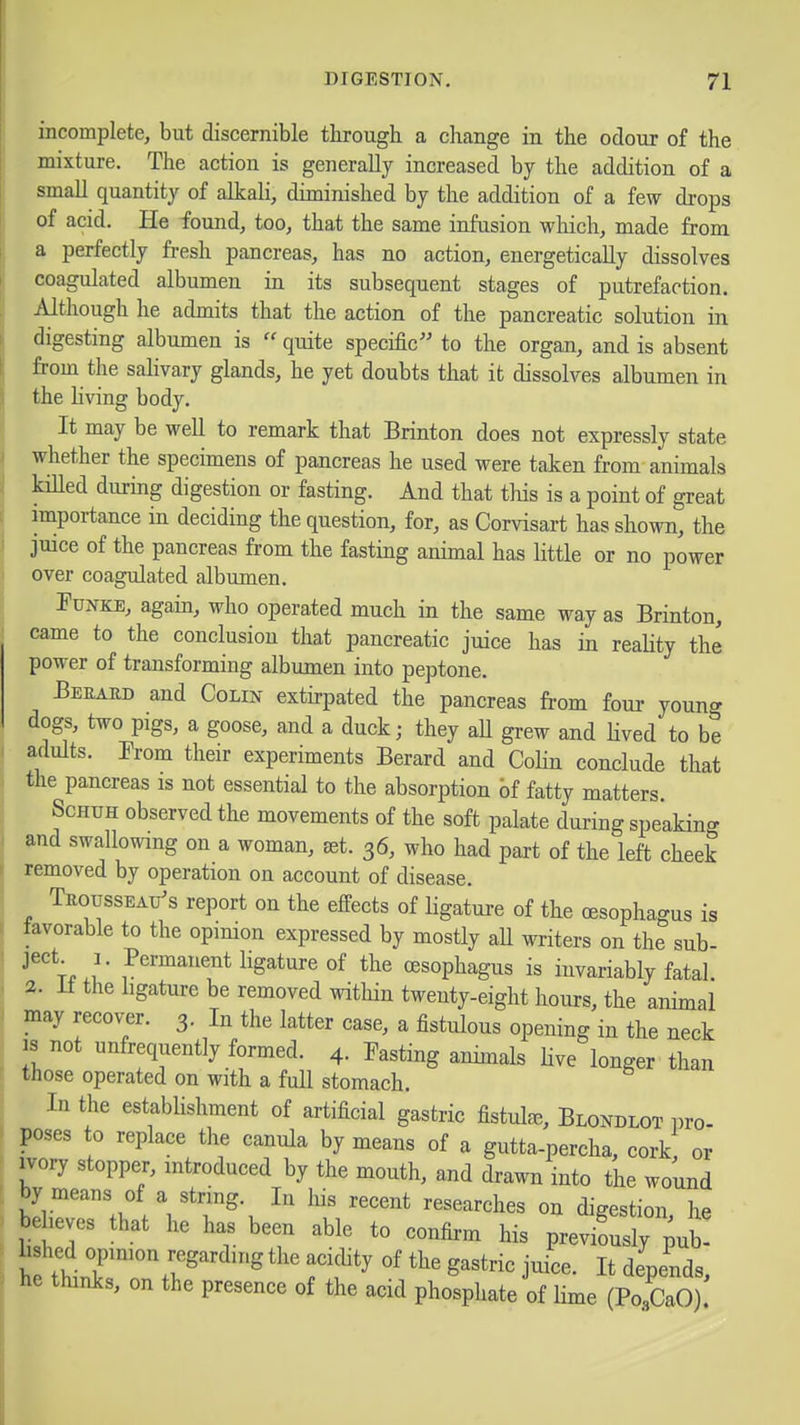 incomplete, but discernible tlirough a change in the odour of the mixture. The action is generally increased by the addition of a small quantity of alkali, diminished by the addition of a few drops of acid. He found, too, that the same infusion which, made from a perfectly fresh pancreas, has no action, energetically dissolves coagulated albumen in its subsequent stages of putrefaction. Although he admits that the action of the pancreatic solution in digesting albumen is  quite specific to the organ, and is absent from the saHvary glands, he yet doubts that it dissolves albumen in the hving body. It may be well to remark that Brinton does not expressly state whether the specimens of pancreas he used were taken from animals kiUed during digestion or fasting. And that this is a point of great importance in deciding the question, for, as Corvisart has shown, the juice of the pancreas from the fasting animal has little or no power over coagulated albumen. Pu>rKE, again, who operated much in the same way as Brinton, came to the conclusion that pancreatic juice has in reality the power of transforming albumen into peptone. Beuaud and Colin extirpated the pancreas from four young dogs, two pigs, a goose, and a duck; they aU grew and Hved to be adults. From their experiments Berard and Colin conclude that the pancreas is not essential to the absorption bf fatty matters ScHUH observed the movements of the soft palate during speaking and swallowing on a woman, set. 36, who had part of the left cheek removed by operation on account of disease. TuoussEAu's report on the effects of ligatui-e of the oesophagus is tavorable to the opimon expressed by mostly aU writers on the sub- •''t..;* ^^'^^^i^t ligature of the oesophagus is invariably fatal. 2. it the ligature be removed witliin twenty-eight hours, the animal may recover. 3. In the latter case, a fistulous opening in the neck IS not unfrequently formed. 4. Pasting animals live longer than those operated on with a full stomach. In the establishment of artificial gastric fistulse, Blondlot pro- poses to replace the canula by means of a gutta-percha, cork or ivory stopper, introduced by the mouth, and drawn into the wound by means of a string. In his recent researches on digestion, he behevcs that he has been able to confirm his previously ^ub! hshed opimon regarding the acidity of the gastric juice. It depends, he thinks, on the presence of the acid phosphate of lime (PoAO)!
