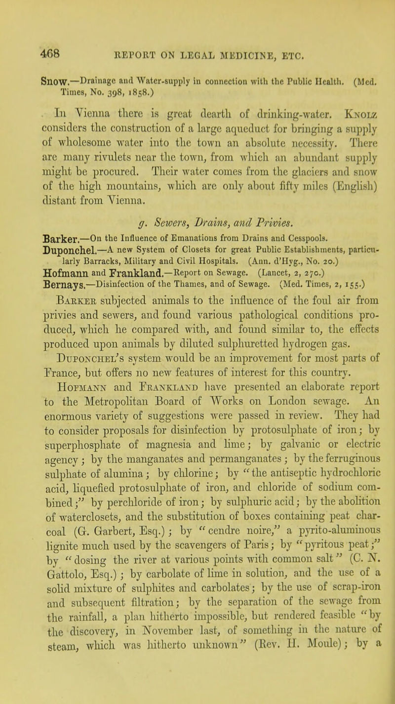Snow.—Drainage and water-supply in connection witli the Public Health. (Med. Times, No. 398, 1858.) . In Vienna there is great dearth of drinking-water. Knolz considers the construction of a large aqueduct for bringing a supply of wholesome water into the town an absolute necessity. There are many rivulets near the town, from wliich an abundant supply might be procured. Their water comes from the glaciers and snow of the high mountains, wliich are only about fifty miles (Enghsh) distant from Vienna. g. Sewers, Drains, and Privies. Barker.—On the influence of Emanations from Drains and Cesspools. Duponchel.—A. new System of Closets for great Public Establishments, particu- larly Barracks, Military and Civil Hospitals. (Ann. d'Hyg., No. 20.) Hofmann and Frankland.—Report on Sewage. (Lancet, 2, 270.) Bernays.—Disinfection of the Thames, and of Sewage. (Med. Times, 2, 155-) Barker subjected animals to the influence of the foul air from privies and sewers, and found various pathological conditions pro- duced, wliich he compared with, and found similar to, the effects produced upon animals by diluted sulphuretted hydrogen gas. DupoNCHEL^s system would be an improvement for most parts of Trance, but offers no new features of interest for tliis country. HoFMAi^N and Prankland have presented an elaborate report to the Metropolitan Board of Works on London sewage. An enormous variety of suggestions were passed in review. They had to consider proposals for disinfection by protosulphate of iron; by superphosphate of magnesia and lime; by galvanic or electric agency; by the manganates and permanganates ; by the ferruginous sulphate of alumina; by clilorine; by the antiseptic hydrochloric acid, liquefied protosulphate of iron, and chloride of sodium com- bined by perchloride of iron; by sulphuric acid; by the abohtion of waterclosets, and the substitution of boxes containing peat char- coal (G. Garbert, Esq.); by cendre noire, a pjTito-alurainous lignite much used by the scavengers of Paris; by pyi-itous peat by dosing the river at various points with common salt (C. N. Gattolo, Esq.); by carbolate of lime in solution, and the use of a solid mixture of sulphites and carbolates; by the use of scrap-iron and subsequent filtration; by the separation of the sewage from the rainfall, a plan hitherto impossible, but rendered feasible by the discovery, in November last, of something in the nature of steam, which was liitherto unknown (Eev. H. Moule); by a