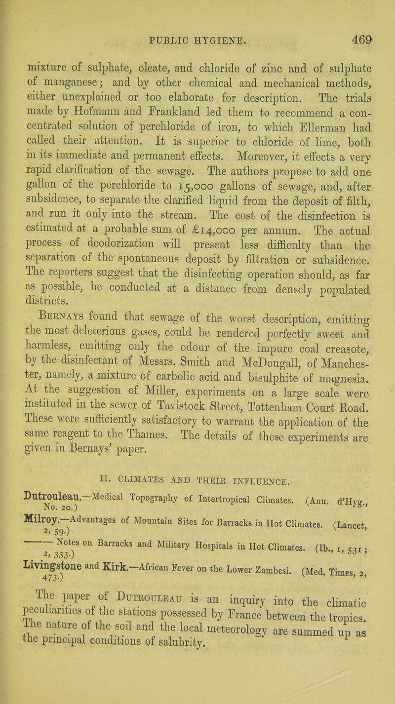 mixture of sulphate, oleate, and chloride of zinc and of sulphate of manganese; and by other chemical and mechanical methods, either unexplained or too elaborate for description. The trials made by Hofmanu and Prankland led them to recommend a con- centrated solution of percliloride of iron, to which Ellerman had caUed their attention. It is superior to cliloride of lime, both in its immediate and permanent effects. Moreover, it effects a very rapid clarification of the sewage. The authors propose to add one gallon of the perchloride to 15,000 gallons of sewage, and, after subsidence, to separate the clarified liquid from the deposit of filth, and ran it only into the stream. The cost of the disinfection is estimated at a probable sum of £14,000 per annum. The actual process of deodorization will present less difficulty than the separation of the spontaneous deposit by filtration or subsidence. The reporters suggest that the disinfecting operation should, as fax as possible, be conducted at a distance from densely populated districts. Beenays found that sewage of the worst description, emitting the most deleterious gases, could be rendered perfectly sweet and harmless, emitting only the odoui- of the impure coal creasote, by the disinfectant of Messrs. Smith and McDougall, of Manches- ter, namely, a mixtui-e of carbolic acid and bisulphite of magnesia. At the suggestion of Miller, experiments on a large scale were instituted in the sewer of Tavistock Street, Tottenham Court Eoad. These were sufficiently satisfactory to warrant the application of the same reagent to the Thames. The details of these experiments are given in Bernays' paper. II. CLIMATES A^D THEIE INFLUENCE. DutrOUleau.—Medical Topography of Intertropical Climates. (Ann. d'Hvir No. 20.) ^ Milroy.-Advantages of Mountain Sites for Barracks in Hot Climates. (Lancet 2. S9-) ' Notes on Barracks and Military Hospitals in Hot Climates. (lb i esi • 2. 333-) ' > b6^> ^i^^^ffstone and Kirk.-African Fever on the Lower Zambesi. (Med. Times, 2, The paper of Duteouleau is an inquiry into the climatic pecdiarities of the stations possessed by France between the tropics. The nature of the soil and the local meteorology are summed up as tlie principal conditions of salubrity.