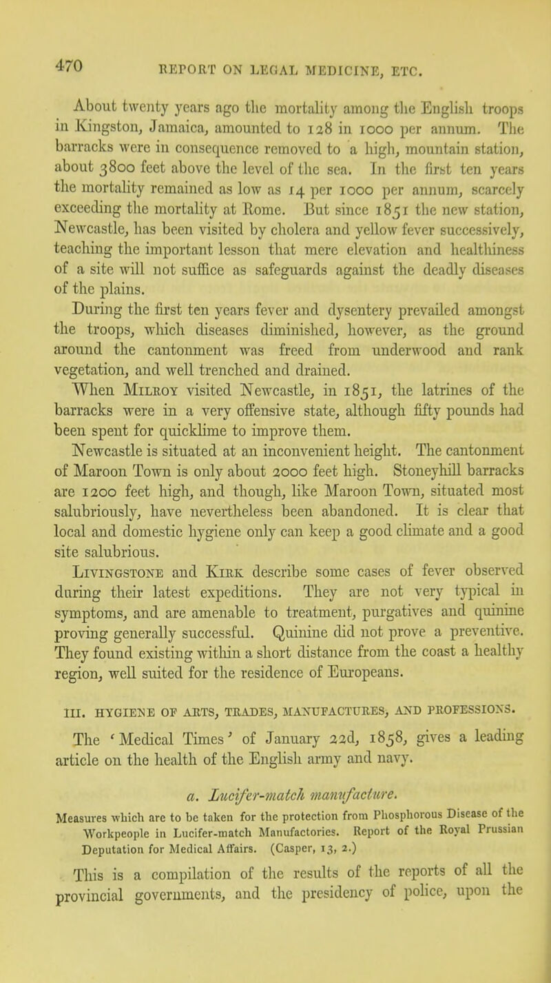 About twenty years ago tlie mortality among the English troops in Kingston, Jamaica, amounted to ia8 in looo per annum. Tlie barracks were in consequence removed to a high, mountain station, about 3800 feet above the level of the sea. In the first ten years the mortality remained as low as 14 per 1000 per annum, scarcely exceeding the mortality at Eome. But since 1851 the new station, Newcastle, has been visited by cholera and yellow fever successively, teaching the important lesson that mere elevation and healtliiness of a site will not suffice as safeguards against the deadly diseases of the plains. During the first ten years fever and dysentery prevailed amongst the troops, wliich diseases diminished, however, as the ground around the cantonment was freed from underwood and rank vegetation, and well trenched and drained. When MiLEOY visited Newcastle, in 1851, the latrines of the barracks were in a very offensive state, although fifty pounds had been spent for quicklime to improve them. Newcastle is situated at an inconvenient height. The cantonment of Maroon Town is only about 2000 feet high. Stoneylull barracks are 1200 feet high, and though, Hke Maroon Town, situated most salubriously, have nevertheless been abandoned. It is clear that local and domestic hygiene only can keep a good climate and a good site salubrious. Livingstone and Kiek describe some cases of fever observed daring their latest expeditions. They are not very typical in symptoms, and are amenable to treatment, purgatives and quinine proving generally successful. Quinine did not prove a preventive. They found existing within a short distance from the coast a healthy region, well suited for the residence of Europeans. III. HYGIENE OF AUTS, TEADES, MANTJFACTUEES, AND PEOFESSIONS. The 'Medical Times' of January a2d, 1858, gives a leading article on the health of the English army and navy. a. Lucifer-match mannfacture. Measures which are to be taken for the protection from Phosphorous Disease of the Workpeople in Lucifer-match Manufactories. Report of the Royal Prussian Deputation for Medical Atfairs. (Casper, 13, 2.) This is a compilation of the results of the reports of all the provincial governments, and the presidency of police, upon the