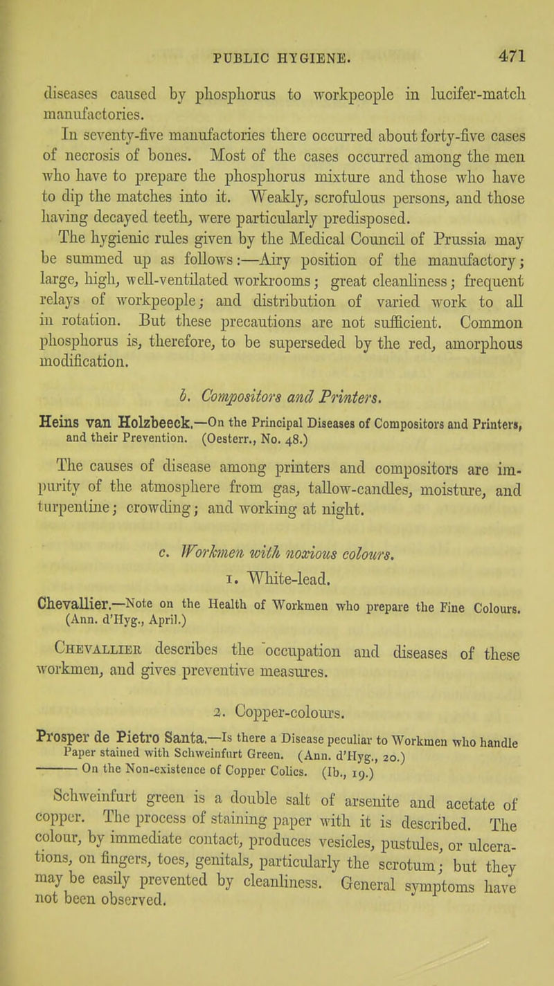 diseases caused by pliospliorus to workpeople in lucifer-match manufactories. In seventy-five manufactories there occurred about forty-five cases of necrosis of bones. Most of the cases occui-red amona: the men who have to prepare the phosphorus mixture and those who have to dip the matches into it. Weakly, scrofulous persons, and those having decayed teeth, were particularly predisposed. The hygienic rules given by the Medical Council of Prussia may be summed up as follows:—Airy position of the manufactory; large, high, well-ventilated workrooms; great cleanhness; frequent relays of workpeople; and distribution of varied work to all in rotation. But these precautions are not sufficient. Common phosphorus is, therefore, to be superseded by the red, amorphous modification. d. Compositors and Printers. Heins van Holzbeeck.—On the Principal Diseases of Compositors and Printers, and their Prevention. (Oesterr., No. 48.) The causes of disease among printers and compositors are im- piu-ity of the atmosphere from gas, tallow-candles, moistiue, and turpentine; crowding; and working at night. c. IFnhnen with noxious colours. I. Wliite-lead. Chevallier.—Note on the Health of Workmen who prepare the Fine Colours. (Ann. d'Hyg., April.) Chevallier describes the occupation and diseases of these workmen, and gives preventive measures. 2. Copper-colours. Prosper de Pietro Santa—is there a Disease peculiar to Workmen who handle Paper stained with Schweinfiirt Green. (Ann. d'Hyg., 20.) On the Non-existence of Copper Colics. (lb., 19.) Schweinfurt green is a double salt of arsenite and acetate of copper. The process of staining paper with it is described. The colour, by immediate contact, produces vesicles, pustules, or ulcera- tions, on fingers, toes, genitals, particularly the scrotum,- but they may be easily prevented by cleanliness. General symptoms have not been observed.
