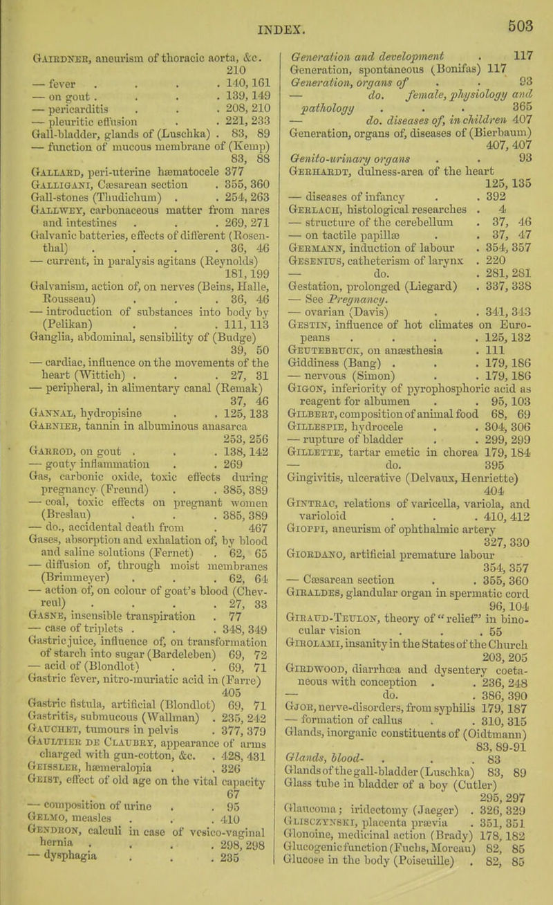 Gaikd>eh, aneurism of thoracic aorta, &c. 210 — fever .... 1-10,161 — on gout.... 139,149 — pericarditis . . . 208,210 — pleuritic efl'usion . . 221, 233 Gall-bladder, glands of (Luschka) . 83, 89 — function of mucous membrane of (Kemji) 83, 88 Gallaed, peri-uterine hffimatocele 377 Galiigani, Cesarean section . 355, 360 Gall-stones (Thudiclium) . . 254, 263 Gallwey, carbonaceous matter from nares and intestines . . . 269,271 Galvanic batteries, effects of ditl'erent (Rosen- thal) . . , .36, 46 — current, in paralysis agitans (Eeynolds) 181,199 Galvanism, action of, on nerves (Beins, Halle, Rousseau) . . . 36, 46 — introduction of substances into body by (Pelikan) . . . 111,113 Ganglia, abdominal, sensibility of (Budge) 39, 50 — cardiac, influence on the movements of the heart (Wittich) . . .27, 31 — peripheral, in alimentary canal (Remak) 37, 46 Gaxnal, hydropisine . . 125,133 Gaeniee, tannin in albuminous anasarca 253, 256 Gabeod, on gout . . . 138,142 — gouty inflammation . . 269 Gas, carbonic oxide, toxic effects during pregnancy (Preund) . . 385, 389 — coal, toxic effects on pregnant women (Breslau) . . . 385,389 — do., accidental death from . 467 Gases, absorption and exhalation ofj by blood and saline solutions (Fernet) . 62, 65 — diff'usion ofj through moist membranes (Brimmeyer) . . .62, 64 — action of, on colour of goat's blood (Chev- veul) . . . . 27, 33 Gasjje, insensible transpiration . 77 — case of tri])lets . . . 348, 349 Gastric juice, influence of, on transformation of starch into sugar (Bardeleben) 69, 72 — acid of (Blondlot) . . 69, 71 Gastric fever, nitro-muriatic acid in (Farre) 405 Ga.stric fistula, artificial (Blondlot) 69, 71 Gastritis, submucous (Wallman) . 235, 242 Gatjchet, tumours in pelvis . 377, 379 Gaultiek de Clauhey, appearance of arms charged with gun-cotton, &c. . 428, 431 Geisseee, ha;meralopia . . 326 Geist, efl'ect of old age on the vital capacity 67 — composition of urine . . 95 Gelmo, mciusles . , . 4io Gendeon, calculi in case of vcsico-vaginal liernia .... 298; 298 — dysphagia . . .235 Generation and development , 117 Generation, spontaneous (Bonifas) 117 Generation, organs of . . 93 — do. female, physiology and pathology . . . 365 — do. diseases of, in children 407 Generation, organs of, diseases of (Bierbaum) 407, 407 Genito-urinary organs . . 93 Geehaedt, dulness-area of the heart 125,135 — diseases of infancy . . 392 Geelach, histological researches . 4 — structure of the cerebellum . 37, 46 — on tactile papiUa3 . . 37, 47 Geemann, induction of labour . 354, 357 Gesenius, catheterism of larynx . 220 — do. . 281,281 Gestation, prolonged (Liegard) . 337, 338 — See Pregnancy. — ovarian (Davis) . . 341, 343 Gestin, influence of hot climates on Euro- peans .... 125,132 Geutebeuck, on ana;sthesia . Ill Giddiness (Bang) . . . 179,186 — nervous (Simon) . . 179,186 GiGON, inferiority of pyrophosphoric acid as reagent for albumen . . 95, 103 Gilbeet, composition of animal food 68, 69 Gillespie, hydrocele . . 304,306 — rupture of bladder . .299,299 Gillette, tartar emetic in chorea 179,184 — do. 395 Gingivitis, ulcerative (Delvaux, Henriette) 404 GiNTEAC, relations of varicella, variola, and varioloid . . . 410,412 Gioppi, aneurism of ophthalmic artery 327, 330 Giordano, arti^cial premature labour 354, 357 — CsBsarean section . . 355, 360 GiEALDES, glandular organ in spermatic cord 96,104 Gieaud-Tetilon, theory of relief in bino- cular vision . . .55 GiEOLAMi, insanity in the States of the Church 203, 205 GiEDWOOD, diarrhoea and dysentery coeta- neous with conception , . 236, 248 — do. . 386,390 Gjoe, nerve-disorders, from syphilis 179,187 — formation of caUus . . 310, 315 Glands, inorganic constituents of (Oidtmann) 83, 89-91 Glands, Mood- , . .83 Glands of the gall-bladder (Luschka) 83, 89 Glass tube in bladder of a boy (Cutler) 295, 297 Cilauconia; iridectomy (Jaeger) . 326, 329 (}lisuzyxski, placenta pra;via . 351, 351 Glonoine, medicinal action (Brady) 178,182 Glucogenicfunction(Fuclis,Moreau) 82, 85 Glucose in the body (Poiseuille) . 82, 85