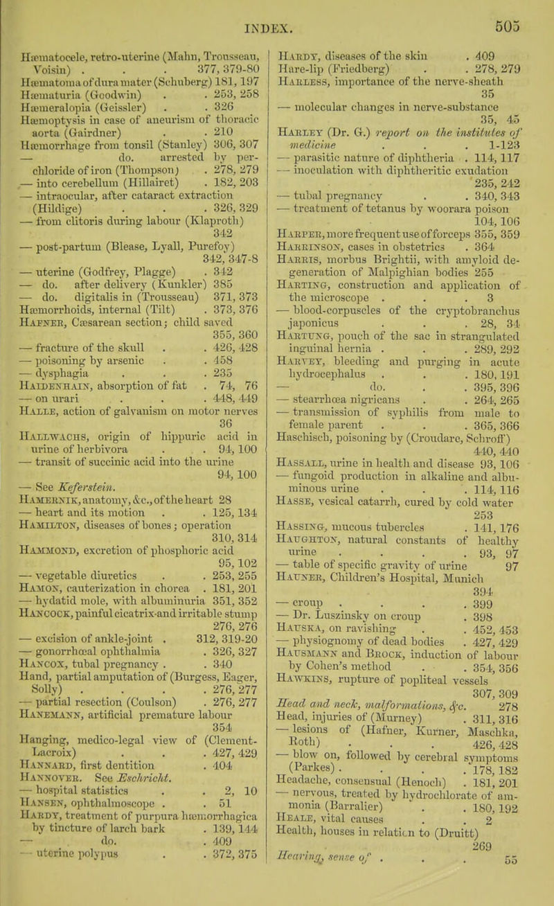 Hfpuiatoeele, retro-uterine (Mahu, Trousseau, Voisin) . . . 377,379-80 llaJHiatouiii of dura mater (Schuberg) 181,197 Hx'uiaturia (Goodwin) . . 253, 258 Hwmeralopia (Geissler) . . 336 Hoimoptysis in case of aneurism of thoracic aorta (Gairdner) . . 210 Hoemorrhage from tonsil (Stanley) 306, 307 — do. arrested by per- cliloride of iron (Thompson) . 278,279 — u\to cerebellum (Hillairet) . 182, 208 — intraocular, after cataract extraction (Hildige) . . . 326,329 — from clitoris during labour (Klaprotli) 342 — post-partum (Blease, Lyall, Purefoy) 342, 347-8 — uterine (Godfrey, Plagge) . 312 — do. after delivery (Kunkler) 385 — do. digitalis in (Trousseau) 371, 373 Ha3morrhoids, internal (Tilt) . 373, 376 Ha^jteh, Csesarean section; child saved 355, 360 — fractiu-e of the skull . . 426, 428 — l)oisoning by arsenic . . 158 — dysphagia . . . 235 Haidexhaiu, absorption of fat . 74, 76 — on urari . . . 448,449 Halle, action of galvanism on motor nerves 36 IIallwachs, origin of hippm-ic acid in urine of herbivora . . . 94,100 — transit of succinic acid into the lu-ine 94, 100 — See Keferstein. Hamekxik, anatomy, &c., of the heart 28 — heart and its motion . . 125,134 Hamilton, diseases of bones; operation 310, 314 Hammokd, excretion of phosphoric acid 95,102 — vegetable diuretics . . 253,255 Hamox, cauterization in chorea . 181, 20l — hydatid mole, with albuminuria 351, 352 HA2fC0CK, painful cicatrix-and irritable stump 276, 276 — excision of ankle-joint . 312, 319-20 — gonorrha-al ophthalmia . 326, 327 Hancox, tubal pregnancy . . 340 Hand, partial amputation of (Uurgess, Eager, Solly) .... 276,277 — partial resection (Coulson) . 276, 277 Hanemann, artificial premature labour 354 Hanging, medico-legal view of (Clement- Lacroix) . , . 427,429 Haxnahd, first dentition . 404 Hannovek. See EschricM. — hospital statistics . . 2, 10 Hansen, ophthalmoscope . . 51 Hardy, treatment of purpura hiemorrhagica by tincture of larch bark . 139,144 — dp. . '109 uterine polypus . . 372,375 Habdy, diseases of the skin . 409 Hare-lip (Friedberg) . . 278,279 Haeless, importance of the nerve-sheath 35 — molecular changes in nerve-substance 35, 45 Haeley (Dr. G.) report on the institutes of medicine . . . 1-123 — parasitic nature of diphtheria . 114,117 -- inoculation with diphtheritic exudation 235, 242 — tubal pregnancy . . 340, 343 — treatment of tetanus by woorara poison 104,106 HABPEE,morefreqnentuseofforcei)s 355, 359 Haheinsox, cases in obstetrics . 364 Haeeis, morbus Brightii, with amyloid de- generation of Malpighian bodies 255 HAETIN&, construction and application of the microscope . . .3 — blood-corpuscles of the cryptobranchus japonicus . . , 28, 34 Haetuxg, ]iouch of the sac in strangulated inguinal hernia . . . 289, 292 Haetey', bleeding and pin-ging in acute hydrocephalus . . . 180,191 — do. . . 395,396 — stearrhcea nigricans . . 264, 265 — transmission of syphilis from male to female parent .  . . 365,366 Haschisch, poisoning by (Croudare, SchrofT) 440, 440 Hassall, m-lne in health and disease 93, lOG — fungoid production in alkaline and albu- minous urine . . . 114,116 Hasse, vesical catarrh, cured by cold water 253 Hassixg, mucous tubercles . 141,176 Haughtox, natural constants of healthy urine . . . .93, 97 — table of specific gravity of urine 97 Hauxek, Cliildren's Hospital, Mimich 39-1. — croup . . . .399 — Dr. Luszinsky on croup . 398 HArsKA, on ravisliing . . 452,453 — physiognomy of dead bodies . 427, 429 Hausmank and Beock, induction of labour by Cohen's method . . 354, 356 Hawkins, rupture of popliteal vessels ^ 307,309 Mead and neck, malformations, i^'c. 278 Head, injm-ies of (Murney) . 311, 316 — lesions of (Ilafner, Kurner, Maschka, ^^otl') • • . 426,128 — blow on, followed by cerebral symjjtoms (Parkes) .... 173^ Headache, consensual (Henoch) . 181, 201 — nervous, treated by hvdroclilorate of am- monia (Barralier)  . . 180,192 IIeale, vital causes . . 2 Health, houses in relaticn to (Druitt) IT ■ -'59 Jiearinr/, sch?? of ... 55