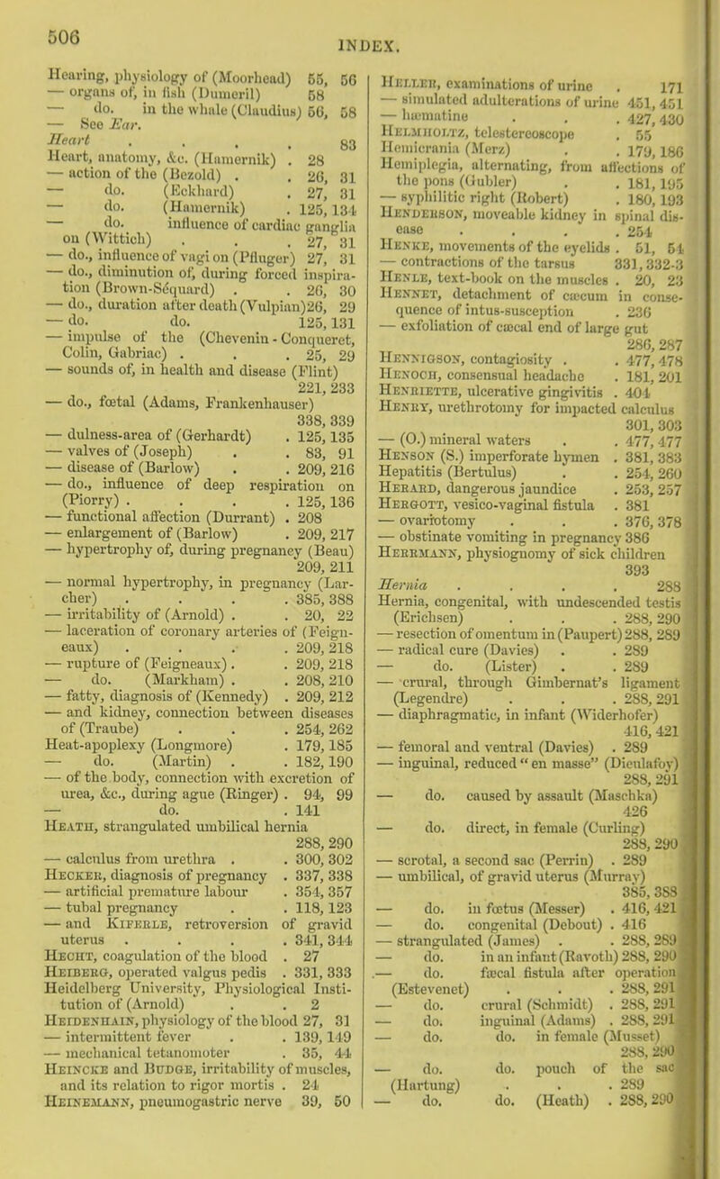 INDEX. Hearing, i)liysiolopry of (Moorhead) 55, 56 — organn of, in lisli (l)unieril) 58 — do. in the vvliale (Claudius) 56, 58 — See Ear. Heart • • • . 83 Heart, anatomy, &c. (Hamernik) . 28 — action of the (Bezold) . . 26, 31 — do. (Eclduwd) . 27, 31 — do. (Hamernik) . 125,131 — do. influence of cardiac Ranirlin ou(Wittich) . . . 27, 31 — do., influence of on (Pfluger) 27^ 31 — do., diminution of, during forced iuHpira- tion (Brown-Sd(iuiird) . . 20, 30 — do., dui-ation after death (Vulpian)26, 29 — do. do. 125,131 — impulse of the (Chevenin - Conqueret, Colin, Gabriac) . . .25, 29 — sounds of, in health and disease (Flint) 221, 233 — do., foetal (Adams, Prankenhauser) 338, 339 — dulness-area of (Gerhardt) . 125,135 — valves of (Joseph) . . 83, 91 — disease of (Barlow) . . 209,216 — do., influence of deep respiration on (Piorry) .... 125,136 — functional affection (Durrant) . 208 — enlargement of (Barlow) . 209, 217 — hypertrophy of, during pregnancy (Beau) 209, 211 — normal hypertrophy, in pregnancy (Lar- cher) .... 385,388 — irritability of (Arnold) . . 20, 23 — laceration of coronary arteries of (Feign- eau.x) .... 209,218 — rupture of (Feigneaux). . 209, 218 — do. (Markham) . . 208,210 — fatty, diagnosis of (Kennedy) . 209, 212 — and kidney, connection between diseases of (Traube) . . . 254,262 Heat-apoplexy (Longmore) . 179,185 — do. (Martin) . . 182,190 — of the body, connection vnih. excretion of urea, &c., during ague (Ringer) . 94, 99 — do. . 141 Hbath, strangulated umbilical hernia 288, 290 — calculus from urethra . . 300, 303 Heckee, diagnosis of pregnancy . 337, 338 — artificial prematm'e labour . 354, 357 — tubal pregnancy . .118,123 — and KiFEELE, retroversion of gravid uterus .... 341,344 Hecht, coagulation of the blood . 27 Heibebg, ojjerated valgus pedis . 331, 333 Heidelberg University, Physiological Insti- tution of (Arnold) . . 2 HEroENHAiN, physiology of the blood 27, 31 — intermittent fever . . 139,149 — mechanical tctanomoter . 35, 44 Heincke and Budge, irritability of muscles, and its relation to rigor mortis . 24 Heinejiaku, pneumogastric nerve 39, 50 HEr.LEn, examinations of urine . 17] — sinmlated adulterations of ui-ine 451, 4.01 — luematine . . , 427,430 Helmjioi.tz, telestereoscope . 55 Homicrania (Merz) . . I7y, Hemiplegia, alternating, from atlections u\' the iwns ((iubler) . . 181,11)5 — syphilitic right (Ilobert) . 180,193 Henueuson, moveable kidney in spinal dis- ease .... 254 Henke, movements of the eyelids . 51, 51 — contractions of the tarsus 331, 332-3 Henle, text-book on the muscles . 20, 23 Hennet, detachment of CKCum in conse- quence of intus-susception . 236 — exfoliation of ceccal end of large gut 286, 287 Henmgsox, contagiosity . , 477,47s Hexoch, consensual headache . 181, 201 Hexeiexte, ulcerative gingivitis . 404 Heney, urethrotomy for impacted calculus 301, 303 — (0.) mineral waters . .477,477 Henson (S.) imperforate hymen , 381, 3b:i Hepatitis (Bertulus) . . 254, 26u Heeaed, dangerous jaundice . 253, 257 Heegott, vesico-vaginal fistula . 381 — ovarrotomy . . , 376,378 — obstinate vomiting in pregnancy 386 Heeemaiji.-, physiognomy of sick children 393 Hernia .... 28S Hernia, congenital, with undescended testis (Erichsen) . . . 288,290 — resection of omentum in (Paupert) 288, 289 — radical cure (Davies) . . 289 — do. (Lister) . . 289 — crural, through Gimbernat's ligament (Legendre) . . . 288,291 — diaphragmatic, in infant (Widerhofer) 416, 421 — femoral and ventral (Davies) . 289 — inguinal, reduced  en masse (Dieulafov) 288, 291 — do. caused by assault (Maschka) 426 — do. direct, in female (Curling) 283, 290 — scrotal, a second sac (Perrin) . 289 — umbilical, of gravid uterus (Murray) 385, 383 — do. in foetus (Messer) . 416,421 — do. congenital (Debout) . 416 — strangulated (James) . . 288, 289 — do. in an infant (Ravoth) 288, 290 ,— do. fa;cal fistula after operation (Estevenet) . . .288,291 — do. crural (Schmidt) . 288,291 — do. inguinal (Adams) . 288,291 — do. do. in female (JIusset) 2«8. 290 — do. do. pouch of the sac (Hartung) . . .289 1 — do. do. (Heath) . 288,290,