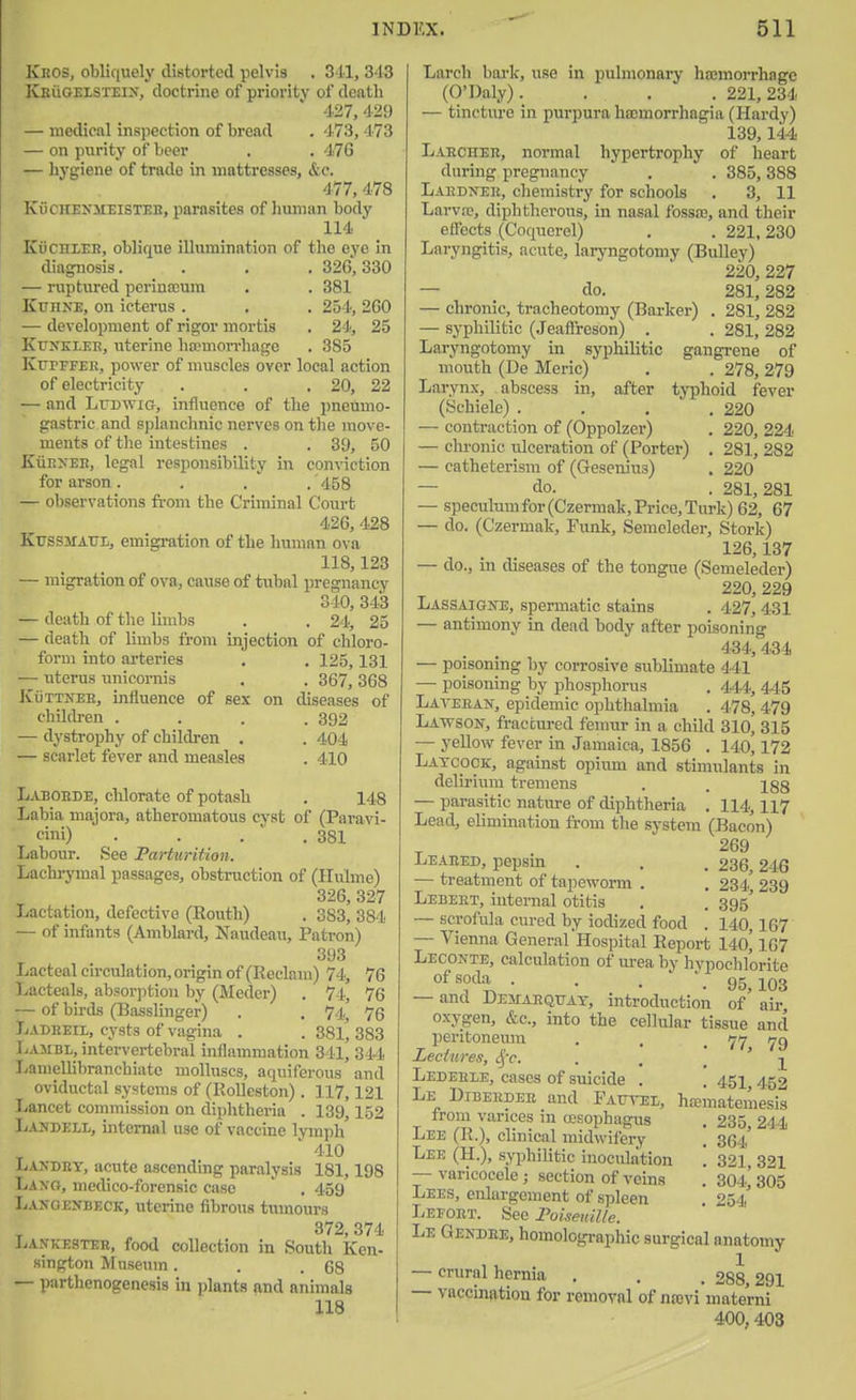 Kros, obliquel}' distorted pelvis . 311, 343 Keugeisteix, doctrine of priority of death -127,429 — medical inspection of bread . 473,473 — on purity of beer , . 476 — hygiene of trade in mattresses, &c. 477, 478 KiiCHENMEiSTEB, parasites of human body 114 KiiCHlEE, oblique illumination of the eye in diagnosis.... 326', 330 — ruptured perinajum . . 381 KuHXE, on icterus . . . 254, 260 — development of rigor mortis . 24, 25 K'cr^^KLER, uterine Iwmorrhage . 385 KurFFEE, power of muscles over local action of electricity . . . 20, 22 — and LuDWia, influence of the pneumo- gastric and splanchnic nerves on the move- ments of the intestines . . 39, 50 KuP.>EE, legal responsibility in conviction for arson. . . . 458 — observations from the Criminal Court 426, 428 KussiTATO, emigration of the human ova 118,123 — migration of ova, cause of tubal pregnancy 340, 343 — death of the limbs . . 24, 25 — death of limbs from injection of chloro- form into arteries . . 125,131 — uterus unicornis . . 367, 368 KtiTTNEH, influence of sex on diseases of children .... 392 — dystrophy of children . . 404 — scarlet fever and measles . 410 Laboede, chlorate of potash . 148 Labia majora, atheromatous cyst of (Paravi- «ni) • . . .381 Labour. See Parturition. Lachrymal passages, obstruction of (Hnlme) 326, 327 Lactation, defective (Eouth) . 383, 384 — of infants (Amblard, Naudeau, Patron) 393 Lacteal circulation, origin of (Reclam) 74, 76 Lacteals, absorption by (Medcr) . 74, 76 — of birds (Basslinger) . . 74, 76 Ladeeil, cysts of vagina . . 38l' 383 Lajibl, intervertebral inflammation 341, 344 Lamellibranchiate molluscs, aquiferous and oviductal systems of (Kollcston) . 117,121 Lancet commission on diphtheria . 139,152 Landell, internal use of vaccine lymph' 410 Lakdry, acute ascending paralysis 181,198 Laxg, mcdico-forcnsic case . 459 Lanoenbeck, uterine fibrous tumours 372, 374 J>a.vke3teb, food collection in South Ken- sington Museum. . .68 — parthenogenesis in plants and animals 118 Larch bark, use in pulmonai-y ha;morrhagc (O'Daly). . . . 221,234 — tincture in purpura hajmorrhagia (Hardy) 139,144 Laechee, normal hypertrophy of heart during pregnancy . . 385, 388 LAEDNEii, chemistry for schools . 3, 11 Larvfc, diphtherous, in nasal fossce, and their effects (Coquercl) . . 221, 230 Laryngitis, acute, laryngotomy (Bulley) 220, 227 — do. 281,282 — chronic, tracheotomy (Barker) . 281, 282 — syphilitic (Jeaflreson) . . 281, 282 Laryngotomy in syphilitic gangrene of mouth (De Meric) . . 278, 279 Larynx, abscess in, after typhoid fever (Schiele) . . . ' . 220 — contraction of (Oppolzer) . 220, 224 — chi'onic ulceration of (Porter) . 281, 282 — catheterism of (Gesenius) . 220 — do. . 281,281 — speculum for (Czermak, Price, Turk) 62, 67 — do. (Czermak, Funk, Semeleder, Stork) 126,137 — do., in diseases of the tongue (Semeleder) 220, 229 Lassaigne, spermatic stains . 427, 431 — antimony in dead body after poisoning 434, 434 — poisoning by corrosive sublimate 441 — poisoning by phosphorus . 444, 445 Laveean, epidemic ophthalmia . 478, 479 Lawson, fractured fenmr in a child 310, 315 — yellow fever in Jamaica, 1856 . 140,172 Latcock, against opium and stimulants in delu'ium tremens . . igg — parasitic nature of diphtheria . 114, H7 Lead, elimination from the system (Bacon) 269 Leaeed, pepsm . . . 236,246 — treatment of tapeworm . . 234, 239 Lebeet, internal otitis . . 395' — scrofula cured by iodized food . 140,167 — Vienna General Hospital Report 140^ 167 Leconte, calculation of urea by hypochlorite of soda . . . .95 103 — and Demaequay, introduction of' air, oxygen, &c., into the cellular tissue and peritoneum . , . 77 79 Leciwes, <^-c. . . _ ' Ledehle, cases of suicide . . 451 4.52 Le Dibeedee and Pautel, hismateuiesis from varices in (esophagus . 235, 244 Lee (R.), clinical midwifery . 364' Lee (H.), syphilitic inoculation '. 321, 321 — varicocele ; section of veins . 304.^ 305 Lees, enlargement of spleen . 254' Lefoet. See roismdlle. Le Gendee, homolographic surgical anatomy — crural hernia . . . £88 291 — vaccination for removal of najvi mate'rni 400,403
