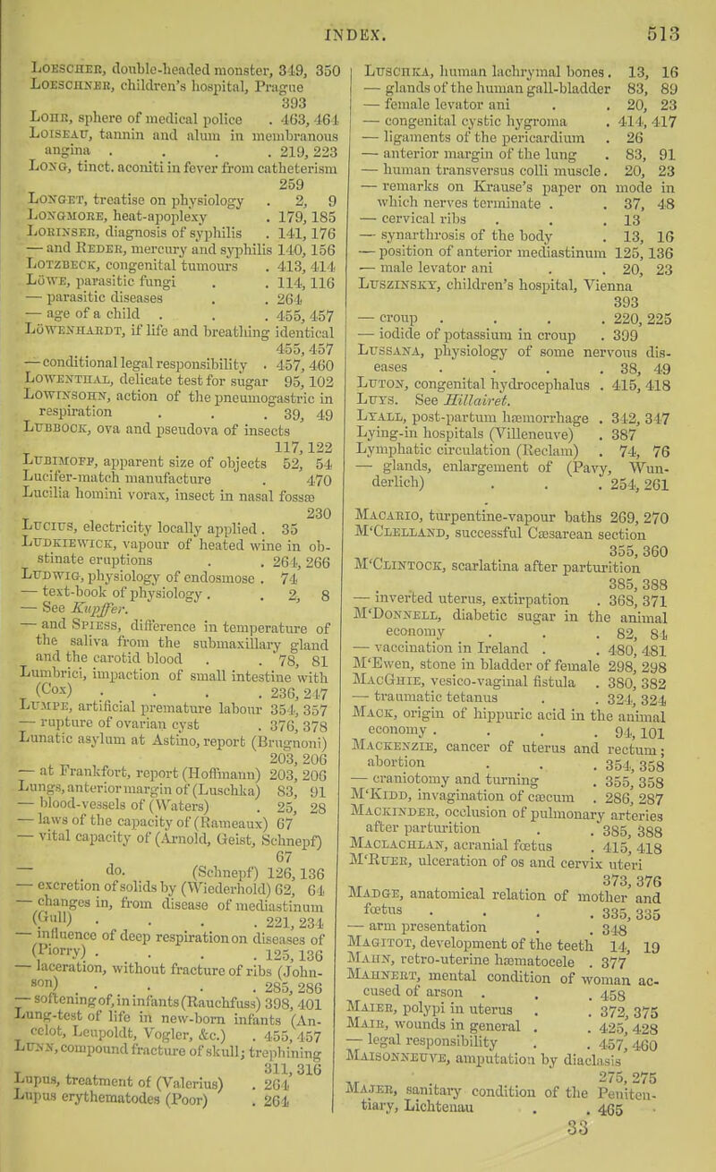 LOESCHER, double-lieaded monster, 319, 350 LoEscnxEK, childi-en's hospital, Prague 393 LoHR, sphere of medical police . 463, 464 LoiSEATT, tannin and alum in membranous angina . . . . 219,223 LoxG, tinct. aconiti in fever from catheterism 259 LoxGET, treatise on physiology . 2, 9 LoxGMOEE, heat-apoplexy . 179,185 LoRiNSER, diagnosis of syphilis . 141,176 — and Eeder, mercury and syjihilis 140,156 LOTZBECK, congenitartumom-s . 413,414 Lowe, parasitic fungi . . 114,116 — parasitic diseases . . 264 — age of a child . . . 455, 457 LOwEiVHARDT, it' life and breathing identical 455, 457 — conditional legal responsibility . 457,460 LowENTn.u,, delicate test for sugar 95,102 LowIjS-sohx, action of the pneumogastric in respiration . . .39^ 49 Lubbock, ova and pseudova of insects 117,122 LUBIMOFP, apparent size of objects 52, 54 Lucifer-match manufacture . 4.70 Lucilia homini vorax, insect in nasal fossa? _ 230 Ltjcius, electricity locally applied . 35 LuDKiEwicK, vapour of heated wine in ob- stinate eruptions . . 264,266 LrDwiG, physiology of endosmose . 74.' — text-book of physiology. . 2, 8 — See Ktipjfer. ' — and Spiess, difterence in temperature of the saliva from the submaxillary gland and the carotid blood . . 78, 81 Lumbrici, impaction of small intestine with (^'o-'') .... 236,247 LvMPE, artificial premature labour 354, 357 — rupture of ovarian cyst . 376, 378 Lunatic asylum at Astino, report (Brugnoni) . T. , 203,206 — at Frankfort, report (Hoffmann) 203, 206 Lungs,anteriormarginof (Luschka) S3, 91 — blood-vessels of (Waters) . 25, 28 — laws of the capacity of (Rameaux) 67 — vital capacity of (i\jnold, Geist, Schnepf) 67 — do. (Schnepf) 126,136 — excretion of solids by (Wiederhold) 62, 64 — changes in, from disease of mediastinum (P'') • • . . 221,234 — mfluence of deep respiration on diseases of (Piorry) . . . , 135^ igg — laceration, without fracture of ribs (John- • . . 285,286 — sortemngof,minfants(Rauchfuss) 398, 401 Lung-test of life in new-born infants (An- celot, Leupoldt, Vogler, &c.) . 455, 457 LUNN, compound fracture of skullj trephining T X . 311,316 Lupus, treatment of (Valerius) . 264 Lupus erythematodes (Poor) . 261 LuscniCA, human lachrymal bones. 13, 16 — glands of the human gall-bladder 83, 89 — female levator ani . . 20, 23 — congenital cystic hygroma . 414, 417 — ligaments of the pericardium . 26 — anterior margin of the lung . 83, 91 — human transversus colli muscle. 20, 23 — remarks on Krause's paper on mode in which nerves terminate . . 37, 48 — cervical ribs . , .13 — synarthrosis of the body . 13, 16 — position of anterior mediastinum 125,136 — male levator ani . . 20, 23 LrsziNSKY, children's hospital, Vienna 393 — croup .... 220, 225 — iodide of potassium in croup . 399 LrssANA, physiology of some nervous dis- eases . . . . 38, 49 Ltitos^, congenital hydrocephalus . 415, 418 Ltiys. See Rillairet. Ltall, post-partum haemorrhage . 342, 347 Lying-in hospitals (Villeneuve) . 387 Lymphatic circulation (Reclam) . 74, 76 — glands, enlargement of (Pavy, Wun- derUch) . . . 254,261 Macaeio, turpentine-vapour baths 269, 270 M'Clelland, successful Ciesarean section 355, 360 M'Clintoce, scarlatina after partui-ition 385, 388 — inverted uterus, extirpation . 368, 371 M'DoNNELL, diabetic sugar in the animal economy . . .82, 84 — vaccination in Ireland . . 480, 481 M'Ewen, stone in bladder of female 298, 298 MacGuie, vcsico-vaginal fistula . 380, 382 — traumatic tetanus . . 324, 324 Mack, origin of hippuric acid in the animal economy .... 91,, loi Mackenzie, cancer of uterus and rectum; abortion . . . 354^ 353 — craniotomy and turning . 355^ 353 M'KiDD, invagination of caacum . 286* 287 Mackinder, occlusion of pulmonary arteries after parturition . . 335, 388 Maceachlan, acranial foetus . 415, 4i8 M'RuER, ulceration of os and cervix uteri 373, 376 Madge, anatomical relation of mother and f'**^ .... 335, 335 — arm presentation . . 34.8 Magitot, development of the teeth 14., 19 Maun, retro-uterine hajmatocele . 377' ilAHNEiix, mental condition of woman ac- cused of arson . , . 453 Maiee, polypi in uterus . . 372, 375 Mair, wounds in general . . 425,' 428 — legal responsibility . . 457,46O Maisonneuve, amputation by diaclasis' ,r 275,275 JVIAJEB, sanitary condition of the Peniten- tiary, Lichtenau . . 455 33