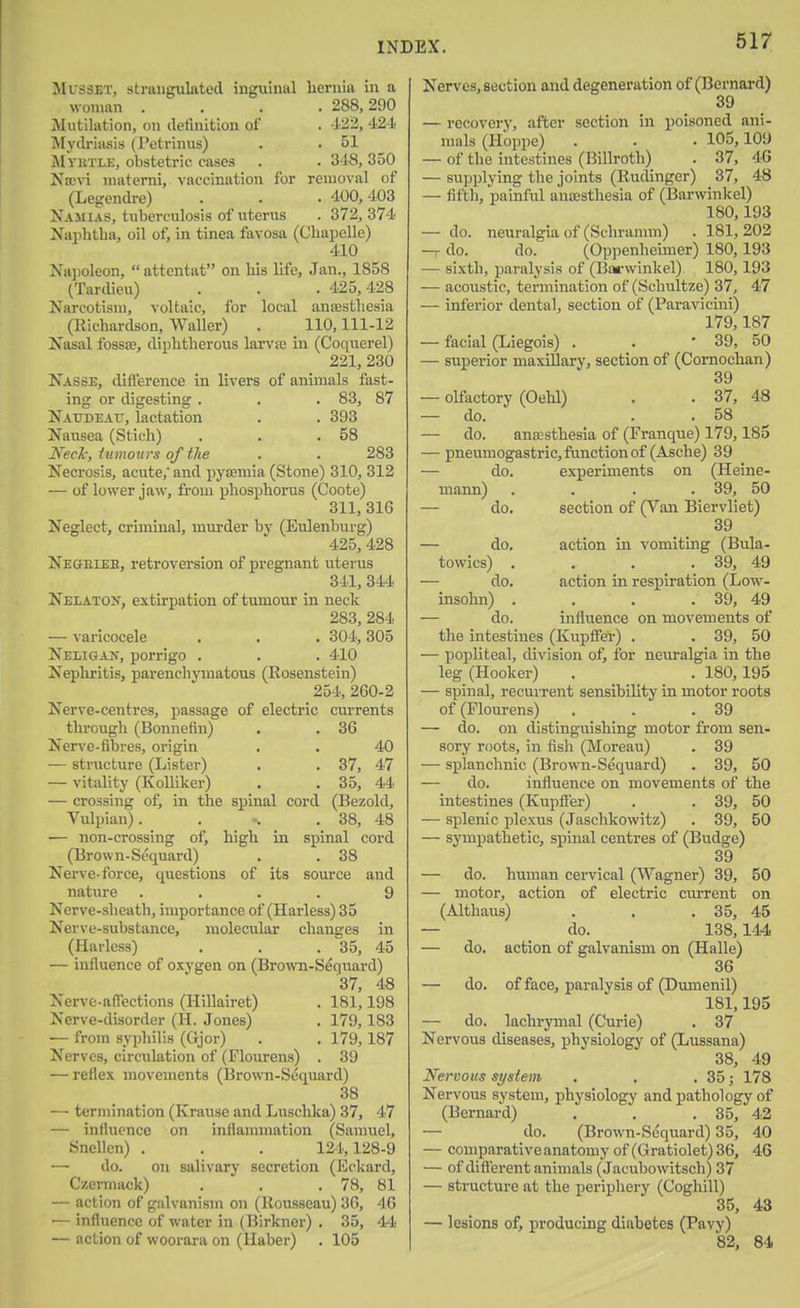 MussET, strangulated inguinal hernia in a woman .... 288, 390 Mutilation, on ilefmition of . 423, 424 Mydriasis (Petrlnus) . . 51 Myktlj;, obstetric cases . . 3i8, 350 Nrovi matemi, vaccination for removal of (Legendre) . . • 400,403 Najiias, tuberculosis of uterus . 372, 374 Naphtha, oil of, in tinea favosa (Chapelle) 410 Na)3oleon,  attentat on his life, Jan., 1858 (Tardieu) . . .425,428 Narcotism, voltaic, for local anesthesia (Richardson, Waller) . 110,111-12 Nasal fossa;, diphtherous larvre in (Coc[uerel) 221, 230 Nasse, diflerence in livers of animals fast- ing or digesting . . . 83, 87 Naxjdeau, lactation . . 393 Nausea (Stich) . . .58 Neck, iumottrs of the . . 283 Necrosis, acute,' and pyasmia (Stone) 310, 312 — of lower jaw, from phosphorus (Coote) 311, 316 Neglect, criminal, murder by (Eulenburg) 425, 428 Neoeiee, retroversion of pregnant uterus 341, 344 Neeaton, extirpation of tumour in neck 283, 284 — varicocele . . . 304,305 Neligan, porrigo . . . 410 Nephritis, parenchymatous (Rosenstein) 254, 260-2 Nerve-centres, passage of electric currents through (Bonnefin) . . 36 Nerve-fibres, origin . . 40 — structure (Lister) . . 37, 47 — vitality (Kolliker) . . 35, 44 — crossing ot, in the spinal cord (Bezold, Vulpian). . . 38, 48 — non-crossing of, high in spinal cord (Brown-Sequard) . . 38 Nerve-force, questions of its source and nature .... 9 Nerve-sheath, importance of (Harless) 35 Nerve-substance, molecular changes in (Harless) . . .35, 45 — influence of oxygen on (Brown-Sequard) 37, 48 Nerve-affections (Hillairet) . 181,198 Nerve-disorder (H. Jones) . 179,183 — from syphilis (Gjor) . . 179,187 Nerves, circulation of (Flourens) . 39 — reflex movements (Brown-Sequard) 38 — termination (Krause and Luschka) 37, 47 — influence on inflammation (Samuel, Snellen) . . . 124,128-9 — do. on salivary secretion (Eckard, Czermack) . . .78, 81 — action of galvanism on (Rousseau) 36, 46 — influence of water in (Birknor) . 35, 44 — action of woorara on (Haber) . 105 Nerves, section and degeneration of (Bernard) 39 — recovery, after section in poisoned ani- mals (Hoppe) . . . 105,109 — of the intestines (Billroth) . 37, 4G — supplying the joints (Rudinger) 37, 48 — fifth, painful anesthesia of (Barwinkel) 180,193 — do. neuralgia of (Schramm) . 181, 202 —r do. do. (Oppenheimer) 180,193 — sixth, paralysis of (Barwinkel) 180,193 — acoustic, termination of (Schultze) 37, 47 — inferior dental, section of (Paravicini) 179,187 — facial (Liegois) . . ' 39, 50 — superior maxillary, section of (Comochan) 39 — olfactory (Oehl) . . 37, 48 — do. . . 58 — do. anesthesia of (Franque) 179,185 — pneumogastric, function of (Asche) 39 — do. experiments on (Heine- mann) . 39, 50 — do. section of (Van Biervliet) 39 — do. action in vomiting (Bula- towics) . . 39, 49 — do. action in respiration (Low- insohn) . . 39, 49 — do. influence on movements of the intestines (Kupffer) . . 39, 50 — popliteal, division of, for neuralgia in the leg (Hooker) . . 180,195 — spinal, recurrent sensibility in motor roots of (Flourens) . . .39 — do. on distinguishing motor from sen- sory roots, in fish (Moreau) . 39 — splanchnic (Brown-Sequard) . 39, 50 — do. influence on movements of the intestines (Kupfl'er) . . 39, 50 — splenic plexus (Jaschkowitz) . 39, 50 — sympathetic, spinal centres of (Budge) 39 — do. human cervical (Wagner) 39, 50 — motor, action of electric current on (Althaus) . . . 35, 45 — do. 138,144 — do. action of galvanism on (Halle) 36 — do. of face, paralysis of (Dumenil) 181,195 — do. lachrymal (Curie) . 37 Nervous diseases, physiology of (Lussana) 38, 49 Nervous system . . . 35; 178 Nervous system, physiology and pathology of (Bernard) . . . 35, 42 — do. (Brown-Sequard) 35, 40 — comparative anatomy of (Gratiolet) 36, 46 — of difl'erent animals (Jacubowitsch) 37 — structure at the periphery (Coghill) 35, 43 — lesions of, producing diabetes (Pavy) 82, 84