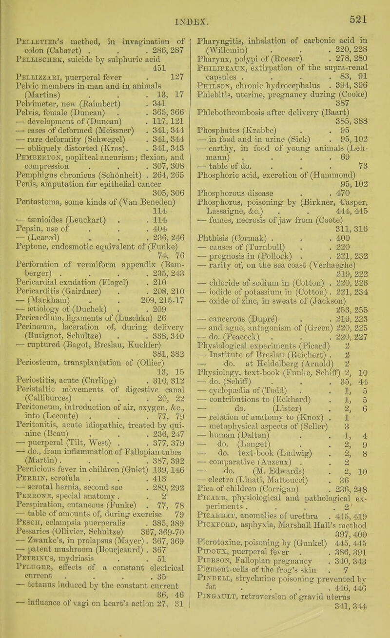 P£Li-iJTiEii's method, in invagination of colon (Cabaret) . . . 28G, 287 I'iiiuscnEK, suicide by sulphuric acid 451 Pjcllizzari, puerperal fever . 127 Telvic members in man and in animals (Martins) . . .13, 17 Pelvimeter, new (Eaimbert) . 341 Pelvis, female (Duncan) . . 365, 366 — development of (Duncan) . 117,121 — cases of deformed (Meissner) . 341, 31-4 — rare deformity (Schwegel) . 341, 344 — obliquely distorted (Kros). . 341, 343 Peitbektox, popliteal aneurism; flexion, and compression . . . 307,308 Pemphigus chronicus (Schonheit) . 264, 265 Penis, amputation for epithelial cancer 305, 306 Pentastoma, some kinds of (Van Beneden) 114 — tfflnioides (Leuckart) . . 114 Pepsin, use of . . . 404 — (Leared) . . . 236,246 Peptone, endosmotic equivalent of (Punke) 74, 76 Perforation of vermiform appendix (Bam- berger) .... 235,243 Pericardial exudation (Plogel) . 210 Pericarditis (Gairchier) . . 208,210 — (Markham) . . 209,215-17 — ffitiology of (Duchek) . . 209 Pericardium, ligaments of (Luschka) 26 Perinoeum, laceration of, during delivery (Butignot, Schultze) . . 338,340 — ruptured (Bagot, Breslau, Kuchler) 381, 382 Periosteum, transplantation of (Oilier) 13, 15 Periostitis, acute (Curling) . 310, 312 Peristaltic movements of digestive canal (Calliburces) . . .20, 22 Peritoneum, introduction of air, oxygen, &c., into (Leconte) . . .77, 79 Peritonitis, acute idiopathic, treated by qui- nine (Beau) . . . 236,247 — puerperal (Tilt, West) . . 377, 379 — do., from inflammation of Fallopian tubes (Martin) .... 387, 392 Pernicious fever in children (Guiet) 139,146 Pekkin, scrofula . . . 413 — scrotal hernia, second sac . 289, 292 I'ekkoke, special anatomy. . 2 Perspiration, cutaneous (Punke) . 77, 78 — table of amounts of, during exercise 79 Pescu, eclampsia puerperalis . 385, 389 Pessaries (Ollivier, Sehultze) 367, 369-70 — Zwanke's, in prolapsus (Mayer). 367, 369 — patent mushroom (Bourjeaurd) . 367 Petkixus, mydriasis . . 51 Vflvoer, effects of a constant electrical current . . . .35 — tetanus induced I)y the constant current 36, 46 — influence of vagi on heart's action 27, 31 Pharyngitis, inhalation of carbonic acid in (Willemin) . . . 220,228 Pharynx, polypi of (lloeser) . 278, 280 Pjiilipeaux, extirpation of the supra-renal capsules .... 83, 91 Philson, chronic hydrocephalus . 394, 396 Phlebitis, uterine, pregnancy during (Cooke) 387 Phlebothromhosis after delivery (Baart) 385, 388 Phosphates (Ki-abbe) . . 95 — in food and in urine (Sick) . 95,102 — earthy, in food of young animals (Leh- mann) . . . .69 — table of do. ... 73 Phosphoric acid, excretion of (Hammond) 95,102 Phosphorous disease . . 470 Phosphorus, poisoning by (Birkner, Casper, Lassaigne, &c.) . . 444,445 — fumes, necrosis of jaw from (Coote) 311, 316 Phthisis (Cormak) . . . 400 — causes of (Turnbull) . . 220 — prognosis in (Pollock) . . 221, 232 — rarity of, on the sea coast (Verhaeghe) 219, 222 — chloride of sodium in (Cotton) . 220, 226 — iodide of potassium in (Cotton) . 221, 234 — oxide of zinc, in sweats of (Jackson) 253, 255 — cancerous (Dupre) . . 219, 223 — and ague, antagonism of (Green) 220, 225 — do. (Peacock) . . . 220, 227 Physiological experiments (Picard) 2 — Institute of Breslau (Reichert) . 2 — do. at Heidelberg (Arnold) 2 Physiology, text-book (Funke, Schiff') 2, 10 — do. (iSciiiff) . , . 35, 44 — cyclopasdia of (Todd) . . 1, 5 — contributions to (Eckhard) . 1, 5 — do. (Lister) . 2, 6 — relation of anatomy to (Knox) . 1 — metaphysical aspects of (Seller) 3 — human (Dalton) . . 1, 4 — do. (Longet) . . 2, 9 — do. text-book (Ludwig) . 2, 8 — comparative (Auzeux) . . 2 — do. (M. Edwards) . 2, 10 — electro (Linati, Mattcucci) . 36 Pica of children (Corrigan) . 236, 248 PiCAKD, physiological and pathological ex- periments . . . . 2' PiCAiiDAT, anomalies of urethra . 415, 419 PiCKEOMD, asphyxia, Marshall Hall's method 397, 400 Plcrotoxine, poisoning by (Gmikel) 415, 44 5 PiDOUX, puerperal fever . . 386, 391 PiERSON, Fallopian pregnancy . 3-JO, 343 Pigment-cells of the frog's skin . 7 PiNDELL, strychnine poisoning prevented by ft)t .... 446,446 PiNGAXTLT, retroversion of gravid uterus 34], 314