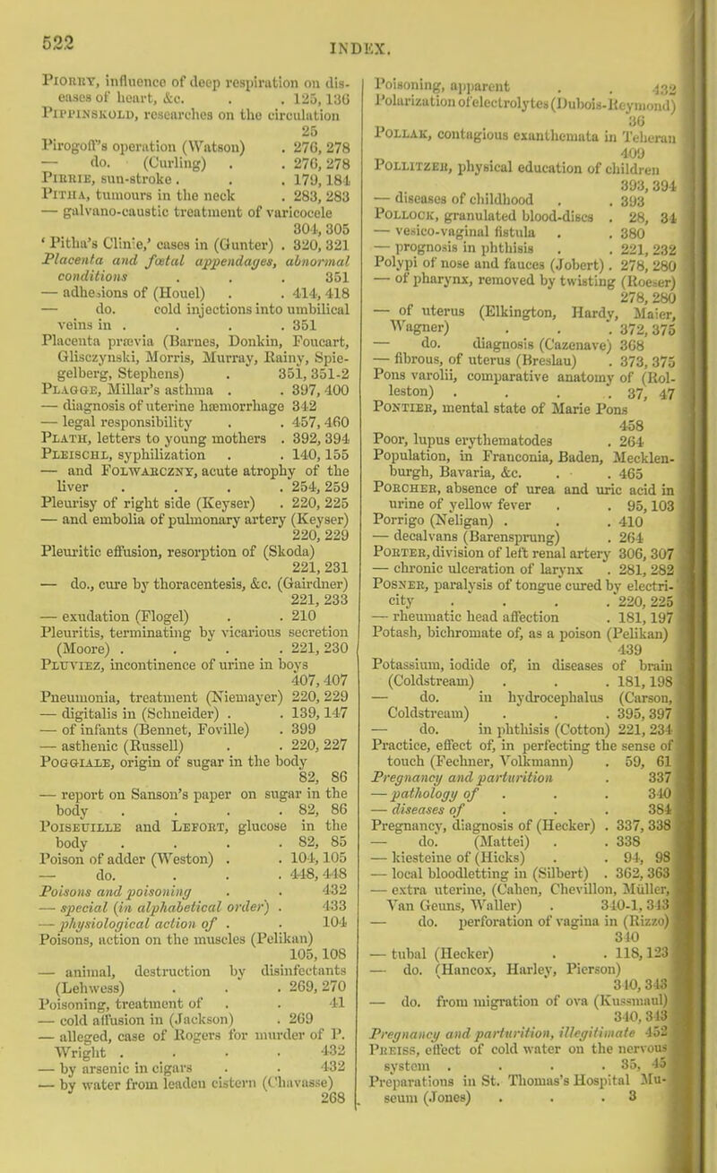 PiORBT, influence of deep respiration on dis- eases of heart, &c. . . 125,136 PiPi'iKSKOLD, researches on the circulation 25 Pirogoff's operation (Watson) . 276, 278 — do. (Curling) . . 276,278 PiKRiE, sun-stroke . . . 179,18i Pith A, tumours in the neck . 283, 283 — galvano-caustic treatment of varicocele 801, 305 ' Pitha's Clln'e,' cases in (Gunter) , 320, 321 Placenta and foetal appendages, abnormal conditions . . . 351 — adhesions of (Houel) . . 414, 418 — do. cold injections into umbilical veins in . . . . 351 Placenta prajvia (Barnes, Donkin, Foucart, Glisczyiiski, Morris, Murray, Kainy, Spie- gelberg, Stephens) . 351,351-2 Plagge, Millar's asthma . . 397, 400 — diagnosis of uterine hsemorrhage 342 — legal responsibility . . 457,460 Plath, letters to young mothers . 392, 394 Pleischi, syphilization . . 140,155 — and FOLWAECZNY, acute atrophy of the liver .... 254, 259 Pleurisy of right side (Keyser) . 220, 225 — and embolia of pulmonary artery (Keyser) 220, 229 Pleuritic effusion, resorption of (Skoda) 221,231 — do., cure by thoracentesis, &c. (Gairdner) 221, 233 — exudation (Flogel) . . 210 Pleuritis, terminating by vicarious secretion (Moore) .... 221, 230 PiuviEZ, incontinence of urine in boys 407,407 Pneumonia, treatment (Niemayer) 220, 229 — digitalis in (Schneider) . . 139,147 — of infants (Bennet, Foville) . 399 — asthenic (Russell) . . 220, 227 PoGGiAiE, origin of sugar in the body 82, 86 — report on Sanson's paper on sugar in the body . . . . 82, 86 PoiSEtriLLE and Lefoet, glucose in the body . . . . 82, 85 Poison of adder (Weston) . . 104,105 — do. ... 448,448 Poisons and jiolsoninc/ . . 452 — special {in alphabetical order) . 433 — physiological action of . ■ 104 Poisons, action on the muscles (Pelikan) 105,108 — animal, destruction by disinfectants (Lehwess) . . . 269,270 Poisoning, treatment of . . 41 — cold aifusion in (Jackson) . 269 — alleged, case of llogers for nnirder of P. Wright .... 432 — by arsenic in cigars . . 432 — by water from leadeu cistern (Chavasse) 268 . Poisoning, apparent . . .^o^ Polarization of electrolytes (Dubois-Keymond) 36 POILAK, contagious exanthemata in Teheran 409 PoiLiTZEu, physical education of children 393,394 — diseases of childhood . . 393 Pollock, granulated blood-discs . 28, 34 — vesico-vaginal fistula . . 380 — prognosis in phthisis . . 221, 232 Polypi of nose and fauces (Jobert) . 278, 280 — of pharynx, removed by twisting (Rocier) 278, 280 — of uterus (Elkington, Hardy, Maier, Wagner) . . 372,375 — do. diagnosis (Cazenave) 368 — fibrous, of uterus (Bresku) . 373, 375 Pons varolii, comparative anatomy of (Rol- leston) . . . . 37, 47 PoNTiEE, mental state of Marie Pons 458 Poor, lupus erythematodes . 264 Population, in Franconia, Baden, Mecklen- burgh, Bavaria, &c. . . 465 PoECHEH, absence of urea and uric acid in urine of yellow fever . . 95,103 Porrigo (Neligan) . . . 410 — decalvans (Barensprung) . 264 PoETEE, division of left renal artery 306, 307 — chi'onic ulceration of larynx . 281, 282 PosxEE, paralysis of tongue cured by electri- city . . . .'220,225 — rheumatic head affection . 181,197 Potash, bichromate of, as a poison (Pelikan) 439 Potassium, iodide of, in diseases of brain (Coldstream) . . . 181,198 — do. in hydrocephalus (Carson, Coldstream) . . . 395,397 — do. in phthisis (Cotton) 221,234 Practice, effect of, in perfecting the sense of touch (Fechuer, Volkmann) . 59, 61 Pregnancy and parturition . 337 — pathology of . . . 340 — diseases of . . . 384 Pregnancy, diagnosis of (Hecker) . 337, 338 — dol (Mattel) . . 338 — kiestcine of (Hicks) . . 94, 98 — local bloodletting in (Silbert) . 362, 363 — extra uterine, (Cahen, Chevillon, JIuller, Van Geuns, WaUer) . 310-1,313 — do. perforation of vagina in (Riz/.o) 340 — tubal (Hecker) . . 118,123 — do. CHancox, Hai'ley, Pierson) 310, 343 — do. from migration of ova (Kussniaul) - 310,313 , Pregnancy and parturition, illegitimate 452 Pkeiss, effect of cold water on the nervous system .... 35, 45 Preparations in St. Thomas's Hospital Mu- seum (.Tones) . . .3