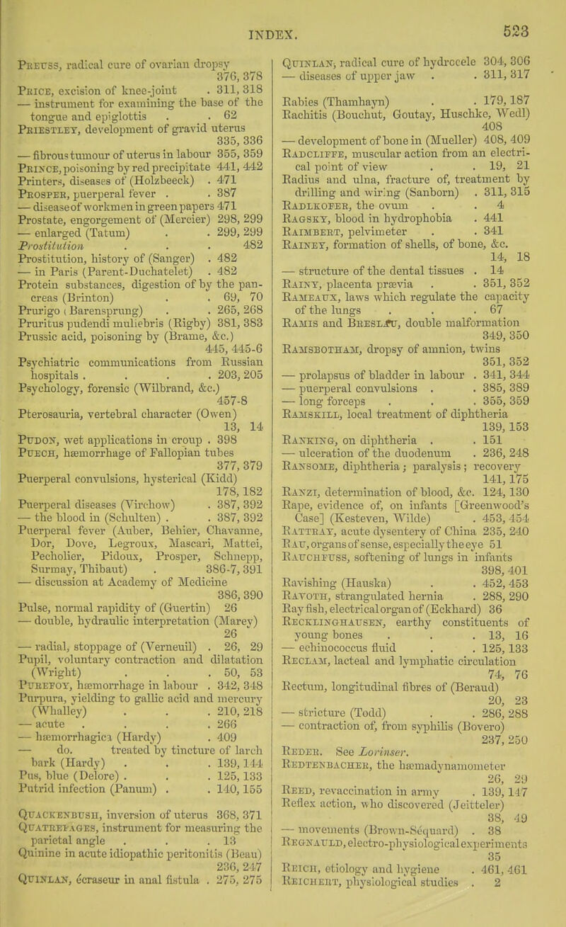 PEEtrss, 1-adieal cure of ovarian dropsy 37G, 378 Pkice, excision of knee-joiufc . 311, 318 — instrument for examining the base of the tongue and epiglottis . . 62 Peiestlet, development of gi'avid uterus 335, 336 — fibrous tumour of uterus in labour 355, 359 Prixce, poisoning by red precipitate 441, 442 Printers, diseases of (Holzbeecli) . 471 Pkospee, puerperal fever . . 387 — diseaseof worlvnien in green papers 471 Prostate, engorgement of (Mercier) 298, 299 — enlarged (Tatum) . . 299, 299 Prontitution . . . 482 Prostitution, history of (Sanger) . 482 — in Paris (Parent-Duchatelet) . 482 Protein substances, digestion of by the pan- creas (Brinton) . . 69, 70 Prurigo (Barensprnng) . . 265, 268 Pruritus pudendi muliebris (Rigby) 381, 383 Prussic acid, poisoning by (Brame, &c.) 445, 445-6 Psychiatric communications from Eussian hospitals .... 203, 205 Psychology, forensic (Wilbrand, &c.) 457-8 Pterosauria, vertebral character (Owen) 13, 14 PuDOX, wet applications in croup . 398 PtJECH, haemorrhage of Fallopian tubes 377, 379 Puerperal convulsions, hysterical (Kidd) 178,182 Puerperal diseases (Virchow) . 387, 392 — the blood in (Schulten) . . 387, 392 Puerperal fever (Auber, Behier, Chavanne, Dor, Dove, Legroux, Mascari, Mattel, Pecholier, Pidous, Prosper, Schnepp, Surmay, Thibaut) . 386-7,391 — discussion at Academy of Medicine 386, 390 Pulse, normal rapidity of (Guertin) 26 — double, hydraulic interpretation (Marey) 26 — radial, stoppage of (Verneuil) . 26, 29 Pupil, voluntary contraction and dilatation (Wright) . . .50, 53 P'JEEFOY, hemorrhage in labour . 342, 348 I'uqjura, yielding to gallic acid and mercury (Whalley) . . . 210,218 — acute .... 266 — ha;morrhagici (Hardy) . 409 — do. treated by tincture of larch bark (Hardy) . . . 139,144 Pus, blue (Delore) . . . 125,133 Putrid infection (Panuui) . . 140,155 QuACKENBUsn, inversion of uterus 368, 371 QuATEET^AGEs, instrument for measuring the parietal angle . . .13 Quinine in acute idiopathic peritonitis (Beau) 236, 247 QxJlNLAN, ecraaeuT in anal fistula . 275, 275 QuiNLANi radical cure of hydi-ocele 304, 306 — diseases of upper jaw . . 311, 317 Eabies (Thamhayn) . . 179,187 Eachitis (Bouchut, Goutay, Huschkc, Wedl) 408 — development of bone in (Mueller) 408, 409 Eadcliefe, muscular action from an electri- cal point of view . . 19, 21 Eadius and ulna, fracture of, treatment by drilling and wiring (Sanborn) . 311, 315 Eadlkopee, the ovum . . 4 Eagskt, blood in hydrophobia . 441 Eaimbeet, pelvimeter . . 341 Eainey, formation of shells, of bone, &c. 14, 18 — structui-e of the dental tissues . 14 Eaint, placenta proevia . . 351, 352 Eameaux, laws which regulate the cai>acity of the lungs . . .67 Eamis and BEESLirtr, double malformation 349, 350 Eamsbotham, dropsy of amnion, twins 351, 352 — prolapsus of bladder in labour . 341, 344 — puerperal convulsions . . 385, 389 — long forceps . . . 355, 359 Eamskill, local treatment of diphtheria 139,153 EAifKiNG-, on diphtheria . . 151 — ulceration of the duodenum . 236, 248 Eansome, diphtheria; paralysis ; recovery 141,175 Raxzi, determination of blood, &c. 124,130 Eape, evidence of, on infants [Greenwood's Case] (Kesteven, Wilde) . 453, 454 Eatteat, acute dysentery of China 235, 240 Eau, organs of sense, especially the eye 51 Eaucheuss, softening of lungs in infants 398, 401 Eavishing (Hauska) . . 452, 453 Eatoth, strangulated hernia . 288, 290 Eay fish, electrical organ of (Eckhard) 36 Eeckeijtghausen, earthy constituents of young bones . . .13, 16 — echiuococcus fluid . . 125,133 Reclam, lacteal and lymphatic circulation 74, 76 Eectum, longitudinal fibres of (Beraud) 20, 23 — stricture (Todd) . . 286, 288 — contraction of, from syphilis (Bovero) 237, 250 Eedee. See Lorinser. Eedtenbachee, the liKmadynamometer 26, 29 Eeed, revaccination in anny . 139,147 Eeflex action, who discovered (Jeitteler) 88, 49 — movements (Brown-Sequard) . 38 EEoxArLD, electro-physiological experiments 35 Eeich, etiology and hygiene . 461, 461 Eeicheet, physiological studies . 2