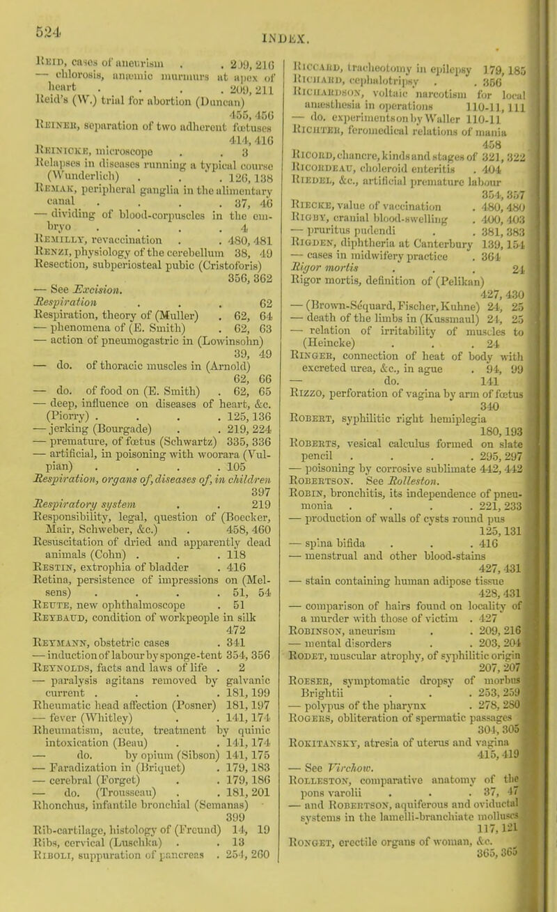 Keid, caios ofnueurUm . . 2j9, 21G — chlorosis, iiniuuiic muriaurs iit apox of • . . . 211 Ueid's (W.) trial for abortion (Duncan) ' 455,456 KniNEit, separation of two adherent fa'tuses 414, 41G JIkinickk, microscopo . , 3 Itclnjiscs in diseases running a typical course (VN'underlicli) . . ' . 120,138 Remak, periplierul ganglia in the alimentary «anal_ . . . .37, 4(3 — dividing of blood-corpuscles in the cni- ^ryo . . . .4 Kemilly, revaccination . . 480,481 Kenzi, physiology of the cerebellum 38, 49 Resection, subperiosteal pubic (Cristoforis) 356, 362 — See Excision. Respiraiion ... 62 Respiration, theory of (Muller) . 62, 64 — phenomena of (E. Smith) . 62, 63 — action of pneumogastric in (Lowinsohn) 39, 49 — do. of thoracic m\iscles in (Arnold) 62, 66 — do. of food on (E. Smith) . 62, 65 — deep, influence on diseases of heart, &c. (Piorry) .... 125, 136 — jerking (Bourgade) . . 219,224 — pi-emature, of fostus (Schwartz) 335, 336 — artificial, in poisoning with woorara (Vul- pian) .... 105 Respiration, organs of,diseases of, in children 397 Respiratory system . . 219 Responsibility, legal, question of (Boeclier, Mair, Schweber, &c.) . 458,460 Resuscitation of dried and apparently dead animals (Cohn) . . . 118 Restin, extrophia of bladder . 416 Retina, persistence of impressions on (Mel- sens) . . , . 51, 54 Reute, new ophthalmoscope . 51 Retbaud, condition of workpeople in silk 472 Retjiann, obstetric cases . 341 — induction of labour bysponge-tcnt 354, 356 Reynolds, facts and laws of life . 2 — paralysis agitans removed by galvanic current .... 181,199 Rheumatic head affection (Posner) 181,197 — fever (Wiitley) . . 141,174 Rheumatism, acute, treatment by quinic intoxication (Beau) . . 141,174 — do. by o])ium (Sibson) 141,175 — Faradization in (Briquet) . 179,183 — cerebral (Forget) . . 179,186 — do. (Trousseau) . . 181,201 Rhonchus, infantile bronchial (Semanas) 399 Rib-cartilage, histology of (Frcund) 14, 19 Ribs, cervical (Luschka) . . 13 KiBOLi, suppuration of pancreas . 25'1, 260 I lUccxuD, tracheotomy in epilepsy 179,185 Itu iiAHD, cc))lialotri])sy . . 3B6 KiciiAKDHoN, voltaic narcotism for local anuL'stliesia in o))eratioiiH 110-11, 111 — do. exi)eriniei)lKon by Waller 110-11 RiCJiTEii, feroniedical relations of mania 458 lUCOUD,chancre,kindsandstagexof 321, 322 RicoHDEAU, choleroid enteritis . 404 Rieoei., &c., artificial premature labour 354, 357 RiECKE, value of vaccination . 4^*0,480 Hia I)V, cranial blood-Hwelling . 400,403 — pruritus pudendi , . 381, 383 RiGBEN, diphtheria at Canterbury 139,151 — cases in midwifery practice . 364 Rigor mortis . , , £1 Rigor mortis, definition of (Pelikan) 427, 430 — (Brown-Scquard, Fischer, Kuhne) 24, 25 — death of the limbs in (Kussmaul) 21, 25 — relation of irritability of mnscles to (Hemcke) . . .24 RlNQEH, connection of heat of body witli excreted urea, &c., in ague . 94, 99 — do. 141 Rizzo, perforation of vagina by arm of fajtus 340 RoBEET, syphilitic right hemiplegia 180,193 Roberts, vesical calculus formed on slate pencil .... 295,297 — poisoning by corrosive sublimate 442,442 RoBEETSON. See RoHeston. Robin, bronchitis, its independence of pneu- monia .... 221, 233 — production of walls of cysts round pus 125,131 — spina bifida . . . 416 — menstrual and other blood-stains 427, 431 — stain containing human adipose tissue 428, 431 — comparison of hairs found on locality of a murder with those of victim . 127 Robinson, aneurism . . 209,216 — mental disorders . .203,204 RoDET, muscular atrophy, of syiihilitic origin 207, 207 RoESER, symptomatic dropsy of morbus Brightii . . . 253,259 — polypus of the pharjnix . 278, 280 Rogers, obliteration of spermatic passages 30], 305 RoKiTANSKY, atresia of uterus and vagina 415, 419 — See Virchow. RoLLESTON, comparative anatomy of the pons varolii . . . 37, 4/ — and Robertson, aquiferous and oviductal systems in the lamelli-branchiate molluscs 117. l-'l RoNGET, erectile organs of woman, &c. 365,