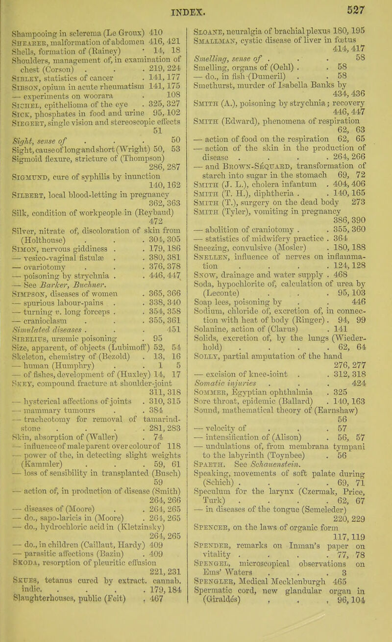 Shampooing in sclerema (Le Growx) 110 Sdeabee, malformation of abdomen -116, 421 Shells, formation of (Rainey) • 14, 18 Shoxilders, management of, in examination of chest (Corson)' . . • 219, 224 Sibley, statistics of cancer . 141,177 SiBSOX, opium in acute rheumatism 141,175 — experiments on woorara . ^ 108 SiCHEL, epithelioma of the eye . 325, 327 Sick, phosphates in food and uriue 05,102 SiEGEET, single vision and stereoscopic eliects 51 ^glit, sense of . . • 50 Sight.causeof longandshort(Wright) 50, 53 Sigmoid flexure, stricture of (Thompson) 286, 287 SiaMrND, cure of syphilis by inunction 140,162 SiLBEBT, local blood-letting in pregnancy 862, 363 Silk, condition of workpeople in (Eeybaud) 472 Silver, nitrate of, discoloration of skin from (Holthouse) . . . 301,305 Simon, nervous giddiness . . 179,186 — vesico-vaginal fistula) . . 380, 381 — ovariotomy . . . 376,378 — poisoning by strychnia . . 446, 447 — See Barker, Bucliner. •SiiiPSON, diseases of women . 365, 366 — spurious labour-pains . . 338, 340 —■ turning v. long forceps . . 354, 358 — cranioclasm . . . 355,361 Simulated diseases . . . 151 SiRELirs, urajmic poisoning . 95 Size, apparent, of objects (Lubimoff) 52, 54 Skeleton, chemistry of (Bezold) . 13, 16 — human (Humphi'y) . .15 — of fishes, development of (Huxley) 14, 17 Skey, compound fracture at shoulder-ioint 311, 318 - hysterical affections of joints . 310,315 ■ mammary tumours . . 384 - tracheotoiuy for removal of tamarind- stone .... 281,283 Skin, absorption of (Waller) . 74 — influence of male parent over colour of 118 — power of the, in detecting slight weights ■ (Kammler) . . . 59, 61 — loss of sensibility in transplanted (Busch) 59 — action of, in ])rodtiction of disease (Smith) 264, 266 — diseases of (Moore) . .261,265 — do., sapo-laricis in (Moore) . 261, 265 — do., hvdrochloric acid in (Kletzinsky) 264, 265 — do., in children (Caillaut, Hardy) 409 — parasitic affections (Bazin) . 409 Skoda, resorption of pleuritic efl'usion 221, 231 SKt7E3, tetanus cured by extract, cannab. indie 179,184 Slaughterhouses, public (Feit) . 467 Sloane, neuralgia of brachial plexu.s 180,195 Smalljian, cystic disease of liver in foetus 414, 417 Smelling, sense of . . ■ 58 Smelling, organs of (Oehl) . . 58 — do., in fish (Dumeril) . . 58 Smethurst, murder of Isabella Banks by 434, 436 Smith (A.), poisoning by strychnia; recovery 446,447 Smith (Edward), phenomena of respiration 62, 63 — action of food on the respiration 62, 65 — action of the skin in the production of disease .... 264,266 — and Bho-wn-Seqfaed, transformation of starch into sugar in the stomach 69, 72 Smith (J. L.), cholera infantum . 404, 406 Smith (T. H.), diphtheria . . 140,165 Smith (T.), surgery on the dead body 273 Smith (Tvler), vomiting in pregnancy 386, 390 — abolition of craniotomy . . 355, 360 — statistics of midwifery practice . 364 Sneezing, convulsive (Hosier) . 180,188 Snellen, influence of nerves on inflamma- tion .... 124,128 S^row, drainage and water supi)ly . 468 Soda, hypoclilorite of, calculation of urea by (Leconte) . . . 95,103 Soap lees, poisoning by . . 446 Sodium, chloride of, excretion of, in connec- tion with heat of body (Ringer) . 94, 99 Solauine, action of (Clarus) . 141 Solids, excretion of, by the lungs (Wieder- hold) . . ' . . 62, 64 SoLET, partial amputation of the hand 276, 277 — excision of knee-ioint . . 312, 318 Somaiio injuries . . . 424 SoMMEE, Egyptian ophthalmia . 325 Sore throat, epidemic (Ballard) . 140,163 Sound, mathematical theory of (Earnshaw) 56 — velocity of . . .57 — intensification of (Alison) . 56, 57 — undulations of, from membrana tympani to the labyrinth (Toynbee) . 56 Spaeth. See Sehauenstein. Speaking, movements of soft palate during (Schich) . . . . 69, 71 Speculum for the larynx (Czermak, Price, Turk) . . . . 62, 67 — in diseases of the tongue (Semeleder) 220, 229 Speitcee, on the laws of organic form 117,119 Spendeb, remarks on Inman's pajicr on vitality . . . . 77, 78 Spenoel, microscopical observations on Ems' Waters . . .3 Spenglee, Medical Mecklenburgh 465 Spermatic cord, new glandular organ in (Giralde's) , . , 96,104