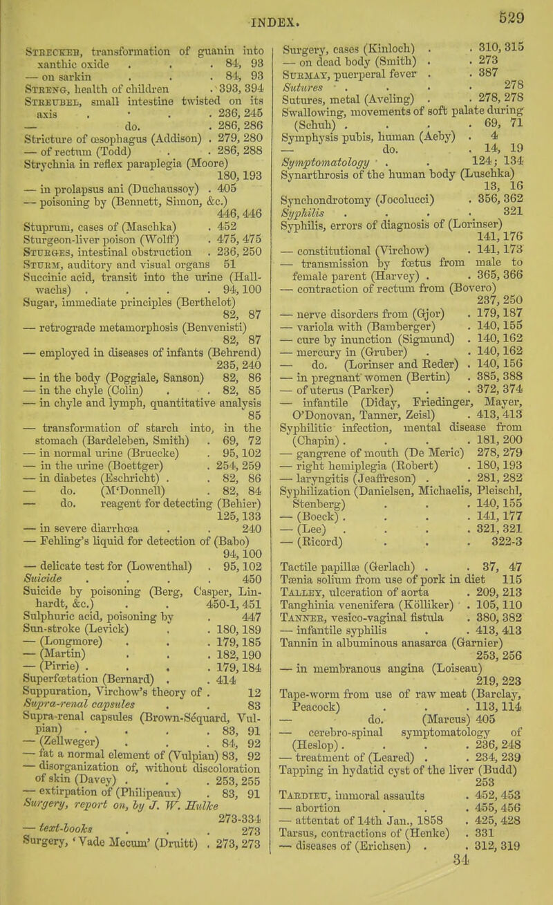 of guanin into . 84., 93 . 84, 93 .393,394 tested on its 236, 245 286, 286 SxEECKEB, transformation xanthic oxide — on sarkin Stbeng, health of children StheubeIi, small intestine axis — do. Stricture of oesophagus (Addison) . 279, 280 — of rectum (Todd) . .286,288 Strychnia in reflex paraplegia (Moore) 180,193 — in prolapsus ani (Duchaussoy) . 405 — poisoning by (Bennett, Simon, &c.) 446, 446 Stuprum, cases of (Maschka) , 452 Sturgeon-liver poison (Wolff) . 475, 475 Stueg-es, intestinal obstruction . 236, 250 Sttjem, auditory and visual organs 51 Succinic acid, transit into the urine (Hall- wachs) .... 94,100 Sugai', immediate principles (Berthelot) 82, 87 — retrograde metamorphosis (Benvenisti) 82, 87 — employed in diseases of infants (Behrend) 235, 240 — in the body (Poggiale, Sanson) 82, 86 — in the chyle (Colin) . .82, 85 — in chyle and lymph, quantitative analysis 85 — transformation of starch into, in the stomach (Bardeleben, Smith) . 69, 72 — in normal urine (Bruecke) . 95,102 — in the m-ine (Boettger) . 254, 259 — in diabetes (Eschi-icht) . . 82, 86 — do. (M'DonneU) . 82, 84 — do. reagent for detecting (Behier) 125,133 — in severe diarrhoea . . 240 — Fehling's liquid for detection of (Babo) 94,100 — delicate test for (Lowenthal) . 95,102 Suicide .... 450 Suicide by poisoning (Berg, Casper, Lin- hardt, &c.) . . 450-1,451 Sulphuric acid, poisoning by . 447 Sun-stroke (Levick) ' . 180,189 — (Longmore) . . . 179,185 — (Martin) . . . 182,190 — (Pirrie) .... 179,184 Superfoetation (Bernard) . . 414 Suppuration, VirchoVs theory of . 12 Supra-renal capsules . . 83 Supra-renal capsules (Brown-Sequai-d, Vul- Pian) . . , . 83, 91 — (ZeUweger) . . . 84, 92 — fat a normal element of (Vulpian) 83, 92 — disorganization of, without discoloration of skin (Davey) . , . 253, 255 — extirpation of (Philipeaux) . 83, 91 Surgery, report on, ly J. W. EulJce 273-334 — text-looJcs . , . 273 Surgery, ' Vade Mecum' (Drtiitt) , 273, 273 Surgery, cases (Kinloch) . • 310, 315 — on dead body (Smith) . . 273 SuEMAT, puerperal fever . . 387 Sutures ■ . . • • 278 Sutures, metal (Aveling) . . 278, 278 Swallowing, movements of soft palate during (Schuh) . . . . 69, 71 Symphysis pubis, human (Aeby) . 4 — do. . 14, 19 Symptomatology ' . . 124; 134 Synarthrosis of the human body (Luschka) 13, 16 Synchondrotomy (Jocolucci) . 356, 362 Syphilis . . • .321 Syphilis, errors of diagnosis of (Lorinser) 141,176 — constitutional (Virchow) . 141,173 — transmission by foetus from male to female parent (Harvey) . . 365, 366 — contraction of rectum from (Bovero) 237, 250 — nerve disorders from (Gjor) — variola with (Bamberger) — cure by inunction (Sigmund) — mercury in (Gruber) — do. (Lorinser and Eeder) — in pregnant' women (Bertin) — of uterus (Parker) — infantile (Diday, Friedinger, O'Donovan, Tanner, Zeisl) Syphilitic infection, mental (Chapin) 179,187 140,155 140,162 140,162 140,156 385, 388 372, 374 Mayer, 413,413 disease from . 181,200 gangrene of month (De Meric) 278, 279 — right hemiplegia (Robert) . 180,193 — laryngitis (Jeaffi-eson) . . 281, 282 Syphilization (Danielsen, Michaelis, PleischI, Stenberg) . . . 140,155 — (Boeck) .... 141,177 — (Lee) .... 321, 321 — (Eicord) . . . 322-3 Tactile papilla) (Gerlach) . . 37, 47 TiBnia solium from use of pork in diet 115 Tallet, ulceration of aorta . 209, 213 Tanghinia venenifera (KbUiker) . 105,110 Tanner, vesico-vaginal fistula . 380, 382 — infantile syphilis . . 413, 413 Tannin in albuminous anasarca (Gaxnier) 253, 256 — in membranous angina (Loiseau) 219, 223 Tape-worm from use of raw meat (Barclaj^, Peacock) . . . 113,114 — do. (Marcus) 405 — cerebro-spinal symptomatology of (Heslop).... 236, 248 — treatment of (Leared) . . 234, 239 Tapping in hydatid cyst of the liver (Budd) 253 Taedieu, immoral assaults . 452, 453 — abortion . . . 455,456 — attentat of 14th Jan., 1858 . 425, 428 Tarsus, contractions of (Henlce) . 331 — diseases of (Erichsen) . . 312, 319 34