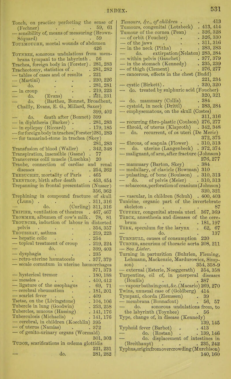 Touch, on practice iicrfectirig the sense of (Feehner) . . .59, 61 — sensibility of, means of measuring (BrouTi- Sdquard) . . .59 TouiMOUCHE, mortal woimds of abdomen 426 ToTNBEE, sonorous undulations from mem- brana tympani to the labyrinth . 56 Trachea, foreign body in (Forster). 281, 283 Tracheotomy, statistics of . . 281, 282 — tables of 'cases and of results . 221 — (Martini) . . . 220,226 — do. ... 281, 281 — in croup . . . 219,223 — do. (Evans) . . ^21,231 — do. (Barthez, Bonnet, Broadbent, Chailly, Evans, E. G., Millard, Saxer) 399, 402 — do. death after (Bonnet) 399 — in diphtheria (Barker) . . 281, 283 — in epilepsy (Riccard) . . 179,185 —for foreign body in trachea(Forster)281, 283 — for tamarind-stone in trachea (Skey) 281, 283 Transfusion of blood (Waller) . 342, 348 Transpiration, insensible (Gasne) . 77 Transversus colli muscle (Luschka) 20 Traube, connection of cardiac and renal diseases . . . 254,262 Teebuchet, mortality of Paris . 465 Teentbop, birth after death . 453, 454 Trepanning in frontal presentation (Nusser) 356, 362 Trephining in compound fracture of skull (Lunn) .... 311,316 — do. (Curling) 311,316 Tbipiee, ventilation of theatres . 467, 467 Teommee, albumen of cow's milk . 78, 81 Teouncee, induction of labour in distorted pelvis .... 354, 357 Teousseau, asthma . . 219, 223 — hepatic colic . . . 254 — topical treatment of crouj) . 219, 224 — do. . 399,403 — dysphagia . . .235 — retro-uterine hematocele . 377, 379 — secale comutum in uterine hecmorrhages 371, 373 — hysterical tremor . . 180,188 — measles .... 410, 412 — ligature of the oesophagus . 69, 71 — cerebral rheumatism . . 181,201 — scarlet fever . . . 409 Tsetse, on the (Livingstone) . 104,106 Tubercle in lung (Goodwin) . 253, 258 Tubercles, mucous (Massing) . 141,176 Tuberculosis (Michaelis) . . 141,176 — cerebral, in children (Koechlin) 395 — of uterus (Namias) . . 372 — of genito-urinary organs (Wormald) 301, 303 TtTDOB, scarifications in oedema glottidis 221, 231 — do. 281,282 Timoitr.t, cj-c, of children . . 413 Tumours, congenital (Lotzbeck) . 413, 414 Tumour of the cornea (Pean) . 326, 328 — of orbit (Foucher) . . 326, 330 — of the jaws . . • 311,316 — in the neck (Pitha) . . 283, 283 — do. extirpation (Nelaton) 283, 284 — within pelvis (Gauchet) . 377, 379 — in the stomach (Kennedy) . 235, 239 — of thigh (Clement) . .276,277 — cancerous, effects in the chest (Budd) 221, 234 — cystic (Birkett) . . . 320, 320 — do. treated by sulphuric acid (Foucher) 320, 321 — do. mammary (CoUis) . 384 — cystoid, in neck (Drittl) . 283, 284 — emphysematous, on the skull (Costes) 311, 316 — recurring fibro-plastic (Coulson) 276, 277 — fibroid, of uterus (Klaproth) . 342, 348 — do. recurrent, of os iiteri (De Meric) 372, 375 — fibrous, of scapula (Flower) . 310, 313 — do. uterine (Langenbeck) . 372,374 — malignant, of arm, after fracture (Johnson) 276, 277 — mammary (Barton, Skey) . 384 — medullary, of clavicle (Bowman) 310 — pulsating, of bone (Bouisson) . 310, 313 — do. of pelvis (Meier) . 310, 313 — sebaceous, perforation of cranium (Johnson) 320, 321 — vascular, in children (Schuh) . 400, 403 Tunicine, organic part of the invertebrate skeleton. ... 87 TuppEET, congenital atresia uteri 367, 369 TiiECE, antesthesia and diseases of the cere- brum .... 181,197 TiiEK, speculum for the larynx . 62, 67 — do. . 137 TuenbuIiIj, causes of consumption 220 Ttjenee, aneurism of thoracic aorta 208, 211 — See Lister. Turning in parturition (Buhrlen, Fleming, Lehmann, Mackenzie, Mardurowicz, Simp, son) . . . 354,358-9 — external (Esterle, Noeggerath) 354, 358 Turpentine, oil of, in puerperal diseases (Bonfils) . . .387 — vapourbathsingout,&c.(Macario) 269, 270 Twins, unusual case of (Goldberg) 414 Tympani, chorda (Ziemssen) . 39 — membrana (Bonnafont) . 56, 57 — do. sonorous undulations from, to the labyrinth (Toynbee) . 56 Type, change of, in disease (Kennedy) 139,145 Typhoid fever (Barbot) . . 413 — do. (Rostan) . . 139,146 — do. displacement of intestines in (Breithaupt) . . . 235,242 Typhus,originfrom overcrowding (Murchison) 140,160