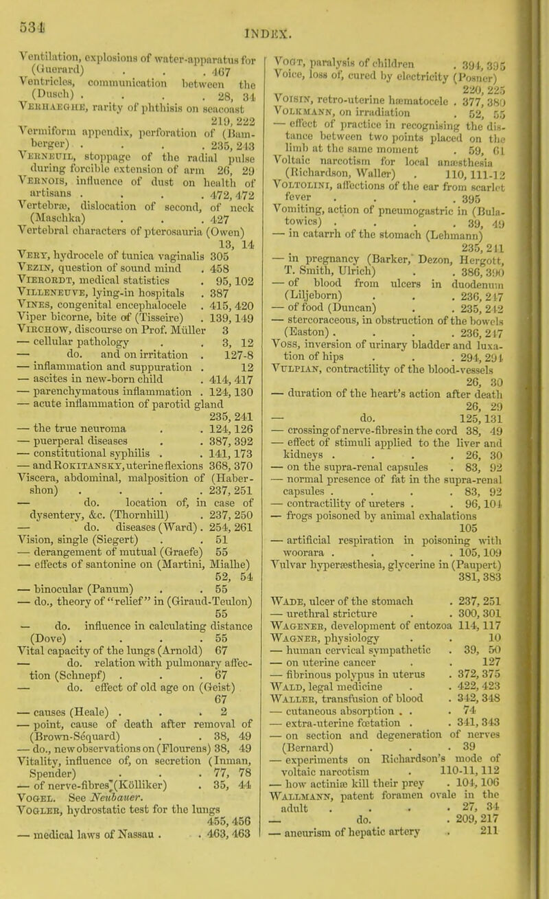 Ventilation, explosions of water-apparatus for (CJuoraril) . . . 4,(37 Ventricles, communication between the (Duseh) , . . .28, 31 Veiibaeohe, rarity of phthisis on seaconst 210, 222 A ermiforui appendix, perforation of (Ham- berger) .... 235,213 VjiRNKUiL, stoppage of the radial pulse during foi-cible extension of arm 20, 20 Vebnois, influence of dust on health of artisans .... 472,472 Vertebrm, dislocation of second, of neck (Maschka) . . . 427 Vertebral characters of pterosauria (Owen) 13, Id. Veht, hydi-ocele of tunica vaginalis 305 Vezin, question of sound mind . 458 ViEEOEDT, medical statistics . 95,102 ViLLENEUVE, lying-in hospitals . 387 Vines, congenital encephalocele . 415, 420 Viper bicorne, bite of (TisseLre) . 139,149 ViBCHOW, discourse on Prof. Miiller 3 — cellular pathology . . 3, 12 —■ do. and on irritation . 127-8 — inflammation and suppuration . 12 — ascites in new-born child . 414, 417 — parenchymatous inflammation . 124,130 — acute inflammation of parotid gland 235, 241 — the true neuroma . . 124,126 — puerperal diseases , . 387, 392 — constitutional syphilis . . 141, 173 — and RoKlTANSKT, uterine flexions 368, 370 Viscera, abdominal, malposition of (Haber- shon) .... 237,251 — do. location of, in case of dysentery, &c. (Thornhill) . 237, 250 — do. diseases (Ward) . 254, 261 Vision, single (Siegert) . , 51 — derangement of mutual (Graefe) 55 — eft'ects of santonine on (Martini, Mialhe) 52, 54 — binocular (Panum) . . 55 — do., theory of relief in (Giraud-Teulon) 55 — do. influence in calculating distance (Dove) . . . .55 Vital capacity of the lungs (Arnold) 67 — do. relation with pulmonary afl'ec- tion (Schnepf) . . .67 — do. effect of old age on (Geist) 67 — causes (Heale) . . .2 — point, cause of death after removal of (Brown-Sequard) . . 38, 49 — do., new observations on (Flourens) 38, 49 Vitality, influence of, on secretion (Inman, Spender) . . .77, 78 — of nerve-fibres'(K6lliker) . 35, 44 VooEL. See Neuhauer. VoGLEB, hydrostatic test for the lungs 455,456 — medical laws of Nassau . . 463,463 VoOT, paralysis of children . 391., 395 Voice, loss of, cured by electricity (Posn'er) 230, 225 voisry, retro-utenne hajraatocele , 377, 380 VoLKMANN, on irradiation , 52, 05 — eflect of practice in recognising the dis- tance between two points placed on the limb at the same moment . 59, (!i Voltaic narcotism for local anassthesia (Richardson, Wallei-) . 110,111-12 VoLTOLiNi, aflections of the ear from scarlet fever . . . .395 Vomiting, action of pneumogastric in (Bula- towics) . , . .39^ 4y — m catarrh of the stomach (Lehmann) 235,211 — in pregnancy (Barker,' Dezon, Hergott, T. Smith, Ulrich) . . 386, 300 — of blood from idcers in duodenum (Liljeborn) . . . 236,217 — of food (Duncan) . . 235, 212 — stercoraceous, in obstruction of the bowels (Easton) .... 236, 217 Voss, inversion of urinary bladder and luxa- tion of hips . . . 294,291 VuLPiAN, contractility of the blood-vessels 26, 30 — duration of the heart's action after death 26, 29 — do. 125,131 — crossingofnerve-fibresin the cord 38, 49 — effect of stimuli applied to the liver and kidneys . . . , 26, 30 — on the supra-renal capsules . 83, 92 — normal presence of fat in the supra-renal capsules . . . . 83, 92 — contractility of ureters . . 96,10 !• — frogs poisoned by animal exhalations 105 — artificial respiration in poisoning with woorara .... 105,109 Vulvar hypereesthesia, glycerine in (Paupert) 381, 383 Wade, ulcer of the stomach . 237, 251 — urethral stricture . . 300, 301 Wagexeb, development of entozoa 114,117 Wagner, physiology . . 10 — human cervical sympathetic . 39, 50 — on uterine cancer . . 127 — fibrinous polypus in uterus . 372, 375 Waid, legal medicine . . 422,423 Waller, transftision of blood . 342, 348 — cutaneous absorjition . . .74 — extra-uterine fretation . . 341, 343 — on section and degeneration of nerves (Bernard) . . .39 — experiments on Richardson's mode of voltaic narcotism . 110-11,112 — how actinioj kill their prey . lOi, 106 Wallmann, patent foramen ovale in the adult . . . .27, 34 _ do. . 209,217 — aneurism of hepatic artery . 211