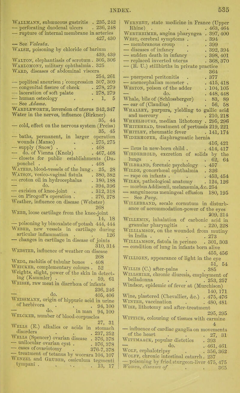 Wailmank, submucous gastritis . 233, 212 — perfoi'iiting duodenal ulcers . 236, 218 — rupture of internal membrane in arteries 427, 430 — See Valenta, Wm-SH, poisoning by chloride of barium 439, 439 Walton, elephantiasis of scrotum . 305, 306 Waelomont, military ophthalmia . 325 ^Vaed, diseases of abdominal viscera 254, 261 — popliteal aneurism; 'compression 307, 309 — congenital fissure of cheek . 278, 279 — laceration of soft palate . 278, 279 — human osteology , . 1, 5 — See Adams. Waedlewoeth, inversion of uterus 342,347 Water in the nerves, influence (Birkner) 35, 44 — cold, effect on the nervous system (Preiss) 35, 45 — baths, permanent, in larger operation wounds (Manso) . . 275,275 — supply (Snow) . . . 468 — do. of Vienna (Knolz) . 467, 468 — closets for public establishments (Du- ponchel .... 468 Wateks, blood-vessels of the lung . 25, 28 Watson, vesico-vaginal fistula . 380, 382 — croton oil in hydrocephalus . 180,188 — do. . 394,396 — excision of knee-joint . . 312, 318 — on Pirogoff's operation . . 276, 278 Weather, infiuence on disease (Webster) 268 Webb, loose cartilage from the knee-joint 14, 18 — poisoning by binoxalate of potash 444, 444 Webee, new vessels in cartilage during articular inflammatioii . . 126 — changes in cartilage in disease of joints 310, 314 Webstee, influence of weather on disease 268 ^VEDl, rachitis of tubular bones . 408 Weicker, complementary colours . 52 Weights, slight, power of the skin in detect- ing (Kammler) . . .59, 61 Weisse, raw meat in diarrhoea of infants 236, 246 — . do. 405,406 U EISSMANX, origin of hippuric acid in urine of herbivora . . .94 100 ~ ilo. in man 94,'100 Welokee, number 6f blood-corpuscles 27 31 AVells (E.) alkalies or acids in stomach disorders , . _ £37 252 Wells (Spencer) ovarian disease . 376* 378 — unilocular ovarian cyst . . 376, 378 — cases of ovariotomy , 376-7* 378 — treatment of tetanus by woorara 104,' 107 Wexzel and Gettbeb, ossiculum tegmenti tympani . . . , . 13, 17 Weenert, state medicine in France (Upper Khine) . . . . 463,464 Weetheimee, angina ])haryngea . 397, 400 West, cerebral symptoms . . 394 — membranous ci-oup . . 399 — diseases of infancy . . 392, 394 — sudden death in infancy , 398, 401 — replaced inverted uterus . 368, 370 — (E. U.) stillbirths in private practice 364 — puerperal peritonitis . . 377 — anencephalian monster . . 415, 418 Weston, poison of the adder . 104,105 — do. . 448,448 Whale, bile of (Schlossberger) . 83, 89 — ear of (Claudius) . . 56, 58 Whallex, purpm-a, yielding to gallic acid and mercury . . . 210,218 WHEELHorsE, median lithotomy . 295, 296 Whitehead, treatment of pertussis 219, 221 Whitley, rheumatic fever . 141,174 Wideehoeee, diaphragmatic hernia 416, 421 — ileus in new-horn child . . 414, 417 WiEDEEHOLD, excretion of solids by the lungs . . . . 62, 64 WiLBEAND, forensic psychology . 457 Wilde, gonorrhoeal ophthalmia , 326 — rape on infants . . . 453, 454 WiLKS, pathological anatomy . 124,126 — morbus Addisonii, melansemia, &c. 254 — sanguineous meningeal effusion 180,195 — See Pavy. WiLLEBEAND, secale cornutum in disturb- ance of accommodation-power of the eyes 209, 214 WiLLEMiN, inhalation of carbonic acid in granular pharyngitis . . 220,228 Williamson, on the wounded from mutiny in India .... 273 Williamson, fistula in perineo . 301, 303 — condition of lung in infants born alive 455, 456 WiLLiGEN, appearance of light in the eye 51, 54 Willis (C.) after-pains . . 385 WiLLSHiEE, chronic diuresis, employment of belladonna . . . 253,257 Windsor, epidemic of fever at (Murchison) 140,171 Wine, plastered (Chevallier, &c.) . 475, 476 Winter, vaccination . . 480,481 Wise, lithotomy and after-treatment 295, 295 WiTTicir, colourmg of tissues with carmine 4 — infiuence of cardiac ganglia on movements of the heart . . .27, 31 WiTTMAACK, popular dietetics . 393 — do. .461,461 Wolf, cephalotripsy . . 356,362 WoLEF, chronic intestinal catarrh . 237 — poisoning by fried sturgeon-liver 475, 475 Women, rlixrri<;e.i of . . 3G5