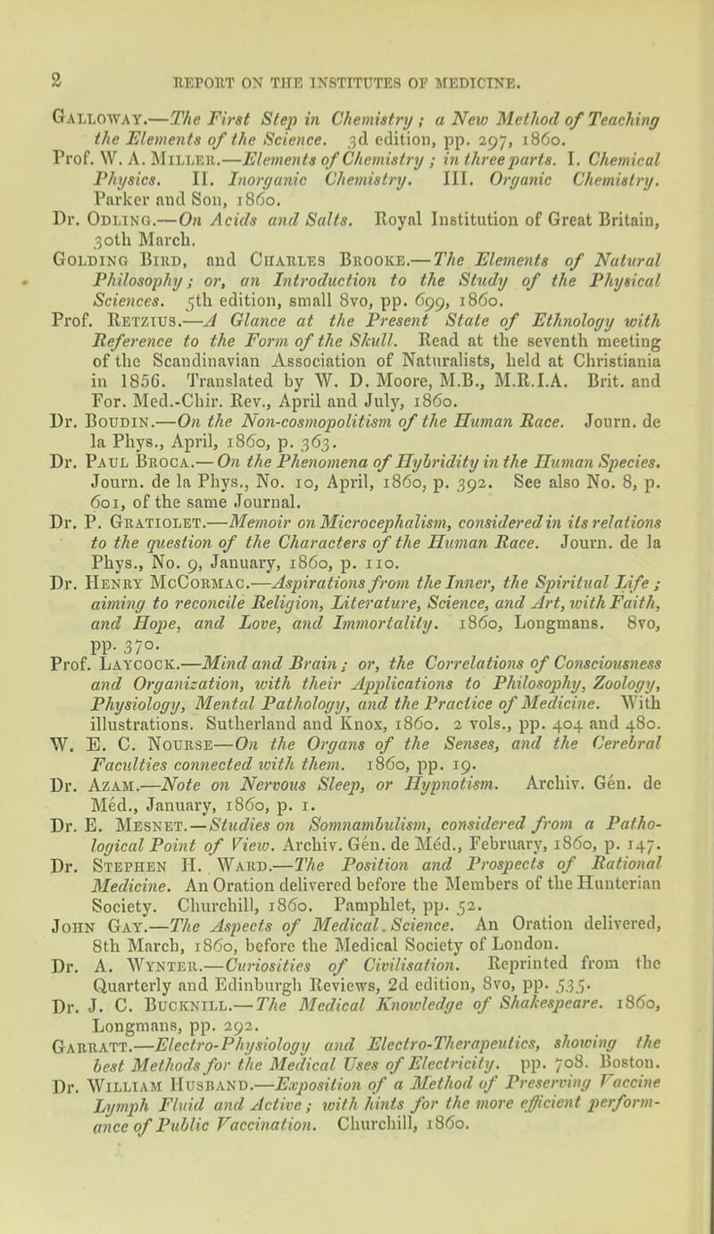 Galloway.—The First Step in Chemistry; a New Method of Teaching the Elements of the Science. 3d edition, pp. 297, i860. Prof. \V. A. Milleii.—Elements of Chemistry ; in three parts. I. Chemical Physics. II. Inorganic Chemistry. III. Organic Chemistry. Parker and Son, i860. Dr. Odling.—On Acids and Salts. Royal Institution of Great Britain, 30th March. Golding Bihd, and Charles Brooke.— The Elements of Natural Philosophy; or, an Introduction to the Study of the Physical Sciences, jjth edition, small 8vo, pp. 699, i860. Prof. Retzius.—A Glance at the Present State of Ethnology with Reference to the Form of the Skull. Read at the seventh meeting of the Scandinavian Association of Naturalists, held at Christiania in 1856. Translated by W. D. Moore, M.B., M.R.I.A. Brit, and For. Med.-Chir. Rev., April and July, i860. Dr. Boudin.—On the Non-cosmopolitism of the Human Race. Journ. de la Phys., April, i860, p. 363. Dr. Paul Broca.— On the Phenomena of Hyhridity in the Iluman Species. Journ. de la Phys., No. 10, April, i860, p. 392. See also No. 8, p. 601, of the same Journal. Dr. P. Guatiolet.—Memoir on Microcephalism, considered in its relations to the question of the Characters of the Iluman Race. Journ. de la Phys., No. 9, January, i860, p. 110. Dr. Henry McCormac.—Aspirations from the Inner, the Spiritual Life ; aiming to reconcile Religion, Literature, Science, and Art, with Faith, and Hope, and Love, and Immortality, i860, Longmans. 8vo, pp. 370. Prof. Laycock.—Mind and Brain ; or, the Correlations of Consciousness and Organization, with their Applications to Philosophy, Zoology, Physiology, Mental Pathology, and the Practice of Medicine. With illustrations. Sutherland and Knox, i860. 2 vols., pp. 404 and 480. W. E. C. Nourse—On the Organs of the Senses, and the Cerebral Facidties connected with them, i860, pp. 19. Dr. Azam.—Note on Nervous Sleep, or Hypnotism. Archiv. Gen. de Med., January, i860, p. 1. Dr. E. Mesnet. — Studies on Somnambulism, considered from a Patho- logical Point of View. Archiv. Gen. de M6d., February, i860, p. 147. Dr. Stephen H. Ward.—The Position and Prospects of Rational Medicine. An Oration delivered before the Members of the Hunterian Society. Churchill, i860. Pamphlet, pp. 52. John Gay.—The Aspects of Medical. Science. An Oration delivered, 8th March, i860, before the Medical Society of London. Dr. A. Wynter.—Curiosities of Civilisation. Reprinted from tbe Quarterly and Edinburgh Reviews, 2d edition, 8vo, pp. 535. Dr. J. C. Bucknill.— The Medical Knowledge of Shakespeare, i860, Longmans, pp. 292. Garratt.—Electro-Physiology and Electro-Therapeutics, showing the best Methods for the Medical Uses of Electricity, pp. 708. Boston. Dr. William Husband.—Exposition of a Method of Preserving Vaccine Lymph Fluid and Active ; with hints for the more efficient perform- ance of Public Vaccination. Churchill, i860.