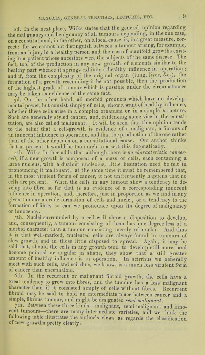 2d. In the next place, Wilks states that the general opinion regarding the malignancy and henignancy of all tumours depending, in the one case, on a constitutional, in the other, on a local cause, is, in a great measure, cor- rect ; for we cannot but distinguish between a tumour arising, for example, from an injury in a healthy person and the case of manifold growths exist- ing in a patient whose ancestors were the subjects of the same disease. The fact, too, of the production in any new growth of elements similar to the healthy part whence it springs exhibits a healthy influence in operation; and if, from the complexity of the original organ (lung, liver, &c), the formation of a growth resembling it be not possible, then the production of the highest grade of tumour which is possible under the circumstances may be taken as evidence of the same fact. 3d. On the other hand, all morbid products which have no develop- mental power, but consist simply of cells, show a want of healthy influence, whether these cells arise in a complex organism or in a simple structure. Such are generally styled cancer, and, evidencing some vice in the consti- tution, are also called malignant. It will be seen that this opinion tends to the belief that a cell-growth is evidence of a malignant, a fibrous of an innocent,influence in operation, and that the production of the one rather than of the other depends on a constitutional cause. Our author thinks that at present it would be too much to assert this dogmatically. 4th. Wilks further adds that, although there is no characteristic cance.r- cell, if a new growth is composed of a mass of cells, each containing a large nucleus, with a distinct nucleolus, little hesitation need be felt in pronouncing it malignant; at the same time it must be remembered that, in the most virulent forms of cancer, it not unfrequently happens that no cells are present. When the cells in any tumour show a tendency to de- velop into fibre, so far that is an evidence of a corresponding innocent influence in operation, and, therefore, just in proportion as we find in any given tumour a crude formation of cells and nuclei, or a tendency to the formation of fibre, so can we pronounce upon its degree of malignancy or innocency. 5th. Nuclei surrounded by a cell-wall show a disposition to develop, and, consequently, a tumour consisting of them has one degree less of a morbid character than a tumour consisting merely of nuclei. And thus it is that well-marked, nucleated cells are always found in tumours of slow growth, and in those little disposed to spread. Again, it may be said that, should the cells in any growth tend to develop still more, and become pointed or angular in shape, they show that a still greater amount of healthy influence is in operation. In scirrhus we generally meet with such cells, and scirrhus, we know, is a much less virulent form of cancer than encephaloid. 6th. In the recurrent or malignant fibroid growth, the cells have a great tendency to grow into fibres, and the tumour has a less malignant character than if it consisted simply of cells without fibres. Recurrent fibroid may be said to hold an intermediate place between cancer and a simple, fibrous tumour, and might be designated semi-malignant. 7th. Between these three kinds—malignant, semi-malignant, and inno- cent tumours—there are many intermediate varieties, and we think the following table illustrates the author's views as regards the classification of new growths pretty clearly: