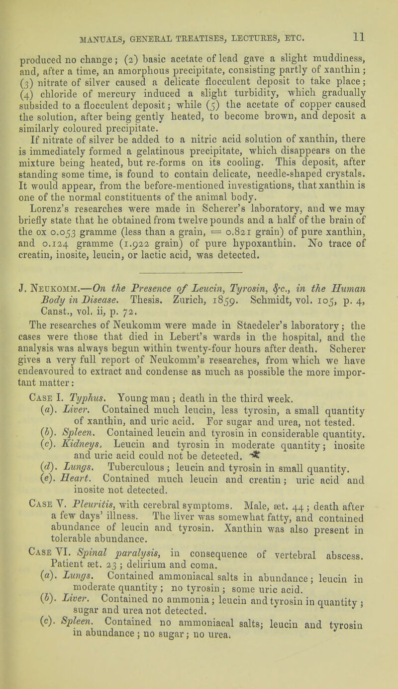 produced no change; (2) basic acetate of lead gave a slight muddiness, and, after a time, an amorphous precipitate, consisting partly of xanthin; (;) nitrate of silver caused a delicate flocculent deposit to take place; (4) chloride of mercury induced a slight turbidity, which gradually subsided to a flocculent deposit; while (5) the acetate of copper caused the solution, after being gently heated, to become brown, and deposit a similarly coloured precipitate. If nitrate of silver be added to a nitric acid solution of xanthin, there is immediately formed a gelatinous precipitate, which disappears on the mixture being heated, but re-forms on its cooling. This deposit, after standing some time, is found to contain delicate, needle-shaped crystals. It would appear, from the before-mentioned investigations, that xanthin is one of the normal constituents of the animal body. Lorenz's researches were made in Scherer's laboratory, and we may briefly state that he obtained from twelve pounds and a half of the brain of the ox 0.053 gramme (less than a grain, == 0.821 grain) of pure xanthin, and 0.124 gramme (1.922 grain) of pure hypoxantbin. No trace of creatin, inosite, leucin, or lactic acid, was detected. J. Neukomm.—On the Presence of Leucin, Tyrosin, fyc, in the Human Body in Disease. Thesis. Zurich, 1859. Schmidt, vol. 105, p. 4, Canst., vol, ii, p. 72. The researches of Neukomm were made in Staedeler's laboratory; the cases were those that died in Lebert's wards in the hospital, and the analysis was always begun within twenty-four hours after death. Scherer gives a very full report of Neukomm's researches, from which we have endeavoured to extract and condense as much as possible the more impor- tant matter: Case I. Typhus. Young man ; death in the third week. (a) . Liver. Contained much leucin, less tyrosin, a small quantity of xanthin, and uric acid. For sugar and urea, not tested. (b) . Spleen. Contained leucin and tyrosin in considerable quantity. (c) . Kidneys. Leucin and tyrosin in moderate quantity; inosite and uric acid could not be detected. (d) . Lungs. Tuberculous ; leucin and tyrosin in small quantity. (e) . Heart. Contained much leucin and creatin; uric acid and inosite not detected. Case V. Pleuritis, with cerebral symptoms. Male, set. 44; death after a few days' illness. Tbe liver was somewhat fatty, and contained abundance of leucin and tyrosin. Xanthin was also present in tolerable abundance. Case VI. Spinal paralysis, in consequence of vertebral abscess. Patient set. 23 ; delirium and coma. (a) . Lungs. Contained ammoniacal salts in abundance; leucin in moderate quantity ; no tyrosin ; some uric acid. (b) . Liver. Contained no ammonia ; leucin and tyrosin in quantity j sugar and urea not detected. (c) . Spleen. Contained no ammoniacal salts; leucin and tyrosin in abundance ; no sugar; no urea.