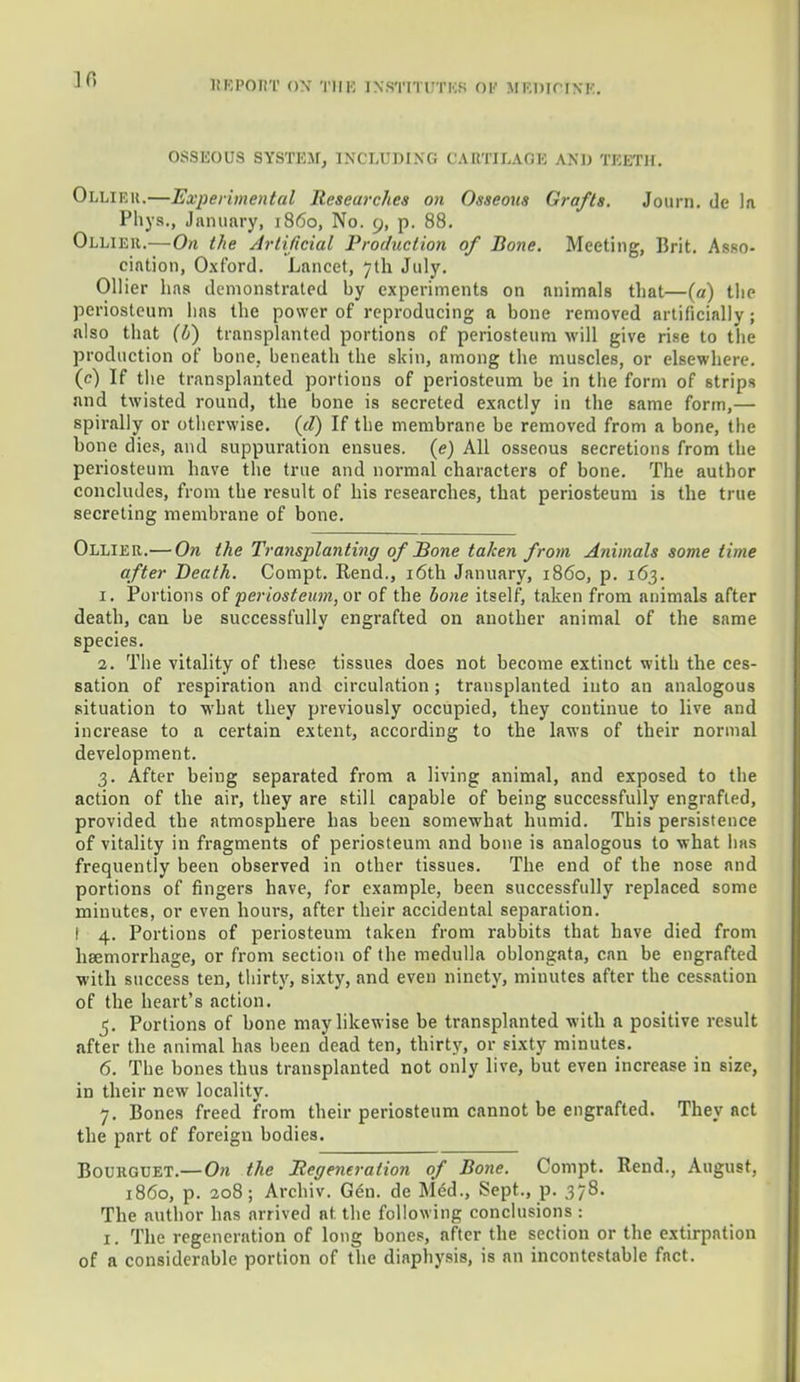 Ifi OSSEOUS SYSTEM, INCLUDING CARTILAGE AND TEETH. Olliek.—Experimental Researches on Osseous Grafts. Journ. de la Phys., January, i860, No. 9, p. 88. Olliek.—On the Artificial Production of Bone. Meeting, Brit. Asso- ciation, Oxford. Lancet, 7th July. Oilier has demonstrated by experiments on animals that—(a) the periosteum has the power of reproducing a bone removed artificially; also that (b) transplanted portions of periosteum will give rise to the production of bone, beneath the skin, among the muscles, or elsewhere, (c) If the transplanted portions of periosteum be in the form of strips and twisted round, the bone is secreted exactly in the same form,— spirally or oth crwise. (rf) If the membrane be removed from a bone, the bone dies, and suppuration ensues, (e) All osseous secretions from the periosteum have the true and normal characters of bone. The author concludes, from the result of his researches, that periosteum is the true secreting membrane of bone. Ollier.— On the Transplanting of Bone taken from Animals some time after Death. Compt. Bend., 16th January, i860, p. 163. 1. Portions of periosteum, or of the bone itself, taken from animals after death, can be successfully engrafted on another animal of the same species. 2. The vitality of these tissues does not become extinct with the ces- sation of respiration and circulation; transplanted into an analogous situation to what they previously occupied, they continue to live and increase to a certain extent, according to the laws of their normal development. 3. After being separated from a living animal, and exposed to the action of the air, they are still capable of being successfully engrafted, provided the atmosphere has been somewhat humid. This persistence of vitality in fragments of periosteum and bone is analogous to what has frequently been observed in other tissues. The end of the nose and portions of fingers have, for example, been successfully replaced some minutes, or even hours, after their accidental separation. I 4. Portions of periosteum taken from rabbits that have died from haemorrhage, or from section of the medulla oblongata, can be engrafted with success ten, thirty, sixty, and even ninety, minutes after the cessation of the heart's action. 5. Portions of bone may likewise be transplanted with a positive result after the animal has been dead ten, thirty, or sixty minutes. 6. The bones thus transplanted not only live, but even increase in size, in their new locality. 7. Bones freed from their periosteum cannot be engrafted. They act the part of foreign bodies. Boukguet.— On the ^Regeneration of Bone. Compt. Rend., August, i860, p. 208; Archiv. G<m. de Med., Sept., p. 378. The author has arrived at the following conclusions : I. The regeneration of long bones, after the section or the extirpation of a considerable portion of the diaphysis, is an incontestable fact.